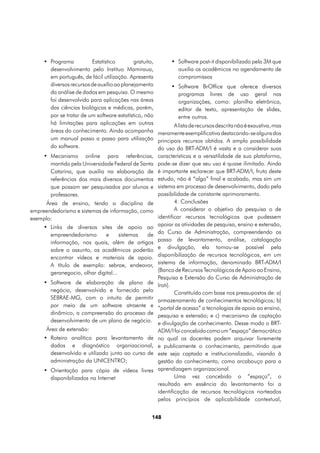 •	 Programa          Estatístico        gratuito,       •	 Software post-it disponibilizado pela 3M que
        desenvolvimento pelo Instituo Mamiraua,                  auxilia os acadêmicos no agendamento de
        em português, de fácil utilização. Apresenta             compromissos
        diversos recursos de auxílio ao planejamento         •	 Software BrOffice que oferece diversos
        da análise de dados em pesquisa. O mesmo                 programas livres de uso geral nas
        foi desenvolvido para aplicações nas áreas               organizações, como: planilha eletrônica,
        das ciências biológicas e médicas, porém,                editor de texto, apresentação de slides,
        por se tratar de um software estatístico, não            entre outros.
        há limitações para aplicações em outras                A lista de recursos descrita não é exaustiva, mas
        áreas do conhecimento. Ainda acompanha meramente exemplificativa destacando-se alguns dos
        um manual passo a passo para utilização principais recursos obtidos. A ampla possibilidade
        do software.                                   do uso do BRT-ADM/I é vasta e a considerar suas
     •	 Mecanismo online para referências, características e a versatilidade de sua plataforma,
        mantido pela Universidade Federal de Santa pode-se dizer que seu uso é quase ilimitado. Ainda
        Catarina, que auxilia na elaboração de é importante esclarecer que BRT-ADM/I, fruto deste
        referências dos mais diversos documentos estudo, não é “algo” final e acabado, mas sim um
        que possam ser pesquisados por alunos e sistema em processo de desenvolvimento, dado pela
        professores.                                   possibilidade de constante aprimoramento.
      Área de ensino, tendo a disciplina de                    4. Conclusões
empreendedorismo e sistemas de informação, como                A considerar o objetivo da pesquisa o de
exemplo:                                               identificar recursos tecnológicos que pudessem
     •	 Links de diversos sites de apoio ao apoiar as atividades de pesquisa, ensino e extensão,
        empreendedorismo         e    sistemas     de do Curso de Administração, compreendendo os
        informação, nos quais, além de artigos passo de levantamento, análise, catalogação
        sobre o assunto, os acadêmicos poderão e divulgação, ela tornou-se possível pela
        encontrar vídeos e materiais de apoio. disponibilização de recursos tecnológicos, em um
        A título de exemplo: sebrae, endeavor, sistema de informação, denominado BRT-ADM/I
        geranegocio, olhar digital...                  (Banco de Recursos Tecnológicos de Apoio ao Ensino,
                                                       Pesquisa e Extensão do Curso de Administração de
     •	 Software de elaboração de plano de Irati).
        negócio, desenvolvido e fornecido pelo                 Constituído com base nos pressupostos de: a)
        SEBRAE-MG, com o intuito de permitir armazenamento de conhecimentos tecnológicos; b)
        por meio de um software atraente e “portal de acesso” a tecnologias de apoio ao ensino,
        dinâmico, a compreensão do processo de pesquisa e extensão; e c) mecanismo de captação
        desenvolvimento de um plano de negócio. e divulgação de conhecimento. Desse modo o BRT-
      Área de extensão:                                ADM/I foi concebido como um “espaço” democrático
     •	 Roteiro analítico para levantamento de no qual os docentes podem arquivar livremente
        dados e diagnóstico organizacional, e publicamente o conhecimento, permitindo que
        desenvolvido e utilizado junto ao curso de este seja captado e institucionalizado, visando à
        administração da UNICENTRO;                    gestão do conhecimento, como arcabouço para a
     •	 Orientação para cópia de vídeos livres aprendizagem organizacional.
        disponibilizados na Internet                           Uma vez concebido o “espaço”, o
                                                       resultado em essência do levantamento foi a
                                                       identificação de recursos tecnológicos norteados
                                                       pelos princípios de aplicabilidade contextual,


                                                      148
 