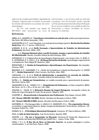 potencial de complementariedade e legalidade de     administração, o seu formato pode ser aplicado
utilização. Aspectos estes vinculados à promoção    a qualquer curso de formação, sendo a grande
de atitudes estimuladoras ao processo de ensino-    contribuição do presente estudo a disponibilização
aprendizagem.                                       de um recurso modelo à comunidade acadêmica,
        Por fim, vale ressaltar que apesar do       direcionado a apoiar atividades de ensino,
BRT-ADM/I estar direcionado ao curso de             pesquisa e a extensão.
Referências
ABREU, M.C.; MASSETO, M. T. O professor universitário em sala de aula: prática e princípios teóricos.
São Paulo: MG Editora Associados, 1996.
ALENCASTRO, M. S. C. ; et al. Hipertexto: a re-evolução da econologia cognitiva. Revista das Faculdades
Santa Cruz. V.3, n.1, Jan/Jun. 2003:55-64
ANDRADE, R. O. B. ; et al. Perfil, Formação e Oportunidades de Trabalho do Administrador
Profissional. São Paulo: ESPM, 1999.
______. et al Pesquisa Nacional sobre o perfil, formação, atuação e oportunidades de trabalho
do administrador. Brasília: Conselho Federal de Administração, 2004.
ANTONELLO, C. S. A Metamorfose da Aprendizagem Organizacional: uma revisão crítica. In: RUAS, C.
R.; ANTONELLO, C. S.; COLS, L. H. B. ; Os Novos Horizontes da Gestão: aprendizagem organizacional
e competências. Porto Alegre-RS: Bookman, 2005.
BITENCOURT, C. C. Gestão de Competências e Aprendizagem nas Organizações. São Leopoldo:
Unisinos, 2005.
BRANDÃO, H. P ; GUIMARÃES, T. A. ; Gestão de Competências e Gestão de Desempenho. In: WOOD
                .
JR, T. ; Gestão Empresarial: o fator humano, São Paulo: Atlas, 2002.
CARVALHO, I. C. A. et al. Perfil do Administrador e perspectivas no mercado de trabalho:
pesquisa nacional. Rio de Janeiro: Conselho Federal de Administração, 1995.
DUTRA, J. S. ; Gestão por Competências: um modelo avançado para o gerenciamento de pessoas.
São Paulo: Gente, 2001.
HANASHIRO, D. M. M. ; NASSIF, V. M. J. ; Competências de Professores: um fator competitivo. RBGN,
São Paulo, vol. 8, n. 20, p. 45-46, jan / abr. 2006.
HOUAISS, A. ; VILLAR, M. S. Dicionário Houaiss da Língua Portuguesa. Lexicografia e Banco de
Dados da Língua Português S/C Ltda. Rio de Janeiro: Objetiva, 2001.
LÊ BOTERF, G. ; Desenvolvendo a Competência dos Profissionais. Porto Alegre: Artmed, 2003.
MEC. Parecer CNE/CES 136/2003. Brasília. Ministério da Educação e Cultura: 2003
MEC. Parecer CNE/CES 4/2005. Brasília. Ministério da Educação e Cultura: 2005.
MINTZBERG, H. ; The Managers Role. In: MILES, R. H.; RANDOLPH, W. A. ; The organization Games:
a simulation in organization behavior, design, change and development. Santa Monica, California – US:
Goodyear Publish Co., 1979.
MORAES, M. C. ; O Paradigma Educacional Emergente. Campinas, SP: Papirus Editoras, 2000.
SILVA, M. Sala de Aula Interativa, 3.ed. Rio de Janeiro: Quartet, 2002
VALENTE, J. A. ; Por que o Computador na Educação. Campinas-SP: Edutec.Net. Disponível em
<http:// edutec.net/Textos/Alia/PROINFO/prf_txtie09.htm>. Acesso 10 dez. 2006.
VEIGA, I. P A. In: O Que Há de Novo na Educação Superior: do projeto pedagógico à prática
           .
transformadora. 2. ed. São Paulo: Papirus, 2000

                                                149
 