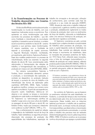 2. As Transformações no Processo de trabalho de concepção e de execução; utilização
Trabalho desenvolvidas nos Cenários do conhecimento, para controlar cada fase da
dos Séculos XX e XXI                produção e o seu modo de execução (HARVEY,
                                                         1999). Através da cisão entre o trabalho intelectual
        Os Séculos XX e XXI são cenários de acentuadas   e o operacional, a gerência científica racionalizava
transformações no mundo do trabalho, com suas            a produção, estabelecendo rigidamente os modos
respectivas implicações sociais e econômicas. Para       e tempos de produção, bem como os rendimentos
apresentar as novas transformações que estão             da força de trabalho, colocando os trabalhadores
ocorrendo nos processos de trabalho - que têm            sobre uma estrutura hierárquica de produção, em
como finalidade a intensificação da acumulação           que eles eram vigiados e controlados.
capitalista, é necessário que se introduza, o contexto          O Taylorismo caracterizou-se pelo controle
social e econômico existente no Século XX - cenário      do capital (com o objetivo de elevar a produtividade
originário e que permeou essas transformações.           do trabalho) sobre processos de produção, nos
O sistema capitalista, com a finalidade de               quais o capital dependia ainda da habilidade do
expandir a acumulação de capital, promoveu               trabalhador. Esse controle era efetivado através
a Segunda Revolução Industrial, manifestada,             dos tempos e movimentos do trabalhador. Após
principalmente, pelo binômio Taylorismo/Fordismo.        as inovações dos processos produtivos de Taylor,
Esses dois modelos predominaram no processo de           em 1913 Henry Ford, utilizando essas inovações,
industrialização, tendo sua ascensão na segunda          criou a linha de montagem (automobilismo) e o
década do século XX. Suas caracterizações estão          método de produção em massa (esteira), obtendo
relacionadas à hierarquização das relações de            produtos padronizados (FLEURY; VARGAS, 1983). O
trabalho, a homogeneização das mercadorias, a            Fordismo, que teve seu desenvolvimento hegemônico
produção em massa e em série (ANTUNES, 2003).            no período pós-guerra, pôde ser desenvolvido ao
        Na indústria automobilística Taylorista e        fundir-se com o Taylorismo.
Fordista, foram considerados elementos centrais
à produção, a racionalização das operações, o                O Fordismo caracteriza o que poderíamos chamar de
combate ao desperdício na produção (redução                  socialização da proposta de Taylor, pois, enquanto este
                                                             procurava administrar a forma de execução de cada tra-
de tempo), o aumento do ritmo do trabalho e da
                                                             balho individual, o Fordismo realiza isso de forma cole-
intensificação das formas de exploração pelos                tiva, ou seja, a administração pelo capital da forma de
capitalistas (ANTUNES, 2003). Taylor, fundador               execução das tarefas individuais se dá de uma forma
da gerência científica, começou sua carreira como            coletiva, pela via da esteira (NETO, 1991, p. 36).
operário numa fábrica. A partir de suas experiências,
enquanto sujeito trabalhador, dedicou-se em                      Ao contrário do Taylorismo, que se baseava
observar e em estudar os tempos e movimentos             no rendimento individual de cada trabalhador, no
realizados em cada tarefa e atividade da produção.       Fordismo, o controle dos tempos e dos movimentos
“O ‘Taylorismo’ ou ‘administração científica do          era determinado pelo ritmo do funcionamento das
trabalho’ surge como uma nova cultura do trabalho        maquinarias. Nesse modelo, eram as máquinas
na passagem do século XIX para o século XX, nos          (esteiras) que levavam o trabalho até os operários,
Estados Unidos, nação que começava a despontar           eliminando assim, os tempos mortos de produção.
como potência mundial” (DRUCK, 1999, p. 41).             Com esse protótipo, que desenvolveu a mecanização
        Para o enfrentamento do capital em relação       associada e parcialmente automatizada, o controle
à dependência da habilidade manual da força de           sobre o trabalho não precisava mais ser realizado
trabalho, Taylor estabeleceu os seguintes princípios:    diretamente pelo gerente, mas sim, pelos maquinários
dissociação dos processos de produção das                (PIRES, 1998). O Fordismo constituiu-se no processo
especialidades dos trabalhadores; separação do           contínuo da produção que agregou a produtividade


                                                     15
 