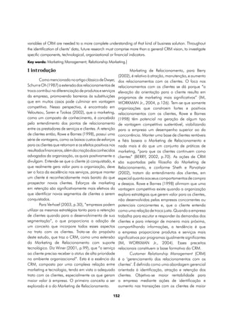 variables of CRM are needed to a more complete understanding of that kind of business solution. Throughout
the identification of clients’ data, future research must comprise more than a general CRM vision, to investigate
specific components, technological, organizational or financial indicators.
Key words: Marketing Management; Relationship Marketing.]

1 introdução                                                       Marketing de Relacionamento, para Berry
                                                           (2002), é relativo à atração, manutenção, e aumento
        Como mencionado no artigo clássico de Dwyer,       dos relacionamentos com os clientes. O foco nos
Schurr e Oh (1987) a extensão dos relacionamentos de       relacionamentos com os clientes se dá porque “a
troca contribui na diferenciação de produtos e serviços    elevação da orientação para o cliente resulta em
da empresa, promovendo barreiras às substituições          programas de marketing mais significativos” (IM,
que em muitos casos pode culminar em vantagem              WORKMAN Jr., 2004, p.126). Tem-se que somente
competitiva. Nessa perspectiva, é encontrado em            organizações que constroem fortes e positivos
Veloutsou, Saren e Tzokas (2002), que o marketing,         relacionamentos com os clientes, Rowe e Barnes
como um composto de conhecimento, é concebido              (1998) têm potencial na geração de algum tipo
pelo entendimento dos pontos de relacionamento             de vantagem competitiva sustentável, viabilizando
entre os prestadores de serviços e clientes. A retenção    para a empresa um desempenho superior ao da
de clientes então, Rowe e Barnes (1998), possui uma        concorrência. Manter uma base de clientes rentáveis
série de vantagens, como os baixos custos de esforços      e fiéis baseia o Marketing de Relacionamento e
para os clientes que retornam e os efeitos positivos nos   nada mais é do que um conjunto de práticas de
resultados financeiros, além da criação dos conhecidos     marketing, “para que os clientes continuem como
advogados da organização, os quais positivamente a         clientes” (BERRY, 2002, p.70). As ações de CRM
divulgam. Entende-se que o cliente já conquistado, e       são suportadas pela filosofia do Marketing de
que realmente gera valor para a organização, deve          Relacionamento, e conforme Sheth e Parvatiyar
ser o foco da excelência nos serviços, porque manter       (2002), tratam do entendimento dos clientes, em
um cliente é reconhecidamente mais barato do que           especial quanto aos seus comportamentos de compra
prospectar novos clientes. Esforços de marketing           e desejos. Rowe e Barnes (1998) afirmam que uma
em retenção são significativamente mais efetivos do        vantagem competitiva existe quando a organização
que identificar novos segmentos de clientes a serem        explora estratégias que gerem valor para os clientes,
conquistados.                                              não desenvolvidas pelas empresas concorrentes ou
        Para Verhoef (2003, p.30), “empresas podem         potenciais concorrentes e, que o cliente entenda
utilizar as mesmas estratégias tanto para a retenção       como uma relação de troca justa. Quando a empresa
de clientes quando para o desenvolvimento de sua           trabalha para escutar e responder às demandas dos
segmentação”, o que proporciona a adoção de                clientes e para interagir de maneira mais próxima,
um conceito que incorpore todos esses aspectos             compartilhando informações, a tendência é que
no trato com os clientes. Trata-se do propósito            a empresa proporcione produtos e serviços mais
deste estudo, que traz o CRM, como uma extensão            significativos por programas igualmente significantes
do Marketing de Relacionamento com suporte                 (IM, WORKMAN Jr., 2004). Esses preceitos
tecnológico. Diz Winer (2001, p.99), que “o serviço        relacionais constituem a base formativa do CRM.
ao cliente precisa receber o status de alta prioridade             Customer Relationship Management (CRM)
no ambiente organizacional”. Esta é a essência do          é o ‘gerenciamento dos relacionamentos com os
CRM, composto por uma complexa relação entre               clientes’. É definido como uma abordagem gerencial
marketing e tecnologia, tendo em vista o adequado          orientada à identificação, atração e retenção dos
trato com os clientes, especialmente os que geram          clientes. Objetiva-se maior rentabilidade para
maior valor à empresa. O primeiro conceito a ser           a empresa mediante ações de identificação e
explorado é o do Marketing de Relacionamento.              aumento nas transações com os clientes de maior

                                                      152
 