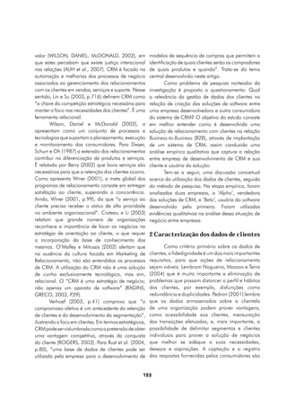 valor (WILSON, DANIEL, McDONALD, 2002), em               modelos de sequência de compras que permitem a
que estes percebam que existe justiça interacional       identificação de quais clientes serão os compradores
nas relações (AUH et al., 2007). CRM é focado na         de quais produtos e quando”. Trata-se do tema
automação e melhorias dos processos de negócio           central desenvolvido neste artigo.
associados ao gerenciamento dos relacionamentos                  Como problema de pesquisa norteador da
com os clientes em vendas, serviços e suporte. Nesse     investigação é proposto o questionamento: Qual
sentido, Lin e Su (2003, p.716) definem CRM como         a relevância da gestão de dados dos clientes na
“a chave da competição estratégica necessária para       relação de criação das soluções de software entre
manter o foco nas necessidades dos clientes”. É uma      uma empresa desenvolvedora e outra consumidora
ferramenta relacional.                                   do sistema de CRM? O objetivo do estudo consiste
        Wilson, Daniel e McDonald (2002), o              em melhor entender como é desenvolvida uma
apresentam como um conjunto de processos e               solução de relacionamento com clientes na relação
tecnologias que suportam o planejamento, execução        Business-to-Business (B2B), através de implantação
e monitoramento dos consumidores. Para Dwyer,            de um sistema de CRM, assim conduzida uma
Schurr e Oh (1987) a extensão dos relacionamentos        análise empírica qualitativa que capture a relação
contribui na diferenciação de produtos e serviços.       entre empresa de desenvolvimento de CRM e sua
É relatado por Berry (2002) que bons serviços são        cliente e usuária da solução.
necessários para que a retenção dos clientes ocorra.             Tem-se a seguir, uma discussão conceitual
Como apresenta Winer (2001), a meta global dos           acerca da utilização dos dados de clientes, seguida
programas de relacionamento consiste em entregar         do método de pesquisa. Na etapa empírica, foram
satisfação ao cliente, superando a concorrência.         analisadas duas empresas, a ‘Alpha’, vendedora
Ainda, Winer (2001, p.99), diz que “o serviço ao         das soluções de CRM, e ‘Beta’, usuária do software
cliente precisa receber o status de alta prioridade      desenvolvido pela primeira. Foram utilizadas
no ambiente organizacional”. Croteau e Li (2003)         evidências qualitativas na análise dessa situação de
relatam que grande número de organizações                negócio entre empresas.
reconhece a importância de focar os negócios na
estratégia de orientação ao cliente, o que requer        2 Caracterização dos dados de clientes
a incorporação da base de conhecimento dos
mesmos. O’Malley e Mitussis (2002) alertam que                  Como critério primário sobre os dados de
na ausência da cultura focada em Marketing de            clientes, a fidedignidade é um dos mais importantes
Relacionamento, não são entendidos os processos          requisitos, para que ações de relacionamento
de CRM. A utilização do CRM não é uma solução            sejam viáveis. Lembram Nogueira, Mazzon e Terra
de cunho exclusivamente tecnológico, mas sim,            (2004) que é muito importante a eliminação de
relacional. O “CRM é uma estratégia de negócio;          problemas que possam distorcer o perfil e hábitos
não apenas um aparato de software” (RAGINS,              dos clientes, por exemplo, disfunções como
GRECO, 2003, P    .29).                                  redundância e duplicidades. Pedron (2001) lembra
        Verhoef (2003, p.41) comprova que “o             que os dados armazenados sobre a clientela
compromisso afetivo é um antecedente da retenção         de uma organização podem prover vantagens,
de clientes e do desenvolvimento da segmentação”,        como acessibilidade aos clientes, mensuração
ilustrando o foco em clientes. Em termos estratégicos,   das transações efetuadas, e, mais importante, a
CRM pode ser vislumbrado como a pretensão de obter       possibilidade de delimitar segmentos e clientes
uma vantagem competitiva, através da conquista           individuais para prover a solução de negócios
do cliente (ROGERS, 2003). Para Rust et al. (2004,       que melhor se adéque a suas necessidades,
p.80), “uma base de dados de clientes pode ser           desejos e aspirações. A captação e o registro
utilizada pela empresa para o desenvolvimento de         das respostas fornecidas pelos consumidores são


                                                    153
 