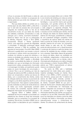 críticas no processo de identificação e coleta de     para uma comunicação efetiva com o cliente. CRM
dados dos clientes, e também na prospecção de         é uma iniciativa de marketing com vistas ao contato
clientes potenciais que ainda não interagem com       com os clientes, desenvolvida por meio de suporte
a organização.                                        tecnológico, o que permite mesmo para grandes
        Para que dados obtidos no contato com os      corporações, com grandes carteiras de clientes,
clientes sejam de valor, Pedron (2001, p.26) afirma   a projeção de campanhas e ofertas condizentes
que “o real valor do processo das comunicações        a cada categoria ou segmento almejado. Para
integradas de marketing reside no fato de ser         Bretzke (2000), a estratégia de CRM possibilita que
naturalmente circular, em que dados dos clientes      a empresa se torne orientada para clientes, através
são coletados, analisados, armazenados e a cada       da utilização dos dados de clientes existentes nos
interação com o cliente, novamente atualizados”.      sistemas de informação, possibilitando a obtenção
Devem-se relevar mais do que os pressupostos          de uma sustentável vantagem competitiva. Existe
já referidos, Nogueira, Mazzon e Terra (2004),        a importância de capturar dados dos clientes em
incorporando atenção a fatores igualmente             todos os pontos de contato da empresa, como por
críticos, como segurança, garantia de integridade,    exemplo, sistemas de call center, em orçamentos,
e privacidade. A adequada combinação desses           vendas diretas ou pela web, etc. Os múltiplos
elementos promove o CRM de qualidade. Aos             pontos de relacionamento com o cliente favorecem
requisitos já mencionados, Churchill e Peter (2003)   a construção de históricos e perfis de clientes mais
adicionam a questão ética, que compõe o conjunto      próximos da realidade de seus múltiplos contatos
de princípios e valores morais que preconizam as      com a empresa. Esses dados, depois de agrupados
condutas, do indivíduo ou grupo de indivíduos, e      em bancos de dados, devem ser analisados em
orienta as atividades aos preceitos morais de uma     sua totalidade, categorizados e direcionados aos
sociedade. Pedron (2001) ressalta a dificuldade       vários pontos de contato com os clientes, onde a
de manter a privacidade dos dados em virtude da       informação será utilizada para uma melhor interação
facilidade com que as tecnologias de informação       entre a empresa e o cliente. Hansotia (2002, p.121)
proporcionam coletas, processamento, transmissão      salienta que “CRM é essencialmente um esforço
e armazenagem de dados, principalmente quando         intensivo com dados de clientes”.
postas em pauta tecnologias de comunicação e                  No centro do CRM, está a habilidade
a internet. Para o uso em marketing, por meio da      organizacional de nivelar dados para projetar e
utilização de sistemas de CRM, os dados de clientes   implantar estratégias focadas em clientes. Missi,
devem ser armazenados e restritos aos bancos de       Alshawi e Irani (2003, p.1607) corroboram com
dados, com o consentimento dos clientes, cientes      essa afirmativa, porque para eles “a essência do
da utilização restrita dos mesmos no provimento de    sistema de CRM implica entender, controlar e
vantagens ou de ofertas específicas da firma com a    otimizar os negócios e o gerenciamento dos dados”
qual transacionam. Esse aspecto é potencializado,     de clientes. Campbell (2003) diz que para os
quando analisadas as práticas de vendas de bancos     dados de clientes serem utilizados adequadamente,
de dados que muitas organizações conduzem             devem ser transformados em informações de
de maneira não consentida, expondo clientes e         clientes e integrados aos processos de marketing.
delegando informações não permitidas a terceiros.     Os processos da empresa geram e integram
        Segundo Bolton e Steffens (2004), a           informações específicas dos clientes, que propiciam
habilidade da firma em entender a privacidade e as    condições ao uso de CRM. Shoemaker (2001) diz
preferências dos clientes ao longo das transações     que é nas interações com clientes o ponto de coleta
realizadas, guia as campanhas e os processos de       e utilização dos dados e informações, que devem
marketing. Sob tal ótica, diz McKim (2002), que os    sistematicamente compor o conhecimento de
dados ajudam na descoberta do que é necessário        clientes. Os softwares de conhecimento de clientes


                                                  154
 