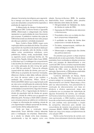oferecem ferramentas tecnológicas para segmentá-         relação Business-to-Business (B2B). As questões
los e interagir com base em contatos prévios, nos        desenvolvidas foram orientadas pelos preceitos
quais são estipulados comportamentos esperados e         abaixo relevados sobre dados de clientes:
predições de negócios futuros.                                •	 Obrigatoriedade da fidelidade dos dados
        A diferenciação de clientes é fundamental às             de clientes em ações de CRM;
estratégias de CRM. Conforme Ferreira e Sganzerlla            •	 Operações de CRM efetivas são relacionais
(2000), diferenciação e categorização dos clientes               e informacionais;
representam as oportunidades de maior faturamento
                                                              •	 Privacidade e ética com os dados de clien-
para empresa. A preferência imediata das ações de
                                                                 tes é compromisso indispensável;
CRM é direcionada aos clientes de maior valor, porque
são eles que sustentam a atividade empresarial.               •	 A qualidade nos dados de clientes deve
        Boon, Corbitt e Parker (2002), trazem outra              proporcionar a tomada de decisão.
implicação relativa aos dados de clientes. Os autores         •	 Os dados, necessariamente, viabilizam de-
argumentam da importância de classificar dados por               cisões estratégicas no CRM;
categorias, por exemplo, valor de clientes, e ainda           •	 Diferenciação e categorização dos clientes
relevar outras características individuais, como                 são práticas essenciais.
preferências, hábitos, renda, escolaridade, classe
                                                                 Os preceitos que guiaram a etapa empírica
ou segmento social, constituição familiar, etc. Na
                                                         deste estudo são os seis supracitados. Através desses
mesma linha, Papatla, Zahedi e Zekic-Susac (2002,
                                                         postulados, foram analisadas as relações comerciais
p.456) dizem que “a modelagem do comportamento
                                                         entre uma empresa de desenvolvimento e uma
e das escolhas do cliente são características comuns
                                                         usuária de CRM. Outros conceitos importantes estão
em muitas aplicações de data mining (em geral),
                                                         contemplados nessa caracterização da ferramenta/
e em CRM (em particular)”. Trata-se da utilização
                                                         filosofia de CRM, como as distintas faces de
imprescindível dos dados de clientes, para que um
                                                         aplicação. Basicamente, o CRM pode ser subdividido
CRM atinja os propósitos de maximizar transações,        entre CRM Operacional e CRM Analítico.
diferenciar clientes e obter deles melhores retornos             Conforme delimitado em Bampi, Eberle
em troca de serviços justos e que ampliem a              e Barcellos (2008), o CRM Operacional é o
satisfação dos contratantes. Wilson, Daniel e            primeiro estágio na concepção de um sistema de
McDonald (2002) relatam que a segmentação pode           relacionamento com clientes. Nessa etapa, o foco
ser vista como a simplificação da carteira de clientes   está nos relacionamentos, mais precisamente na
individuais, separando-os por grupos com base em         construção de relacionamentos com base em
similaridades e comportamentos. Segundo Srivastava       eficiência e eficácia operacional, etapa esta
et al. (2002, p.18), a “segmentação de clientes é a      condizente com os processos de implantação de
divisão da população total de clientes em grupos         algumas ferramentas de contato, por exemplo,
menores”, através de critérios que os agrupam em         Call Center e Sales Force Automation. Com escopo
diferentes perfis. Parvatiyar e Sheth (2001) advertem    mais aprimorado, o CRM Analítico consiste na
que a empresa precisa ser seletiva em correlacionar      busca de conhecimento ampliado do cliente, tendo
e integrar as informações de marketing, através de       em vista análises mais aprimoradas e criação
uma segmentação e seleção apropriada de clientes,        de campanhas relacionais para atender aos
customizando ofertas adequadamente.                      consumidores de maneira mais próxima de seus
        Tendo por base a construção teórica              interesses (BAMPI, EBERLE, BARCELLOS, 2008).
desenvolvida, foram definidos critérios relevantes       Podem ser vistos como etapas complementares de
para a investigação nas empresas. Desenvolveu-           uma solução CRM.
se o estudo na relação entre duas empresas,                      Dentre outras ferramentas de contato com
caracterizando o tipo de negócio como uma                clientes, duas sobressaem diante dos objetivos do

                                                    155
 