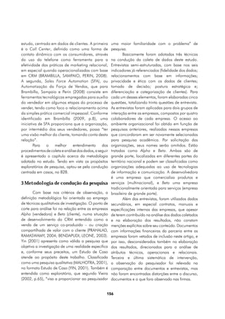 estudo, centrado em dados de clientes. A primeira       uma maior familiaridade com o problema” de
é o Call Center, definido como uma forma de             pesquisa.
contato dinâmico com os consumidores, através                   Basicamente foram adotadas três técnicas
do uso do telefone como ferramenta para a               na condução da coleta de dados deste estudo.
efetividade das práticas de marketing relacional,       Entrevistas semi-estruturadas, com base nos seis
em especial quando operacionalizadas com base           indicadores já referenciados (fidelidade dos dados;
em CRM (BRAMBILLA, SAMPAIO, PERIN, 2008).               relacionamentos com base em informações;
A segunda, Sales Force Automation (SFA), ou             privacidade e ética com os dados de clientes;
Automatização da Força de Vendas, que para              tomada de decisão; postura estratégica e;
Brambilla, Sampaio e Perin (2008) consiste em           diferenciação e categorização de clientes). Para
ferramentas tecnológicas empregadas para auxílio        cada um desses elementos, foram elaboradas cinco
do vendedor em algumas etapas do processo de            questões, totalizando trinta questões de entrevista.
vender, tendo como foco o relacionamento acima          As entrevistas foram aplicadas para dois grupos de
da simples prática comercial impessoal. Conforme        interação entre as empresas, compostos por quatro
identificado em Brambilla (2009, p.8), uma              colaboradores de cada empresa. O acesso ao
iniciativa de SFA proporciona que a organização,        ambiente organizacional foi obtido em função de
por intermédio dos seus vendedores, possa “ter          pesquisas anteriores, realizadas nessas empresas
uma visão melhor do cliente, tomando conta desta        que concordaram em ser novamente selecionadas
relação”.                                               para pesquisa acadêmica. Por solicitação das
        Para   o    melhor     entendimento      dos    organizações, seus nomes serão omitidos. Estão
procedimentos de coleta e análise dos dados, a seguir   tratadas como Alpha e Beta. Ambas são de
é apresentado o capítulo acerca da metodologia          grande porte, localizadas em diferentes partes do
adotada no estudo. Tendo em vista os propósitos         território nacional e podem ser classificadas como
exploratórios de pesquisa, optou-se pela condução       organizações adequadas ao uso de tecnologias
centrada em casos, no B2B.                              de informação e comunicação. A desenvolvedora
                                                        é uma empresa que comercializa produtos e
3 Metodologia de condução da pesquisa                   serviços (multinacional), e Beta uma empresa
                                                        tradicionalmente orientada para serviços (empresa
       Com base nos critérios de observação, a          brasileira de grande porte).
definição metodológica foi orientada ao emprego                 Além das entrevistas, foram utilizados dados
de técnicas qualitativas de investigação. O ponto de    secundários, em especial contratos, manuais e
corte para análise foi na relação entre as empresas     especificações internas das empresas, que apesar
Alpha (vendedora) e Beta (cliente), numa situação       de terem contribuído na análise dos dados coletados
de desenvolvimento do CRM entendida como a              e na elaboração dos resultados, não constam
venda de um serviço co-produzido – ou criação           menções explícitas sobre seu conteúdo. Documentos
compartilhada de valor com o cliente (PRAHALAD,         com informações financeiras da parceria entre as
RAMASWAMY, 2004; BENDAPUDI, LEONE, 2003).               empresas foram vetados de inclusão neste artigo, e
Yin (2001) apresenta como válida a pesquisa que         por isso, desconsiderados também na elaboração
objetiva a investigação de uma realidade específica     dos resultados, direcionados para a análise de
e, conforme seus preceitos, um Estudo de Caso           atributos técnicos, operacionais e relacionais.
atende ao propósito deste trabalho. Classificada        Terceira e última sistemática de intervenção,
como uma pesquisa qualitativa (MALHOTRA, 2001),         a observação do pesquisador foi relevada na
no formato Estudo de Caso (YIN, 2001). Também é         comparação entre documentos e entrevistas, mas
entendida como exploratória, que segundo Vieira         não foram encontradas distorções entre o discurso,
(2002, p.65), “visa a proporcionar ao pesquisador       documentos e o que fora observado nas firmas.


                                                    156
 