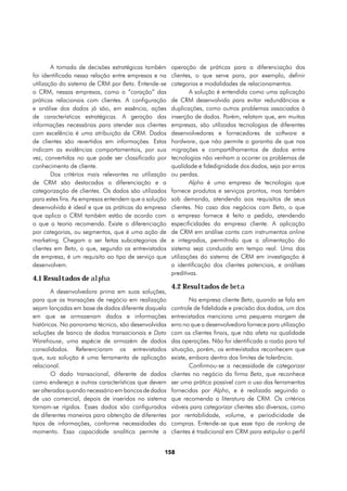 A tomada de decisões estratégicas também      operação de práticas para a diferenciação dos
foi identificada nessa relação entre empresas e na    clientes, o que serve para, por exemplo, definir
utilização do sistema de CRM por Beta. Entende-se     categorias e modalidades de relacionamentos.
o CRM, nessas empresas, como o “coração” das                  A solução é entendida como uma aplicação
práticas relacionais com clientes. A configuração     de CRM desenvolvida para evitar redundâncias e
e análise dos dados já são, em essência, ações        duplicações, como outros problemas associados à
de características estratégicas. A geração das        inserção de dados. Porém, relatam que, em muitas
informações necessárias para atender aos clientes     empresas, são utilizadas tecnologias de diferentes
com excelência é uma atribuição de CRM. Dados         desenvolvedores e fornecedores de software e
de clientes são revertidos em informações. Estas      hardware, que não permite a garantia de que nas
indicam as evidências comportamentais, por sua        migrações e compartilhamentos de dados entre
vez, convertidas no que pode ser classificado por     tecnologias não venham a ocorrer os problemas de
conhecimento de cliente.                              qualidade e fidedignidade dos dados, seja por erros
        Dos critérios mais relevantes na utilização   ou perdas.
de CRM são destacadas a diferenciação e a                     Alpha é uma empresa de tecnologia que
categorização de clientes. Os dados são utilizados    fornece produtos e serviços prontos, mas também
para estes fins. As empresas entendem que a solução   sob demanda, atendendo aos requisitos de seus
desenvolvida é ideal e que as práticas da empresa     clientes. No caso dos negócios com Beta, o que
que aplica o CRM também estão de acordo com           a empresa fornece é feito a pedido, atendendo
o que a teoria recomenda. Existe a diferenciação      especificidades da empresa cliente. A aplicação
por categorias, ou segmentos, que é uma ação de       de CRM em análise conta com instrumentos online
marketing. Chegam a ser feitas subcategorias de       e integrados, permitindo que a alimentação do
clientes em Beta, o que, segundo os entrevistados     sistema seja conduzida em tempo real. Uma das
de empresa, é um requisito ao tipo de serviço que     utilizações do sistema de CRM em investigação é
desenvolvem.                                          a identificação dos clientes potenciais, e análises
                                                      preditivas.
4.1 Resultados de alpha
                                                      4.2 Resultados de beta
        A desenvolvedora prima em suas soluções,
para que as transações de negócio em realização               Na empresa cliente Beta, quando se fala em
sejam lançadas em base de dados diferente daquela     controle de fidelidade e precisão dos dados, um dos
em que se armazenam dados e informações               entrevistados menciona uma pequena margem de
históricas. No panorama técnico, são desenvolvidas    erro no que a desenvolvedora fornece para utilização
soluções de banco de dados transacionais e Data       com os clientes finais, que não afeta na qualidade
Warehouse, uma espécie de armazém de dados            das operações. Não foi identificada a razão para tal
consolidados. Referenciaram os entrevistados          situação, porém, os entrevistados reconhecem que
que, sua solução é uma ferramenta de aplicação        existe, embora dentro dos limites de tolerância.
relacional.                                                   Confirmou-se a necessidade de categorizar
        O dado transacional, diferente de dados       clientes no negócio da firma Beta, que reconhece
como endereço e outras características que devem      ser uma prática possível com o uso das ferramentas
ser alteradas quando necessário em bancos de dados    fornecidas por Alpha, e é realizada seguindo o
de uso comercial, depois de inseridos no sistema      que recomenda a literatura de CRM. Os critérios
tornam-se rígidos. Esses dados são configurados       viáveis para categorizar clientes são diversos, como
de diferentes maneiras para obtenção de diferentes    por rentabilidade, volume, e periodicidade de
tipos de informações, conforme necessidades do        compras. Entende-se que esse tipo de ranking de
momento. Essa capacidade analítica permite a          clientes é tradicional em CRM para estipular o perfil


                                                  158
 