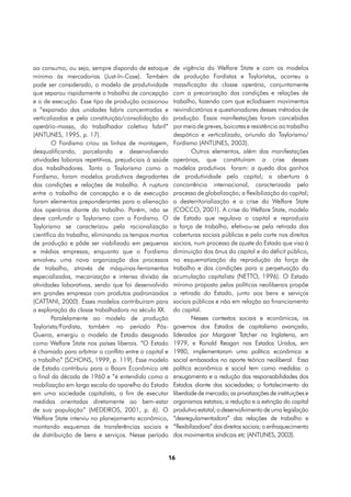 ao consumo, ou seja, sempre dispondo de estoque          de vigência do Welfare State e com os modelos
mínimo às mercadorias (Just-In-Case). Também             de produção Fordistas e Tayloristas, ocorreu a
pode ser considerado, o modelo de produtividade          massificação da classe operária, conjuntamente
que separou rispidamente o trabalho de concepção         com a precarização das condições e relações de
e o de execução. Esse tipo de produção ocasionou         trabalho, fazendo com que eclodissem movimentos
a “expansão das unidades fabris concentradas e           reivindicatórios e questionadores desses métodos de
verticalizadas e pela constituição/consolidação do       produção. Essas manifestações foram concebidas
operário-massa, do trabalhador coletivo fabril”          por meio de greves, boicotes e resistência ao trabalho
(ANTUNES, 1995, p. 17).                                  despótico e verticalizado, oriundo do Taylorismo/
        O Fordismo criou as linhas de montagem,          Fordismo (ANTUNES, 2003).
desqualificando, parcelando e desenvolvendo                       Outros elementos, além das manifestações
atividades laborais repetitivas, prejudiciais à saúde    operárias, que constituíram a crise desses
dos trabalhadores. Tanto o Taylorismo como o             modelos produtivos foram: a queda dos ganhos
Fordismo, foram modelos produtivos degradantes           de produtividade pelo capital; a abertura à
das condições e relações de trabalho. A ruptura          concorrência internacional, caracterizada pelo
entre o trabalho de concepção e o de execução            processo de globalização; a flexibilização do capital;
foram elementos preponderantes para a alienação          a desterritorialização e a crise do Welfare State
dos operários diante do trabalho. Porém, não se          (COCCO, 2001). A crise do Welfare State, modelo
deve confundir o Taylorismo com o Fordismo. O            de Estado que regulava o capital e reproduzia
Taylorismo se caracterizou pela racionalização           a força de trabalho, efetivou-se pela retirada das
científica do trabalho, eliminando os tempos mortos      coberturas sociais públicas e pelo corte nos direitos
de produção e pôde ser viabilizado em pequenas           sociais, num processo de ajuste do Estado que visa à
e médias empresas; enquanto que o Fordismo               diminuição dos ônus do capital e do déficit público,
envolveu uma nova organização dos processos              na esquematização da reprodução da força de
de trabalho, através de máquinas-ferramentas             trabalho e das condições para a perpetuação da
especializadas, mecanização e intensa divisão de         acumulação capitalista (NETTO, 1996). O Estado
atividades laborativas, sendo que foi desenvolvido       mínimo proposto pelas políticas neoliberais propõe
em grandes empresas com produtos padronizados            a retirada do Estado, junto aos bens e serviços
(CATTANI, 2000). Esses modelos contribuíram para         sociais públicos e não em relação ao financiamento
a exploração da classe trabalhadora no século XX.        do capital.
        Paralelamente ao modelo de produção                       Nesses contextos sociais e econômicos, os
Taylorista/Fordista, também no período Pós-              governos dos Estados de capitalismo avançado,
Guerra, emergiu o modelo de Estado designado             liderados por Margaret Tatcher na Inglaterra, em
como Welfare State nos países liberais. “O Estado        1979, e Ronald Reagan nos Estados Unidos, em
é chamado para arbitrar o conflito entre o capital e     1980, implementaram uma política econômica e
o trabalho” (SCHONS, 1999, p. 119). Esse modelo          social embasados no aporte teórico neoliberal. Essa
de Estado contribuiu para o Boom Econômico até           política econômica e social tem como medidas: o
o final da década de 1960 e “é entendido como a          enxugamento e a redução das responsabilidades dos
mobilização em larga escala do aparelho do Estado        Estados diante das sociedades; o fortalecimento da
em uma sociedade capitalista, a fim de executar          liberdade de mercado; as privatizações de instituições e
medidas orientadas diretamente ao bem-estar              organismos estatais; a redução e a extinção do capital
de sua população” (MEDEIROS, 2001, p. 6). O              produtivo estatal; o desenvolvimento de uma legislação
Welfare State interviu no planejamento econômico,        “desregulamentadora” das relações de trabalho e
montando esquemas de transferências sociais e            “flexibilizadora” dos direitos sociais; o enfraquecimento
de distribuição de bens e serviços. Nesse período        dos movimentos sindicais etc (ANTUNES, 2003).


                                                        16
 