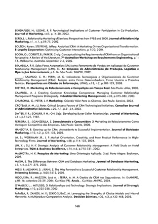 BENDAPUDI, N.; LEONE, R. P Psychological Implications of Customer Participation in Co-Production.
                            .
Journal of Marketing, v.67, p.14-28, 2003.
BERRY, L. L. Relationship Marketing of Services: Perspectives from 1983 and 2000. Journal of Relationship
Marketing, v.1, n.1, p.59-77, 2002.
BOLTON, Karen; STEFFENS, Jeffery. Analytical CRM: A Marketing-Driven Organizational Transformation.
E-Loyalty Corporation: Optimizing Customer Interactions, p.1-20, 2004.
BOON, O.; CORBITT, B.; PARKER, Craig. Conceptualising the Requirements of CRM from an Organisational
Perspective: A Review of the Literature. 7th Australian Workshop on Requirements Engineering, p.1-
14. Melbourne, Australia. December, 2-3, 2002.
BRAMBILLA, F. R. Sales Force Automation (SFA) como Ferramenta de Vendas em Aplicação do Customer
Relationship Management (CRM). In: XII Simpósio de Administração da Produção, Logística e
Operações Internacionais, p.1-16. São Paulo: SIMPOI, 2009.
______; SAMPAIO, C. H.; PERIN, M. G. Indicadores Tecnológicos e Organizacionais do Customer
Relationship Management (CRM): Relação entre Firma Desenvolvedora, Firma Usuária e Preceitos
Teóricos. Perspectivas em Ciência da Informação, UFMG, v.13, n.2, p.107-129, 2008.
BRETZKE, M. Marketing de Relacionamento e Competição em Tempo Real. São Paulo: Atlas, 2000.
CAMPBELL, A. J. Creating Customer Knowledge Competence: Managing Customer Relationship
Management Programs Strategically. Industrial Marketing Management, v.32, p.375-383, 2003.
CHURCHILL, G.; PETER, J. P Marketing: Criando Valor Para os Clientes. São Paulo: Saraiva, 2003.
                          .
CROTEAU, A.-M.; LI, Peter. Critical Success Factors of CRM Technological Initiatives. Canadian Journal
of Administrative Sciences, v.20, n.1, p.21-34, 2003.
DWYER, F. R.; SCHURR, P H.; OH, Sejo. Developing Buyer-Seller Relationships. Journal of Marketing,
                       .
v.51, p.11-27, 1987.
FERREIRA, S. ; SGANZERLLA, S. Conquistando o Consumidor: O Marketing de Relacionamento Como
Vantagem Competitiva das Empresas. São Paulo: Gente, 2000.
HANSOTIA, B. Gearing up for CRM: Antecedents to Successful Implementation. Journal of Database
Marketing, v.10, n.2, p.121-132, 2002.
IM, S.; WORKMAN JR., J. P Market Orientation, Creativity, and New Product Performance in High-
                          .
Technology Firms. Journal of Marketing, v.68, p.114-132, 2004.
LIN, Y. ; SU, H.-Y. Strategic Analysis of Customer Relationship Management: A Field Study on Hotel
Enterprises. TQM & Business Excellence, v.14, n.6, p.715-731, 2003.
MALHOTRA, N. K. Pesquisa de Marketing: Uma Orientação Aplicada. 3.ed. Porto Alegre: Bookman,
2001.
McKIM, B. The Differences Between CRM and Database Marketing. Journal of Database Marketing,
v.9, n.4, p.371-375, 2002.
MISSI, F.; ALSHAWI, S. ; IRANI, Z. The Way Forward to a Successful Customer Relationship Management.
Informing Science, p.1605-1612, 2003.
NOGUEIRA, R.; MAZZON, José A. ; TERRA, A. M. A Gestão de CRM nas Seguradoras. In: EnANPAD,
p.01-16, setembro 25-29, 2004, Curitiba (PR). Anais... Curitiba: ANPAD, 2004.
O’MALLEY, L. ; MITUSSIS, D. Relationships and Technology: Strategic Implications. Journal of Strategic
Marketing, v.10, p.225-238, 2002.
PAPATLA, P ZAHEDI, M. F.; ZEKIC-SUSAC, M. Leveraging the Strengths of Choice Models and Neural
          .;
Networks: A Multiproduct Comparative Analysis. Decision Sciences, v.33, n.3, p.433-468, 2002.


                                                  160
 