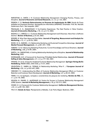 PARVATIYAR, A.; SHETH, J. N. Customer Relationship Management: Emerging Practice, Process, and
Discipline. Journal of Economic and Social Research, v.3, n.2, p.1-34, 2001.
PEDRON, C. D. Variáveis Determinantes no Processo de Implantação de CRM: Estudo de Casos
Múltiplos em Empresas Gaúchas. Monografia em Informática UNISINOS. Orientador: Prof. Ms. Marcelo
Gattermann Perin. São Leopoldo: 2001.
PRAHALAD, C. K.; RAMASWAMY, V. Co-Creation Experiences: The Next Practice in Value Creation.
Journal of Interactive Marketing, v.18, n.3, p.5-14, 2004.
RAGINS, E. J.; GRECO, A. J. Customer Relationship Management and E-Business: More than a Software
Solution. Review of Business, p.25-30, 2003.
ROGERS, B. What Gets Measured Gets Better. Journal of Targeting, Measurement and Analysis for
Marketing, v.12, n.1, p.20-26, 2003.
ROWE, W. G.; BARNES, J. G. Relationship Marketing and Sustained Competitive Advantage. Journal of
Market Focused Management, v.2, p.281-297, 1998.
AMBLER, T. et al. Measuring Marketing Productivity: Current Knowledge and Future Directions. Journal
of Marketing, v.68, p.76-89, 2004.
SHETH, J. N.; PARVATIYAR, A. Evolving Relationship Marketing Into a Discipline. Journal of Relationship
Marketing, 2002.
SHOEMAKER, M.E. A Framework for Examining IT-Enabled Market Relationships. Journal of Personal
Selling & Sales Management, v.21, n.2, p.177-185, 2001.
HWANG, S-Y; et al. A Case for Analytical Customer Relationship Management. Springer-Verlag Berlin
Heidelberg, PAKDD 2002, LNAI 2336, p.14-27, 2002.
VELOUTSOU, C.; SAREN, M.; TZOKAS, N. Relationship Marketing: What if …? European Journal of
Marketing, v.36, n.4, p.433-449, 2002.
VERHOEF, P C. Understanding the Effect of Customer Relationship Management Efforts on Customer
           .
Retention and Customer Share Development. Journal of Marketing, v.67, p.30-45, 2003.
VIEIRA, V. A. As tipologias, variações e características da pesquisa de marketing. Revista da FAE, v.5,
n.1, p.61-70, 2002.
WILSON, H.; DANIEL, E.; McDONALD, M. Factors for Success in Customer Relationship Management
(CRM) Systems. Journal of Marketing Management, v.18, p.193-219, 2002.
WINER, R. S. A Framework for Customer Relationship Management. California Management Review,
v.43, n.4, p.89-105, 2001.
YIN, R. K. Estudo de Caso: Planejamento e Métodos. 2.ed. Porto Alegre: Bookman, 2001.




                                                 161
 