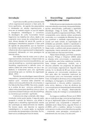 Introdução                                                1.   Storytelling    organizacional:
                                                          organizações como textos
       A partir dos anos 80, quando os estudos sobre
cultura organizacional passaram a fazer parte, de                 A idéia de que as organizações são construídas
forma significativa, da agenda dos pesquisadores          e reconstruídas discursivamente, visto que são faladas,
e interessados em estudos organizacionais, o              escritas, personificadas, codificadas e registradas
tema tem se revelado singular no que diz respeito         (Kornberger; Clegg & Carter, 2006), leva ao
a divergências metodológicas e conceituais.               conceito de polifonia organizacional (Hazen, 1993),
As abordagens de cunho funcionalista tiveram              compreendido como sistemas verbais socialmente
hegemonia nos trabalhos de cultura, desde o seu           construídos, ou a variedade de diferentes discursos
surgimento como campo de conhecimento até as              que constituem a realidade organizacional. De
duas últimas décadas do século XX, quando as              acordo com esses autores, as organizações são
abordagens interpretativas passaram a fazer parte         entidades que persistem, resistem e reproduzem a
da agenda de pesquisadores, que se inspiraram             si mesmas por serem discursivamente constituídas.
nos estudos organizacionais, e, principalmente, na        Desse modo, a polifonia está sempre presente nas
influência da cultura organizacional no desempenho        organizações, mesmo pensando que vozes podem
empresarial, delineando um novo paradigma da              ser silenciadas por discursos dominantes.
área de cultura.                                                  Nessa mesma direção, caminham os estudos
       Este trabalho trata do modo como a cultura         de Putnam; Philipps e Chapman (2004) sobre
organizacional de uma empresa é disseminada nos           as relações entre comunicação e organização,
vídeos institucionais e nos anúncios publicitários, por   que identificam sete linhas metafóricas (conduíte,
meio de storytellings ou narrativas organizacionais.      lente, linkage, performance, símbolo, voz e
Storytelling organizacional é definida como um            discurso) presentes nos programas de pesquisa
sistema coletivo de contar histórias, em que o seu        em comunicação organizacional. Segundo esses
desfecho é fundamental para criar significados            autores, foi na década de 80 que novos campos
(sensemaking) para os membros da organização              de pesquisa em comunicação estenderam seu
(BOJE, 1991).                                             foco para além do tratamento tradicional da
       Partindo de uma abordagem essencialmente           comunicação como uma transmissão variável ou
interpretativa, o presente estudo tem como objetivo       linear. A emergência de temas como a ambiguidade
explorar quais narrativas estão presentes nos             estratégica, as linguagens, os símbolos e a cultura
vídeos e anúncios publicitários de uma empresa, a         organizacional, o discurso público corporativo,
Cia Vale do Rio Doce (CVRD). Para tanto, propõe-          entre outros, deslocou o foco da eficiência da
se à análise de seus anúncios publicitários e             comunicação para as interpretações fundamentadas
vídeos institucionais para identificar como a cultura     no contexto e na situação, desencadeando
corporativa é disseminada por meio de storytellings       diferentes modos de investigar a complexidade do
ou narrativas que constroem significado.                  campo.
       A estrutura do artigo contempla, além dessa                As imagens e metáforas (Putnam et al, 2004)
introdução, outras quatro seções. A segunda seção         são um modo de ver algo, como se isso fosse diverso
apresenta a revisão da literatura, cuja ênfase é          do que é, legitimando ações e fornecendo insights
dirigida para a storytelling organizacional, visando      que permitem criar, compreender e interpretar a
dar sustentação ao desenvolvimento do trabalho.           realidade social. Dessa forma, segundo Putnam et
Na terceira seção, são descritos os aspectos              al (2004, p.81), a metáfora delineia “a maneira
metodológicos e, na quarta seção, os resultados           como vemos o mundo e como lhe atribuímos sentido
encontrados são apresentados e discutidos. Por fim,       – orientando nossa percepção, conceituação e
fazem-se as considerações finais do estudo.               entendimento de uma coisa, à luz de outra”.


                                                      164
 