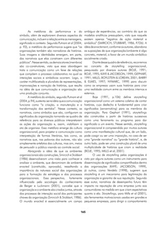 As metáforas da performance e do                ambíguo de experiências, ao contrário do que os
símbolo, além de explorarem diversos aspectos da        modelos analíticos pressupõem, visto que naquele
comunicação, incluem a relação entre as mensagens,      existem apenas “registros de ação material e
significado e contexto. Segundo Putnam et al (2004,     simbólica” (SMIRCICH; STUBBART, 1986, P       .726). A
p. 93), a metáfora da performance sugere que “as        idéia de enactement, conforme os autores, abandona
organizações também são narradoras de histórias.        as suposições de que organização/ambiente é algo
Suas imagens e identidades emergem, em parte,           concreto, material, a favor de um mundo simbólico
das narrativas que elas constroem com diferentes        socialmente criado.
públicos”. Nesse sentido, os demais atores (membros)            Diante desse quadro de referência, recorremos
são co-construtores, visto que essa abordagem           ao conceito de storytelling organizacional,
trata a comunicação como um feixe de relações           pesquisado por diversos autores (BOJE, 1991;
que compõem o processo colaborativo no qual as          BOJE, 1995; KAYE & JACOBSON, 1999; GEPHART,
interações sociais e simbólicas ocorrem. Logo, o        1991; MILLS; BOYLSTEIN & LOREAN, 2001; BARRY
caráter multifacetado e pluralista de representações,   & ELMES, 1997; NYMARC, 1999) para discutir
improvisações e narração de histórias, que resulta      como as empresas usam suas histórias para criar
na idéia de que comunicação e organização são           uma realidade comum entre os membros internos e
uma produção conjunta.                                  externos.
        A metáfora do símbolo, segundo Putnam et al             Boje (1991, p.106) define storytelling
(2004, p.94), sustenta-se na idéia que a comunicação    organizacional como um sistema coletivo de contar
funciona como “a criação, a manutenção e a              histórias, cujo desfecho é fundamental para criar
transformação dos sentidos”. Nesse contexto, as         significados (sensemaking) para os membros da
narrativas, como símbolos que são, configuram os        organização. Para Gephart (1991), storytellings
significados da organização tornando-se quadro de       são construídas a partir de histórias sucessivas
referência para os diversos públicos interpretarem      como uma ferramenta ou programa para dar
as ações da organização e, assim, viabilizam o          significado a um evento. Nesse sentido, storytelling
ato de organizar. Essa metáfora emerge da cultura       organizacional é compreendida por muitos autores
organizacional, para projetar a comunicação como        como uma manifestação cultural que, de um lado,
interpretação de formas literárias, tais como, as       pode coagir ou ser uma imposição, no caso de ser
narrativas que, nas palavras dos autores, não são       uma “grande narrativa” ou “grande história”, e, de
simplesmente artefatos das culturas, mas sim, meios     outro lado, pode ser uma construção plural de uma
de persuadir o público visando ao controle social.      multiplicidade de histórias que criam a realidade
        Abraçando a idéia de que os ambientes           (BOJE, 1995; MILLS et al, 2001).
organizacionais são construções, Smircich e Stubbart            O uso de storytelling pelas organizações é
(1986) desenvolveram uma visão para conhecer e          visto por alguns autores como um instrumento para
analisar o ambiente, que denominam de ambiente          disseminação de significados compartilhados dentro
enacted (constituído, aprovado), ressaltando a          das organizações (KAYE; JACOBSON, 1999),
importância da natureza social das organizações         já outros, como Vendelo (1998), sugerem que
para a formação da estratégia e dos processos           storytelling é um mecanismo para legitimação da
organizacionais. Essa perspectiva, fortemente           organização e garantia de sua reputação. Segundo
influenciada pela sociologia do conhecimento            esse autor, narrativas de desempenho futuro têm
de Berger e Luckmann (2001), concebe que a              impacto na reputação de uma empresa junto aos
organização e o ambiente são criados juntos, através    consumidores na medida em que criam expectativas
dos processos de interação social dos participantes     quanto a ela. Storytellings, para Mills et al (2001),
chaves da organização (Smircich & Stubbart, 1986).      são ferramentas motivacionais usadas em grandes e
O mundo enacted é essencialmente um campo               pequenas empresas, para dirigir o comportamento


                                                   165
 