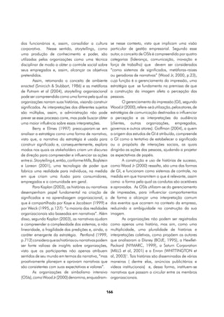 dos funcionários e, assim, consolidar a cultura              se nesse contexto, visto que implicam uma visão
corporativa. Nesse sentido, storytellings, como              particular de gestão empresarial. Segundo esse
uma produção de conhecimento e poder, são                    autor, o conceito de OSIs é compreendido por quatro
utilizadas pelas organizações como uma técnica               categorias (liderança, comunicação, inovação e
disciplinar de modo a obter o controle social sobre          força de trabalho) que devem ser considerados
seus empregados e, assim, alcançar os objetivos              “como sistemas de significados, metáforas-raizes
pretendidos.                                                 ou geradoras de narrativas” (Wood Jr, 2000, p.23),
        Assim, retomando o conceito de ambiente              cuja função é o gerenciamento da impressão, uma
enacted (Smircich & Stubbart, 1986) e as metáforas           estratégia que se fundamenta na premissa de que
de Putnam et al (2004), storytelling organizacional          a construção da imagem afeta a percepção das
pode ser compreendida como uma forma pela qual as            pessoas.
organizações narram suas histórias, visando construir                O gerenciamento da impressão (GI), segundo
significados. As interpretações dos diferentes sujeitos      Wood Jr (2000), refere-se à utilização, pelos atores, de
são múltiplas, assim, a administração não pode               estratégias de comunicação destinadas a influenciar
prever se esse processo corre, mas pode buscar obter         a percepção e as interpretações da audiência
uma maior influência sobre essas interpretações.             (clientes, outras organizações, empregados,
        Berry e Elmes (1997) preocuparam-se em               governos e outros atores). Goffman (2004), a quem
analisar a estratégia como uma forma de narrativa,           a origem dos estudos de GI é atribuída, compreende
visto que, a narrativa da estratégia é usada para            o GI como a tentativa de estabelecer o significado
construir significado e, consequentemente, explora           ou o propósito de interações sociais, as quais
modos nos quais os stakeholders criam um discurso            dirigirão as ações das pessoas, ajudando a projetar
de direção para compreender e influenciar as ações           as expectativas de papéis.
entre si. Storytelling é, então, conforme Mills, Boylstein           A construção e uso de histórias de sucesso,
e Lorean (2001), uma tecnologia de poder que                 como Wood Jr (2000) ressalta, são uma das formas
fabrica uma realidade para indivíduos, na medida             de GI, e funcionam como sistemas de controle, na
em que criam uma ilusão para consumidores,                   medida em que transmitem o que é relevante, assim
empregados e a comunidade em geral.                          como a forma pela qual as condutas são aceitáveis
        Para Kaplan (2003), as histórias ou narrativas       e aprovadas. As OSIs utilizam-se do gerenciamento
desempenham papel fundamental na criação de                  de impressões, para influenciar comportamentos
significados e na aprendizagem organizacional, o             de forma a alcançar uma interpretação comum
que é compartilhado por Kaye e Jacobson (1999) e             dos eventos que ocorrem no contexto da empresa,
por Weick (1995, p.127): “a maioria das realidades           reduzindo a ambiguidade na construção da sua
organizacionais são baseadas em narrativas”. Além            imagem.
disso, segundo Kaplan (2003), as narrativas ajudam                   As organizações não podem ser registradas
a compreender a complexidade dos sistemas, a não             como apenas uma história, mas sim, como uma
linearidade, a fragilidade das predições e, ainda, o         multiplicidade, uma pluralidade de histórias e
caráter emergente da estratégia. Pentland (1999,             interpretações coletivas, como propõem os autores
p.712) considera que as histórias ou narrativas podem        que analisaram a Disney (BOJE, 1995), a Hewllet-
ser fonte valiosa de insights sobre organizações,            Packard (NYMARC, 1999), a Saturn Corporation
visto que os participantes não apenas atribuem               (MILLS et al, 2001) e a Enron (WHITTINGTON et
sentidos de seu mundo em termos da narrativa, “mas           al, 2003)1. Tais histórias são disseminadas de várias
proativamente planejam e aprovam narrativas que              maneiras ( dentre elas, anúncios publicitários e
são consistentes com suas expectativas e valores”.           vídeos institucionais) e, dessa forma, instituem-se
        As organizações de simbolismo intensivo              narrativas que passam a circular entre os membros
(OSIs), como Wood Jr (2000) denomina, enquadram-             organizacionais.


                                                         166
 
