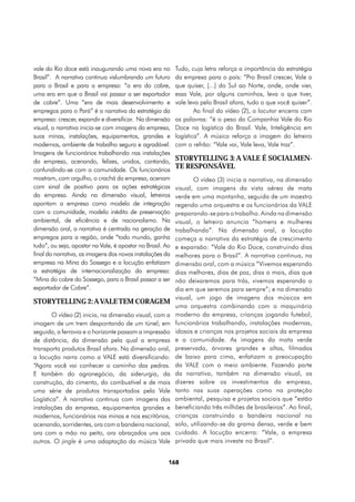 vale do Rio doce está inaugurando uma nova era no          Tudo, cuja letra reforça a importância da estratégia
Brasil”. A narrativa continua vislumbrando um futuro       da empresa para o país: “Pro Brasil crescer, Vale o
para o Brasil e para a empresa: “a era do cobre,           que quiser, [...] do Sul ao Norte, onde, onde vier,
uma era em que o Brasil vai passar a ser exportador        essa Vale, por alguns caminhos, leva o que tiver,
de cobre”. Uma “era de mais desenvolvimento e              vale leva pelo Brasil afora, tudo o que você quiser”.
empregos para o Pará” é a narrativa da estratégia da               Ao final do vídeo (2), o locutor encerra com
empresa: crescer, expandir e diversificar. Na dimensão     as palavras: “é o peso da Companhia Vale do Rio
visual, a narrativa inicia-se com imagens da empresa,      Doce na logística do Brasil. Vale, Inteligência em
suas minas, instalações, equipamentos, grandes e           logística”. A música reforça a imagem do letreiro
modernos, ambiente de trabalho seguro e agradável.         com o refrão: “Vale vai, Vale leva, Vale traz”.
Imagens de funcionários trabalhando nas instalações
da empresa, acenando, felizes, unidos, cantando,           StorYtelling 3: A VALE É SOCIALMEN-
confundindo-se com a comunidade. Os funcionários
                                                           TE RESPONSÁVEL
mostram, com orgulho, o crachá da empresa, acenam                 O vídeo (3) inicia a narrativa, na dimensão
com sinal de positivo para as ações estratégicas           visual, com imagens da vista aérea de mata
da empresa. Ainda na dimensão visual, letreiros            verde em uma montanha, seguida de um maestro
apontam a empresa como modelo de integração                regendo uma orquestra e os funcionários da VALE
com a comunidade, modelo inédito de preservação            preparando-se para o trabalho. Ainda na dimensão
ambiental, de eficiência e de nacionalismo. Na             visual, o letreiro anuncia “homens e mulheres
dimensão oral, a narrativa é centrada na geração de        trabalhando”. Na dimensão oral, a locução
empregos para a região, onde “todo mundo, ganha            começa a narrativa da estratégia de crescimento
tudo”, ou seja, apostar na Vale, é apostar no Brasil. Ao   e expansão: “Vale do Rio Doce, construindo dias
final da narrativa, as imagens das novas instalações da    melhores para o Brasil”. A narrativa continua, na
empresa na Mina do Sossego e a locução enfatizam           dimensão oral, com a música “Vivemos esperando
a estratégia de internacionalização da empresa:            dias melhores, dias de paz, dias a mais, dias que
“Mina do cobre do Sossego, para o Brasil passar a ser      não deixaremos para trás, vivemos esperando o
exportador de Cobre”.                                      dia em que seremos para sempre”; e na dimensão
                                                           visual, um jogo de imagens dos músicos em
StorYtelling 2: A VALE TEM CORAGEM
                                                           uma orquestra combinando com o maquinário
        O vídeo (2) inicia, na dimensão visual, com a      moderno da empresa, crianças jogando futebol,
imagem de um trem despontando de um túnel; em              funcionários trabalhando, instalações modernas,
seguida, a ferrovia e o horizonte passam a impressão       idosos e crianças nos projetos sociais da empresa
de distância, da dimensão pela qual a empresa              e a comunidade. As imagens da mata verde
transporta produtos Brasil afora. Na dimensão oral,        preservada, árvores grandes e altas, filmadas
a locução narra como a VALE está diversificando:           de baixo para cima, enfatizam a preocupação
“Agora você vai conhecer o caminho das pedras.             da VALE com o meio ambiente. Fazendo parte
E também do agronegócio, da siderurgia, da                 da narrativa, também na dimensão visual, os
construção, do cimento, do combustível e de mais           dizeres sobre os investimentos da empresa,
uma série de produtos transportados pela Vale              tanto nas suas operações como na proteção
Logística”. A narrativa continua com imagens das           ambiental, pesquisa e projetos sociais que “estão
instalações da empresa, equipamentos grandes e             beneficiando três milhões de brasileiros”. Ao final,
modernos, funcionários nas minas e nos escritórios,        crianças construindo a bandeira nacional no
acenando, sorridentes, ora com a bandeira nacional,        solo, utilizando-se da grama densa, verde e bem
ora com a mão no peito, ora abraçados uns aos              cuidada. A locução encerra: “Vale, a empresa
outros. O jingle é uma adaptação da música Vale            privada que mais investe no Brasil”.


                                                       168
 