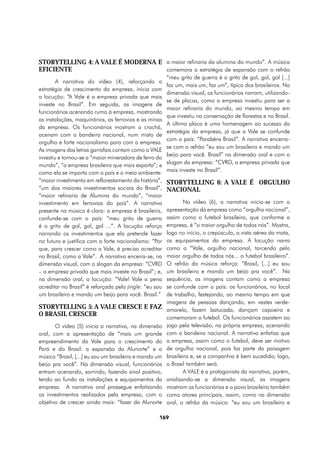 StorYtelling 4: A VALE É MODERNA E a maior refinaria da alumina do mundo”. A música
EFICIENTE                          comemora a estratégia de expansão com o refrão
                                                        “meu grito de guerra é o grito de gol, gol, gol [...]
        A narrativa do vídeo (4), reforçando a
                                                        faz um, mais um, faz um”, típico dos brasileiros. Na
estratégia de crescimento da empresa, inicia com
                                                        dimensão visual, os funcionários narram, utilizando-
a locução: “A Vale é a empresa privada que mais
                                                        se de placas, como a empresa investiu para ser a
investe no Brasil”. Em seguida, as imagens de
                                                        maior refinaria do mundo, ao mesmo tempo em
funcionários acenando rumo à empresa, mostrando
                                                        que investiu na conservação de florestas e no Brasil.
as instalações, maquinários, as ferrovias e as minas
                                                        A última placa é uma homenagem ao sucesso da
da empresa. Os funcionários mostram o crachá,
                                                        estratégia da empresa, já que a Vale se confunde
acenam com a bandeira nacional, num misto de
                                                        com o país: “Parabéns Brasil”. A narrativa encerra-
orgulho e forte nacionalismo para com a empresa.
                                                        se com o refrão “eu sou um brasileiro e mando um
As imagens das letras garrafais contam como a VALE
                                                        beijo para você. Brasil” na dimensão oral e com o
investiu e tornou-se a “maior mineradora de ferro do
                                                        slogan da empresa: “CVRD, a empresa privada que
mundo”, “a empresa brasileira que mais exporta”; e
como ela se importa com o país e o meio ambiente:       mais investe no Brasil”.
“maior investimento em reflorestamento da história”,    StorYtelling 6: A VALE É ORGULHO
“um dos maiores investimentos sociais do Brasil”,       NACIONAL
“maior refinaria de Alumina do mundo”, “maior
investimento em ferrovias do país”. A narrativa                No vídeo (6), a narrativa inicia-se com a
presente na música é clara: a empresa é brasileira,     apresentação da empresa como “orgulho nacional”,
confunde-se com o país: “meu grito de guerra            assim como o futebol brasileiro, que conforme a
é o grito de gol, gol, gol ...”. A locução reforça      empresa, é “o maior orgulho de todos nós”. Mostra,
narrando os investimentos que ela pretende fazer        logo no início, o crepúsculo, a vista aérea da mata,
no futuro e justifica com o forte nacionalismo: “Por    os equipamentos da empresa. A locução narra
que, para crescer como a Vale, é preciso acreditar      como a “Vale, orgulho nacional, torcendo pelo
no Brasil, como a Vale”. A narrativa encerra-se, na     maior orgulho de todos nós... o futebol brasileiro”.
dimensão visual, com o slogan da empresa: “CVRD         O refrão da música reforça: “Brasil, [...] eu sou
– a empresa privada que mais investe no Brasil”; e,     um brasileiro e mando um beijo pra você”. Na
na dimensão oral, a locução: “Vale! Vale a pena         sequência, as imagens contam como a empresa
acreditar no Brasil” é reforçada pelo jingle: “eu sou   se confunde com o país: os funcionários, no local
um brasileiro e mando um beijo para você. Brasil.”      de trabalho, festejando, ao mesmo tempo em que
                                                        imagens de pessoas dançando, em vestes verde-
StorYtelling 5: A VALE CRESCE E FAZ                     amarelo, fazem batucada, dançam capoeira e
O BRASIL CRESCER
                                                        comemoram o futebol. Os funcionários assistem ao
       O vídeo (5) inicia a narrativa, na dimensão      jogo pela televisão, na própria empresa, acenando
oral, com a apresentação de “mais um grande             com a bandeira nacional. A narrativa enfatiza que
empreendimento da Vale para o crescimento do            a empresa, assim como o futebol, deve ser motivo
Pará e do Brasil: a expansão da Alunorte” e a           de orgulho nacional, pois faz parte da paisagem
música “Brasil, [...] eu sou um brasileiro e mando um   brasileira e, se a companhia é bem sucedida; logo,
beijo pra você”. Na dimensão visual, funcionários       o Brasil também será.
entram acenando, sorrindo, fazendo sinal positivo,             A VALE é a protagonista da narrativa, porém,
tendo ao fundo as instalações e equipamentos da         analisando-se a dimensão visual, as imagens
empresa. A narrativa oral prossegue enfatizando         mostram os funcionários e o povo brasileiro também
os investimentos realizados pela empresa, com o         como atores principais, assim, como na dimensão
objetivo de crescer ainda mais: “fazer da Alunorte      oral, o refrão da música: “eu sou um brasileiro e

                                                   169
 