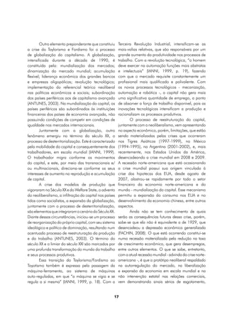 Outro elemento preponderante que constituiu      Terceira Revolução Industrial, intensificam-se as
a crise do Taylorismo e Fordismo foi o processo          mais-valias relativas, que são responsáveis por um
de globalização do capitalismo. A globalização,          grande aumento da produtividade nos processos de
intensificada durante a década de 1990, é                trabalho. Com a revolução tecnológica, “o homem
constituída pela: mundialização dos mercados;            deve exercer na automação funções mais abstratas
dinamização do mercado mundial; acumulação               e intelectuais” (IANNI, 1999, p. 19), fazendo
flexível; liderança econômica dos grandes bancos         com que o mercado requisite constantemente um
e empresas oligopólicas; revolução tecnológica;          profissional mais qualificado e polivalente. Com
implementação do referencial teórico neoliberal          os novos processos tecnológicos - mecanização,
nas políticas econômicas e sociais; subordinação         automação e robótica -, o capital não gera mais
dos países periféricos aos de capitalismo avançado       uma significativa quantidade de emprego, a ponto
(ANTUNES, 2003). Na mundialização do capital, os         de absorver a força de trabalho disponível, pois as
países periféricos são subordinados às instituições      inovações tecnológicas intensificam a produção e
financeiras dos países de economia avançada, não         racionalizam os processos produtivos.
possuindo condições de competir em condições de                  O processo de reestruturação do capital,
igualdade nos mercados internacionais.                   juntamente com o neoliberalismo, vem apresentando
        Juntamente com a globalização, outro             no aspecto econômico, porém, limitações, que estão
fenômeno emergiu no término do século XX, o              sendo materializadas pelas crises que ocorreram
processo de desterritorialização. Este é caracterizado   nos Tigres Asiáticos (1997-1999), no México
pela mobilidade do capital e consequentemente dos        (1994-1995), na Argentina (2001-2002), e, mais
trabalhadores, em escala mundial (IANNI, 1999).          recentemente, nos Estados Unidos da América,
O trabalhador migra conforme os movimentos               desencadeando a crise mundial em 2008 e 2009.
do capital, e este, por meio das transnacionais e/       A recessão norte-americana que está ocasionando
ou multinacionais, direciona-se conforme os seus         a crise mundial possui sua origem vinculada à
interesses de aumento na reprodução e acumulação         crise das hipotecas dos EUA, desde agosto de
de capital.                                              2007, alastrou-se rapidamente por todo o setor
        A crise dos modelos de produção que              financeiro da economia norte-americana e do
vigoraram no Século XX e do Welfare State, o advento     mundo - mundialização do capital. Esse mecanismo
do neoliberalismo, a infiltração do capital nos países   permitiu a expansão do consumo nos EUA e no
tidos como socialistas, a expansão da globalização,      desenvolvimento da economia chinesa, entre outros
juntamente com o processo de desterritorialização,       aspectos.
são elementos que integraram o cenário do Século XX.             Ainda não se tem conhecimento de quais
Diante dessas circunstâncias, iniciou-se um processo     serão as consequências futuras dessa crise, porém,
de reorganização do próprio capital, com seu sistema     sabe-se que ela não é equivalente a de 1929, que
ideológico e político de dominação, resultando num       desencadeou a depressão econômica generalizada
acentuado processo de reestruturação da produção         (FACHIN, 2008). O que está ocorrendo constitui-se
e do trabalho (ANTUNES, 2003). O término do              numa recessão materializada pela redução na taxa
século XX e o limiar do século XXI são marcados por      de crescimento econômico, que gera desempregos,
uma profunda transformação do mundo do trabalho          entre outros elementos. O que se sabe, entretanto,
e seus processos produtivos.                             com a atual recessão mundial - advinda da crise norte-
        Essa transição do Taylorismo/Fordismo ao         americana -, é que o protótipo neoliberal respaldado
Toyotismo também é expressa pela passagem da             na autorregulação do mercado, na liberalização
máquina-ferramenta, ao sistema de máquinas               e expansão da economia em escala mundial e na
auto-reguladas, em que “a máquina se vigia e se          não intervenção estatal nas relações comerciais,
regula a si mesma” (IANNI, 1999, p. 18). Com a           vem demonstrando sinais sérios de esgotamento,


                                                     17
 