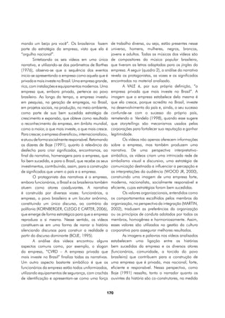mando um beijo pra você”. Os brasileiros fazem             de trabalho diversa, ou seja, estão presentes nesse
parte da estratégia da empresa, visto que ela é            universo, homens, mulheres, negros, brancos,
“orgulho nacional”.                                        jovens e adultos. Todas as músicas dos vídeos são
        Sintetizando os seis vídeos em uma única           de compositores da música popular brasileira,
narrativa, e utilizando-se dos parâmetros de Barthes       que tiveram as letras adaptadas para os jingles da
(1976), observa-se que a sequência dos eventos             empresa. A seguir (quadro 2), a análise da narrativa
inicia-se apresentando a empresa como aquela que é         revela os protagonistas, as vozes e os significados
privada e mais investe no Brasil. Uma empresa grande,      encontrados no material analisado.
rica, com instalações e equipamentos modernos. Uma                 A VALE é, por sua própria definição, “a
empresa que, embora privada, pertence ao povo              empresa privada que mais investe no Brasil”. A
brasileiro. Ao longo do tempo, a empresa investiu          imagem que a empresa estabelece dela mesma é
em pesquisa, na geração de empregos, no Brasil,            que ela cresce, porque acredita no Brasil, investe
em projetos sociais, na produção, no meio ambiente,        no desenvolvimento do país e, ainda, o seu sucesso
como parte de sua bem sucedida estratégia de               confunde-se com o sucesso do próprio país,
crescimento e expansão, que obteve como resultado          remetendo a Vendelo (1998), quando esse sugere
o reconhecimento da empresa, em âmbito mundial,            que storytellings são mecanismos usados pelas
como a maior, a que mais investe, a que mais cresce.       corporações para fortalecer sua reputação e ganhar
Para crescer, a empresa diversificou, internacionalizou,   legitimidade.
e atuou de forma socialmente responsável. Retomando                Os vídeos não apenas oferecem informações
os dizeres de Boje (1991), quanto à relevância do          sobre a empresa, mas também produzem uma
desfecho para criar significados, encontramos, ao          narrativa. De uma perspectiva interpretativo-
final da narrativa, homenagens para a empresa, que         simbólica, os vídeos criam uma intrincada rede de
foi bem sucedida, e para o Brasil, que recebe os seus      simbolismo visual e discursivo, uma estratégia de
investimentos, contribuindo, assim, para a construção      comunicação destinada a influenciar a percepção e
de significados que unem o país e a empresa.               as interpretações da audiência (WOOD JR, 2000),
        O protagonista das narrativas é a empresa,         construindo uma imagem de uma empresa forte,
embora funcionários, o Brasil e os brasileiros também      moderna, nacionalista, socialmente responsável e
atuem como atores coadjuvantes. A narrativa                eficiente, cujas estratégias foram bem sucedidas.
é construída por diversas vozes: funcionários, a                   Os valores organizacionais, entendidos como
empresa, o povo brasileiro e um locutor anônimo,           os comportamentos escolhidos pelos membros da
constituindo um único discurso, ao contrário da            organização, na perspectiva da integração (MARTIN,
polifonia (KORNBERGER, CLEGG E CARTER, 2006),              2002), traduzem as preferências da organização
que emerge de forma estratégica para que a empresa         ou os princípios de conduta adotados por todos os
reproduza a si mesma. Nesse sentido, os vídeos             membros, homogênea e harmoniosamente. Assim,
constituem-se em uma forma de narrar a história            esses valores são utilizados na gestão da cultura
silenciando discursos para construir a realidade a         corporativa para assegurar melhores resultados.
partir do discurso dominante (BOJE, 1995).                         As imagens e palavras nos vídeos analisados
        A análise dos vídeos encontrou alguns              estabelecem uma ligação entre as histórias
aspectos comuns como, por exemplo, o slogan                bem sucedidas da empresa e os diversos atores
da empresa, “CVRD – A empresa privada que                  (funcionários, comunidade, a torcida do povo
mais investe no Brasil” finaliza todas as narrativas.      brasileiro) que contribuem para a construção de
Um outro aspecto bastante simbólico é que os               uma empresa que é privada, mas nacional, forte,
funcionários da empresa estão todos uniformizados,         eficiente e responsável. Nessa perspectiva, como
utilizando equipamentos de segurança, com crachás          Boje (1991) ressalta, tanto o narrador quanto os
de identificação e apresentam-se como uma força            ouvintes da história são co-construtores, na medida


                                                       170
 