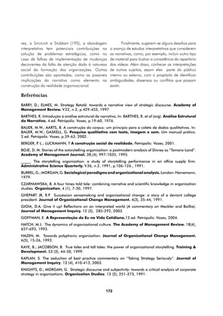vez, a Smircich e Stubbart (195), a abordagem                 Finalmente, sugerem-se alguns desafios para
interpretativa tem potenciais contribuições na       o avanço de estudos interpretativos que considerem
solução de problemas estratégicos, como no           as narrativas, como, por exemplo, incluir outro tipo
caso de falhas de implementação de mudanças          de material para ilustrar a consistência do repertório
decorrentes da falta de atenção dada à natureza      dos vídeos. Além disso, conhecer as interpretações
social da formação das organizações. Outras          de outros sujeitos, sejam eles parte do público
contribuições são apontadas, como as possíveis       interno ou externo, com o propósito de identificar
implicações da narrativa como elemento na            ambiguidades, dissensos ou conflitos que possam
construção da realidade organizacional.              existir.

Referências
BARRY, D.; ELMES, M. Strategy Retold: towards a narrative view of strategic discourse. Academy of
Management Review. V.22, n.2, p.429-452, 1997
BARTHES, R. Introdução à análise estrutural da narrativa. In: BARTHES, R. et al (org). Análise Estrutural
da Narrativa. 4.ed. Petrópolis: Vozes, p.19-60, 1976.
BAUER, M.W.; AARTS, B. A construção do corpus: um princípio para a coleta de dados qualitativos. In:
BAUER, M.W.; GASKELL, G. Pesquisa qualitativa com texto, imagem e som. Um manual prático.
2.ed. Petrópolis: Vozes, p.39-63, 2002.
BERGER, P L.; LUCKMANN, T A construção social da realidade. Petrópolis: Vozes, 2001.
         .
BOJE, D. M. Stories of the sotorytelling organization: a postmodern analysis of Disney as “Tamara-Land”.
Academy of Management Journal. 38,(4), 997-1035, 1995.
_____. The storytelling organization: a study of storytelling performance in an office supply firm.
Administrative Science Quarterly. V.36, n.2, 1991, p.106-126., 1991.
BURREL, G.; MORGAN, G. Sociological paradigms and organizational analysis. London: Heinemann,
1979.
CZARNIAWSKA, B. A four times told tale: combining narrative and scientific knowledge in organization
studies. Organization, 4 (1), 7-30, 1997.
GHEPART JR, R.P Succession sensemaking and organizational change: a story of a deviant college
                .
president. Journal of Organizational Change Management. 4(3), 35-44, 1991.
GIOIA, D.A. Give it up! Reflections on an interpreted world (A commentary on Meckler and Baillie).
Journal of Management Inquiry. 12 (3), 285-292, 2003.
GOFFMAN, E. A Representação do Eu na Vida Cotidiana.12.ed. Petrópolis: Vozes, 2004.
HATCH, M.J. The dynamics of organizational culture. The Academy of Management Review. 18(4),
657-693, 1993.
HAZEN, M. Towards polyphonic organization. Journal of Organizational Change Management.
6(5), 15-26, 1993.
KAYE, B.; JACOBSON, B. True tales and tall tales: the power of organizational storytelling. Training &
Development. 53 (3), 44-50, 1999.
KAPLAN, S. The seduction of best practice commentary on “Taking Strategy Seriously”. Journal of
Management Inquiry. 12 (4), 410-413, 2003.
KNIGHTS, D.; MORGAN, G. Strategic discourse and subjectivity: towards a critical analysis of corporate
strategy in organizations. Organization Studies. 12 (2), 251-273, 1991.



                                                  172
 