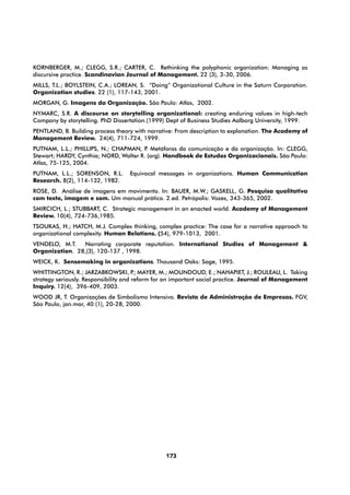 KORNBERGER, M.; CLEGG, S.R.; CARTER, C. Rethinking the polyphonic organization: Managing as
discursive practice. Scandinavian Journal of Management. 22 (3), 3-30, 2006.
MILLS, T.L.; BOYLSTEIN, C.A.; LOREAN, S. “Doing” Organizational Culture in the Saturn Corporation.
Organization studies. 22 (1), 117-143, 2001.
MORGAN, G. Imagens da Organização. São Paulo: Atlas, 2002.
NYMARC, S.R. A discourse on storytelling organizational: creating enduring values in high-tech
Company by storytelling. PhD Dissertation.(1999) Dept of Business Studies Aalborg University, 1999.
PENTLAND, B. Building process theory with narrative: From description to explanation. The Academy of
Management Review. 24(4), 711-724, 1999.
PUTNAM, L.L.; PHILLIPS, N.; CHAPMAN, P Metáforas da comunicação e da organização. In: CLEGG,
                                        .
Stewart; HARDY, Cynthia; NORD, Walter R. (org). Handbook de Estudos Organizacionais. São Paulo:
Atlas, 75-125, 2004.
PUTNAM, L.L.; SORENSON, R.L.       Equivocal messages in organizations. Human Communication
Research. 8(2), 114-132, 1982.
ROSE, D. Análise de imagens em movimento. In: BAUER, M.W.; GASKELL, G. Pesquisa qualitativa
com texto, imagem e som. Um manual prático. 2.ed. Petrópolis: Vozes, 343-365, 2002.
SMIRCICH, L.; STUBBART, C. Strategic management in an enacted world. Academy of Management
Review. 10(4), 724-736,1985.
TSOUKAS, H.; HATCH, M.J. Complex thinking, complex practice: The case for a narrative approach to
organizational complexity. Human Relations. (54), 979-1013, 2001.
VENDELO, M.T.   Narrating corporate reputation. International Studies of Management &
Organization. 28,(3), 120-137 , 1998.
WEICK, K. Sensemaking in organizations. Thousand Oaks: Sage, 1995.
WHITTINGTON, R.; JARZABKOWSKI, P MAYER, M.; MOUNDOUD, E.; NAHAPIET, J.; ROULEAU, L. Taking
                                        .;
strategy seriously. Responsibility and reform for an important social practice. Journal of Management
Inquiry. 12(4), 396-409, 2003.
WOOD JR, T. Organizações de Simbolismo Intensivo. Revista de Administração de Empresas. FGV,
São Paulo, jan.mar, 40 (1), 20-28, 2000.




                                                173
 