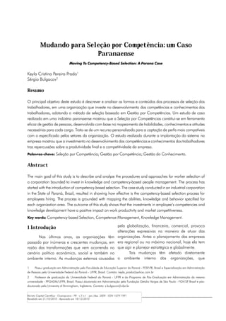 Mudando para Seleção por Competência: um Caso
                           Paranaense
                                     Moving To Competency-Based Selection: A Parana Case


Keyla Cristina Pereira Prado1
Sérgio Bulgacov2

Resumo

O principal objetivo deste estudo é descrever e analisar as formas e conteúdos dos processos de seleção dos
trabalhadores, em uma organização que investe no desenvolvimento das competências e conhecimentos dos
trabalhadores, adotando o método de seleção baseado em Gestão por Competências. Um estudo de caso
realizado em uma indústria paranaense mostrou que a Seleção por Competências constitui-se em ferramenta
eficaz de gestão de pessoas, desenvolvida com base no mapeamento de habilidades, conhecimentos e atitudes
necessárias para cada cargo. Trata-se de um recurso personalizado para a captação de perfis mais compatíveis
com o especificado pelos setores da organização. O estudo realizado durante a implantação do sistema na
empresa mostrou que o investimento no desenvolvimento das competências e conhecimentos dos trabalhadores
traz repercussões sobre a produtividade final e a competitividade da empresa.
Palavras-chave: Seleção por Competência; Gestão por Competência; Gestão do Conhecimento.


Abstract

The main goal of this study is to describe and analyze the procedures and approaches for worker selection of
a corporation bounded to invest in knowledge and competency-based people management. The process has
started with the introduction of competency-based selection. The case study conducted in an industrial corporation
in the State of Paraná, Brazil, resulted in showing how effective is the competency-based selection process for
employees hiring. The process is grounded with mapping the abilities, knowledge and behavior specified for
each organization area. The outcome of this study shows that the investments in employee’s competencies and
knowledge development have a positive impact on work productivity and market competitiveness.
Key words: Competency-based Selection, Competence Management, Knowledge Management.

1 Introdução                                                                   pela globalização, financeira, comercial, provoca
                                                                               alterações expressivas na maneira de atuar das
      Nos últimos anos, as organizações têm                                    organizações. Antes o planejamento das empresas
passado por inúmeras e crescentes mudanças, em                                 era regional ou no máximo nacional, hoje ela tem
razão das transformações que vem ocorrendo no                                  que agir e planejar estratégica e globalmente.
cenário político econômico, social e também no                                        Tais mudanças têm afetado diretamente
ambiente interno. As mudanças externas causadas                                o ambiente interno das organizações, que

1	    Possui graduação em Administração pela Faculdade de Educação Superior do Paraná - FESP-PR, Brasil e Especialização em Administração
de Pessoas pela Universidade Federal do Paraná - UFPR, Brasil. Contato: keyla_prado@yahoo.com.br
2	    Professor de graduação da Universidade Federal do Paraná - UFPR e do Programa de Pós-Graduação em Administração da mesma
universidade - PPGADM/UFPR, Brasil. Possui doutorado em Administração pela Fundação Getúlio Vargas de São Paulo - FGV/SP Brasil e pós-
                                                                                                                        ,
doutorado pela University of Birmingham, Inglaterra. Contato: s.bulgacov@ufpr.br


Revista Capital Científico - Guarapuava - PR - v.7 n.1 - jan./dez. 2009 - ISSN 1679-1991
Recebido em 21/10/2010 - Aprovado em 18/12/2010
 