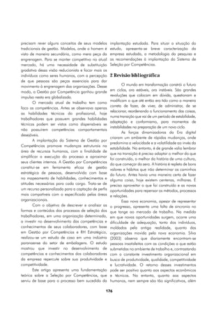 precisam rever alguns conceitos de seus modelos      implantação estudada. Para situar a situação do
tradicionais de gestão. Modelos, onde o homem é      estudo, apresenta-se breve caracterização da
visto de maneira secundária, como mera peça da       empresa estudada, a metodologia da pesquisa e
engrenagem. Para se manter competitivo no atual      as recomendações à implantação do Sistema de
mercado, há uma necessidade de substituição          Seleção por Competências.
gradativa dessa visão reducionista e focar mais os
indivíduos como seres humanos, com a percepção       2 Revisão bibliográfica
de que pessoas são peças essenciais para dar
movimento à engrenagem das organizações. Desse               O mundo em transformação constrói o futuro
modo, a Gestão por Competência ganhou grande         em ciclos, ora estáveis, ora instáveis. São grandes
                                                     revoluções que colocam em dúvida, questionam e
impulso nesta era globalizada.
                                                     modificam o que até então era tido como a maneira
        O mercado atual de trabalho tem como
                                                     correta de fazer, de viver, de administrar, de se
foco as competências. Antes se observava apenas
                                                     relacionar, reordenando o funcionamento das coisas,
as habilidades técnicas do profissional, hoje
                                                     numa transição que vai de um período de estabilidade,
trabalhadores que possuem grandes habilidades
                                                     adaptação e conformismo, para momentos de
técnicas podem ser vistos como dispensáveis se
                                                     instabilidades na preparação de um novo ciclo.
não possuírem competências comportamentais
                                                             As forças dinamizadoras da Era digital
desejáveis.
                                                     criaram um ambiente de rápidas mudanças, onde
        A implantação do Sistema de Gestão por
                                                     predomina a velocidade e a volatilidade ao invés da
Competências promove mudanças estruturais na
                                                     estabilidade. No entanto, é de grande valia lembrar
área de recursos humanos, com a finalidade de
                                                     que na transição é preciso adaptar o melhor do que
simplificar a execução do processo e aproximar
                                                     foi construído, o melhor da história de uma cultura,
seus clientes internos. A Gestão por Competências
                                                     do que começar do zero. A história é repleta de bons
constitui-se em ferramenta eficaz de gestão
                                                     valores e hábitos que irão determinar os caminhos
estratégica de pessoas, desenvolvida com base        do futuro. Antes havia uma maneira certa de fazer
no mapeamento de habilidades, conhecimentos e        alguma coisa, hoje existem centenas, milhares. É
atitudes necessárias para cada cargo. Trata-se de    preciso aproveitar o que foi construído e as novas
um recurso personalizado para a captação de perfis   oportunidades para repensar os métodos, processos
mais compatíveis com o especificado pelas áreas      e relações.
organizacionais.                                             Essa nova economia, apesar de representar
        Com o objetivo de descrever e analisar as    o progresso, apresenta uma falta de sincronia no
formas e conteúdos dos processos de seleção dos      que tange ao mercado de trabalho. Na medida
trabalhadores, em uma organização determinada,       em que novas oportunidades surgem, ocorre uma
a investir no desenvolvimento das competências e     dificuldade de adequação, tanto dos indivíduos,
conhecimentos de seus colaboradores, com base        moldados pela antiga realidade, quanto das
em Gestão por Competências e RH Estratégico,         organizações movida pela nova economia. Silva
realizou-se um estudo de caso em uma indústria       (2003) observa que diariamente encontram-se
paranaense do setor de embalagens. O estudo          pessoas insatisfeitas com as condições a que estão
mostrou que investir no desenvolvimento de           submetidas no ambiente de trabalho e, contrastando
competências e conhecimentos dos colaboradores       com o constante investimento organizacional em
da empresa repercute sobre sua produtividade e       busca de produtividade, qualidade, competitividade
competitividade.                                     e lucratividade. O retorno desses investimentos
        Este artigo apresenta uma fundamentação      pode ser positivo quanto aos aspectos econômicos
teórica sobre a Seleção por Competências, que        e técnicos. No entanto, quanto aos aspectos
serviu de base para o processo bem sucedido da       humanos, nem sempre são tão significativos, além

                                                 176
 