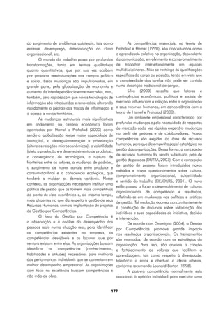 do surgimento de problemas colaterais, tais como               As competências essenciais, na teoria de
estresse, desemprego, deteriorização do clima          Prahalad e Hamel (1998), são conceituadas como
organizacional, etc.                                   o aprendizado coletivo na organização, dependente
        O mundo do trabalho passa por profundas        da comunicação, envolvimento e comprometimento
transformações, tanto em termos qualitativos           de trabalhar intersetorialmente em equipes
quanto quantitativos, que por sua vez acabam           multidisciplinares. Não se restringe às qualificações
por provocar reestruturações nos campos político       específicas do cargo ou posição, tendo em vista que
e social. Essas mudanças são impulsionadas, em         a complexidade das tarefas não pode ser contida
grande parte, pela globalização da economia e          numa descrição tradicional de cargos.
aumento da interdependência entre mercados, mas,               Silva (2003) ressalta que fatores e
também, pela rapidez com que novas tecnologias de      contingências econômicos, políticos e sociais de
informação são introduzidas e renovadas, alterando     mercado influenciam a relação entre a organização
rapidamente o padrão das trocas de informação e        e seus recursos humanos, em concordância com a
o acesso a novos territórios.                          teoria de Hamel e Prahalad (2000).
        As mudanças estruturais mais significativas            Um ambiente empresarial caracterizado por
em andamento no cenário econômico foram                profundas mudanças e pela necessidade de respostas
apontadas por Hamel e Prahalad (2000) como             de mercado cada vez rápidas engendra mudanças
sendo a globalização (exige maior capacidade de        no perfil de gestores e de colaboradores. Novas
inovação), a desregulamentação e privatização          competências são exigidas da área de recursos
                                                       humanos, para que desempenhe papel estratégico na
(altera as relações microeconômicas), a volatilidade
                                                       gestão das organizações. Dessa forma, a concepção
(afeta a produção e o desenvolvimento de produtos),
                                                       de recursos humanos foi sendo substituída pela de
a convergência de tecnologias, a ruptura de
                                                       gestão de pessoas (DUTRA, 2007). Com a concepção
fronteiras entre os setores, a mudança de padrões,
                                                       de gestão de pessoas foram introduzidos novos
o surgimento de novos canais entre produtor e
                                                       métodos e novos questionamentos sobre cultura,
consumidor-final e a consciência ecológica, que
                                                       comprometimento organizacional, subjetividade
tenderá a moldar as demais variáveis. Nesse
                                                       e sentido do trabalho (DEJOURS, 2001). O novo
contexto, as organizações necessitam instituir uma
                                                       estilo passou a focar o desenvolvimento de culturas
política de gestão que as tornem mais competitivas
                                                       organizacionais de competência e resultados,
do ponto de vista econômico e, ao mesmo tempo,
                                                       refletindo-se em mudanças nas políticas e práticas
mais atraentes no que diz respeito à gestão de seus
                                                       de gestão. Tal evolução ocorreu concomitantemente
Recursos Humanos, como a implantação de projetos
                                                       à construção de discursos sobre valorização dos
de Gestão por Competências.                            indivíduos e suas capacidades de iniciativa, decisão
        O foco da Gestão por Competência é             e intervenção.
a observação e a análise do desempenho das                     De acordo com Gramigna (2004), a Gestão
pessoas reais numa situação real, para identificar     por Competências promove grande impacto
as competências existentes na empresa, as              nos resultados organizacionais. Os treinamentos
competências desejáveis e as lacunas que por           são montados, de acordo com as estratégias da
ventura existam entre elas. As organizações buscam     organização. Para isso, são cruciais a criação
identificar as competências (conhecimentos,            e fortalecimento de valores que facilitem a
habilidades e atitudes) necessárias para melhoria      aprendizagem, tais como respeito à diversidade,
das performances individuais que se convertam em       tolerância a erros e abertura a ideias alheias,
melhor desempenho empresarial. As organizações         conforme recomenda Leonard-Barton (1998).
com foco na excelência buscam competências e                   A palavra competência normalmente está
não mão de obra.                                       associada à aptidão individual para executar uma


                                                  177
 