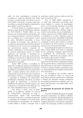 tarefa. Há várias interpretações e conceitos de          imprevistas; é poder improvisar onde os outros não
competência e podem-se identificar duas linhas           fazem mais do que imitar.
principais: a escola francesa, com ênfase no vínculo             Para Le Boterf (2003) competência é
entre trabalho e educação, e a escola anglo-saxã,        um saber agir responsável, reconhecido pelos
com ênfase no mercado de trabalho e desempenhos          outros, baseado no conjunto de aprendizagens
demandados no exercício profissional.                    sociais e comunicacionais resultantes do processo
       O tema da gestão por competência ganhou           de socialização-educação e pelo sistema de
relevância após artigo de McClelland, publicado          avaliações. Isto implica saber mobilizar, integrar e
em 1973 (FLEURY e FLEURY, 2004), em que                  transferir conhecimentos, recursos e habilidades no
afirmava que os testes tradicionais de seleção não       contexto organizacional. Le Boterf (2003) compara
eram capazes de predizer o sucesso do candidato          a competência a um saber mobilizador, porque a
nem no trabalho nem na vida pessoal. A partir            posse de conhecimentos, capacidades e habilidades
de então, McClelland empreendeu a busca                  não faz ninguém tornar-se automaticamente em um
de métodos de avaliação, para identificar as             competente. É preciso saber mobilizar os atributos
competências associadas à previsibilidade de êxito       da competência de forma oportuna no momento
no trabalho e na vida. Concluiu que competências         oportuno, em uma situação de trabalho.
são características pessoais compostas de                        O significado de competência é utilizado por
aptidões, habilidades e conhecimentos, capazes           Fleury e Fleury (2004) como sendo a conjugação
de promover desempenho superior em tarefas               de uso, mobilização, integração, desenvolvimento
específicas. Tal conclusão é sintetizada por             e transferência de conhecimentos, recursos,
Rabaglio (2004), afirmando que conhecimentos,            habilidades e experiências que agreguem valor à
habilidades e atitudes são os diferenciais de cada       organização e valor social ao indivíduo.
pessoa para gerar impacto diferencial em seus                    Dutra (2007) observa que embora as pessoas
desempenho e resultados.                                 desenvolvam conhecimentos, habilidades e atitudes,
       Zarifian (2001) justificou a emergência da        não há garantias de que a organização se beneficie
gestão das competências diante da necessidade de         disso diretamente se não houver compartilhamento,
se obter cooperação dos trabalhadores na resolução       e introduz a noção de “entrega”, que se refere ao agir
de problemas e compartilhamento de conhecimentos         com responsabilidade para receber reconhecimento
sobre o processo produtivo. Isso coincide com a          como recompensa.
introdução do conceito de cliente interno nas práticas           Da convergência dos conceitos, pode-se
administrativas. Portanto, a competência pressupõe       dizer que competências indicam um conjunto de
a capacidade de transferência de conhecimento,           características pessoais (conhecimento, habilidades
aprendizagem e adaptação. No entanto, no contexto        e atitudes) que estimulam atuações profissionais
da gestão do conhecimento, a autonomia do                de resultados previsivelmente excelentes, para uma
trabalhador não poder ser entendida apenas como          determinada demanda, numa determinada cultura
a adoção de um procedimento mais adequado, mas           organizacional.
sim, como a liberdade de tomar uma iniciativa.
                                                         2.1 Evolução do processo de seleção de
       Para Gilbert e Parlier, apud Le Boterf
                                                         pessoas
(2003), as competências compõem um conjunto
de conhecimentos, capacidade de ação e                          O processo de seleção de pessoas visa agregar
comportamentos regidos pela racionalidade                indivíduos à organização. Seu objetivo é identificar
instrumental. Sendo assim, a competência pressupõe       indivíduos que apresentem grande probabilidade de
a capacidade de transferência de conhecimento,           obter bom desempenho no trabalho. De forma geral,
de aprendizagem e de adaptação. Ser competente           a seleção tradicional é um processo de comparação e
é poder adaptar a conduta a situações novas e            escolha. Na comparação, considera-se a descrição e


                                                     178
 
