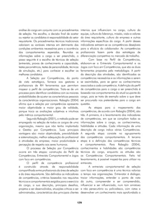 análise do cargo em conjunto com os procedimentos         internos que influenciam no cargo, cultura da
de seleção. Na escolha, a decisão final de aceitar        equipe, cultura da liderança, missão, visão e valores
ou rejeitar os candidatos é responsabilidade do setor     da área requisitante, cultura da empresa e outras
requisitante. Os procedimentos técnicos tradicionais      informações específicas do cargo. A partir desses
valorizam as variáveis internas em detrimento das         indicadores extraem-se as competências desejáveis
condições ambientais necessárias para a ocorrência        para a eficácia do colaborador. As competências
dos comportamentos esperados. Reunidas as                 profissionais fazem parte das estratégias de
informações sobre o cargo a ser preenchido, o             diferenciação competitiva no mercado de trabalho.
passo seguinte é a escolha de técnicas de seleção                 Com base no Perfil de Competências,
(entrevista, provas de conhecimento e capacidade,         elaboram-se a Entrevista Comportamental e os
testes psicométricos, testes de personalidade, técnicas   Jogos com foco em Competências, que são as duas
de simulação, etc.) para conhecer e escolher os           ferramentas propostas pela metodologia. A partir
melhores candidatos.                                      da descrição das atividades, são identificadas as
        A Seleção por Competências, do ponto              competências necessárias e as informações a serem
de vista estratégico, fornece aos gestores e              se assimiladas, para se gerar os conhecimentos
profissionais de RH ferramentas que permitam              associados a cada competência. A definição do perfil
mapear o perfil de competências. Trata-se de um           de competências para o cargo a ser preenchido é
processo para identificar candidatos com as maiores       baseada nos comportamentos do atual ocupante do
probabilidades de ajustar as características pessoais     cargo, pois se trata de exemplo sobre o que deve
às características organizacionais. Rabaglio (2004)       ser procurado nos pretendentes para o cargo em
afirma que a seleção por competências apresenta           questão.
maior objetividade e maior grau de validade,                      As etapas para o mapeamento das
porque troca as avaliações subjetivas e intuitivas        competências, de acordo com Rabaglio (2004), são
pela métrica comportamental.                              três. A primeira, é o levantamento dos indicadores
        Segundo Rabaglio (2001), o método pode ser        de competências, em que se compilam todas as
empregado na seleção de todos os cargos de uma            informações sobre o cargo, os conhecimentos,
organização, mesmo que não tenha implantado               habilidades e atitudes. Cada informação de uma
a Gestão por Competência. Suas principais                 descrição de cargo indica várias Competências.
vantagens são: maior objetividade, previsibilidade        A segunda etapa consiste no agrupamento
e sistematização; melhor adequação do profissional        das competências comportamentais. A terceira
à atividades da empresa; maior produtividade e            etapa é a definição das competências técnicas
percepção de respeito aos seres humanos.                  e comportamentais. Para Rabaglio (2004),
        O processo de Seleção por Competência             conhecimentos e habilidades são competências
ocorre em três etapas: construção do Perfil de            técnicas do cargo, enquanto as atitudes são
Competências; Entrevista Comportamental e Jogos           as Competências Comportamentais. Feito tal
com foco em competências.                                 levantamento, é possível mapeá-las para utilizar na
        O perfil de competência profissional              entrevista.
é construído através de responsabilidade                          A entrevista comportamental de seleção
compartilhada entre profissionais da área de seleção      com foco em competências é uma técnica valoriza
e da área requisitante. São definidos os indicadores      o tempo nas organizações. Entrevistar é dialogar,
de competências, critérios baseados nos requisitos        trocar informações, entender o ponto de vista
técnicos e comportamentais exigidos para o exercício      do outro, compreender e ser compreendido,
do cargo, a sua descrição, principais desafios,           influenciar e ser influenciado, num tom amistoso
projetos a ser desenvolvidos, situações críticas a ser    e não persecutório ou policialesco, com vistas a
administradas, características dos principais clientes    desenvolver um conhecimento mais aprofundado a


                                                     179
 