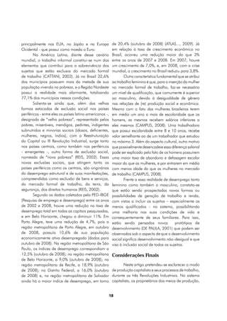 principalmente nos EUA, no Japão e na Europa               de 20,4% (outubro de 2008) (ATLAS..., 2009). Já
Ocidental - que possui como moeda o Euro.                  em relação à taxa de crescimento econômico no
        Na América Latina, diante desse cenário            Brasil, ocorreu uma redução maior do que 3%
mundial, o trabalho informal constitui-se num dos          entre os anos de 2007 e 2008. Em 2007, houve
elementos que contribui para a sobrevivência dos           um crescimento de 7,0%, e, em 2008, com a crise
sujeitos que estão exclusos do mercado formal              mundial, o crescimento no Brasil reduziu para 3,8%.
de trabalho (CATTANI, 2003). Já no Brasil 32,6%                    Outra característica fundamental que se atribui
dos municípios possuem mais da metade de sua               ao trabalho feminino é que, para a inserção da mulher
população vivendo na pobreza, e a Região Nordeste          no mercado formal de trabalho, faz-se necessário
possui a realidade mais alarmante, totalizando             um nível de qualificação, que comumente é superior
77,1% dos municípios nessas condições.                     ao masculino, devido à desigualdade de gênero
        Salienta-se ainda que, além das velhas             nas relações de (re) produção social e econômica.
formas estocadas de exclusão social nos países             Mesmo com o fato das mulheres brasileiras terem
periféricos - entre eles os países latino-americanos -,    em média um ano a mais de escolaridade que os
designada de “velha pobreza”, representada pelos           homens, as mesmas recebem salários inferiores a
pobres, miseráveis, mendigos, pedintes, indigentes         eles mesmos (CAMPUS, 2008). Uma trabalhadora
subnutridos e minorias sociais (idosos, deficientes,       que possui escolaridade entre 8 e 10 anos, recebe
mulheres, negros, índios), com a Reestruturação            valor semelhante ao de um trabalhador que estudou
do Capital ou III Revolução Industrial, surge tanto        no máximo 3. Além do aspecto cultural, outro motivo
nos países centrais, como também nos periféricos           que possivelmente desencadeie essa diferença salarial
- emergentes -, outra forma de exclusão social,            pode ser explicado pelo fato de os homens possuírem
nomeada de “nova pobreza” (REIS, 2002). Essas              uma maior taxa de abandono e defasagem escolar
novas exclusões sociais, que atingem tanto os              maior do que as mulheres, e por entrarem em média
países periféricos como os centrais, são originárias       com menos idade do que as mulheres no mercado
do desemprego estrutural e de suas manifestações,          de trabalho (CAMPUS, 2008).
compreendidas como exclusão de bens e serviços,                    Frente a essa realidade de desemprego tanto
do mercado formal de trabalho, da terra, da                feminino como também o masculino, constata-se
segurança, dos direitos humanos (REIS, 2002).              que estão sendo prospectadas novas formas ou
        Segundo os dados coletados pela PED-IBGE           possibilidades de geração de trabalho e renda,
(Pesquisa de emprego e desemprego) entre os anos           com vistas a incluir os sujeitos – especialmente os
de 2002 e 2008, houve uma redução na taxa de               menos qualificados - no sistema, possibilitando
desemprego total em todas as capitais pesquisadas,         uma melhoria nas suas condições de vida e
e em Belo Horizonte, chegou a diminuir 11%. Em             consequentemente de seus familiares. Para isso,
Porto Alegre, teve uma redução de 4,7%, pois a             estão sendo pensados novos             protótipos de
região metropolitana de Porto Alegre, em outubro           desenvolvimento (DE PAULA, 2001) que podem ser
de 2008, possuía 10,6% de sua população                    observados sob o aspecto de que o desenvolvimento
economicamente ativa desempregada (dados para              social significa desenvolvimento não-desigual e que
outubro de 2008). Na região metropolitana de São           visa à inclusão social de todos os sujeitos.
Paulo, os índices de desemprego correspondiam a
12,5% (outubro de 2008); na região metropolitana           Considerações Finais
de Belo Horizonte, a 9,0% (outubro de 2008); na
região metropolitana de Recife, a 18,9% (outubro                  Neste artigo pretendeu-se esclarecer o modo
de 2008); no Distrito Federal, a 16,0% (outubro            de produção capitalista e seus processos de trabalho,
de 2008) e, na região metropolitana de Salvador            durante as três Revoluções Industriais. No sistema
ainda há o maior índice de desemprego, em torno            capitalista, os proprietários dos meios de produção,


                                                          18
 