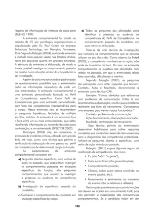 respeito de informações de interesse de cada parte            d) Todas as perguntas são planejadas para
(BUENO 1999).                                                    identificar a presença ou ausência de
        A entrevista comportamental foi criada na                competências do Perfil de Competências no
década de 70 por psicólogos organizacionais e                    comportamento passado do candidato, em
popularizada pelo Dr. Paul Green da empresa                      suas rotinas e atribuições.
Behavioral Technology, em Memphis, Tennessee,                       Trata-se de uma técnica de investigação
EUA. Segundo Rabaglio (2004), é o tipo de entrevista        que compara os comportamentos que as pessoas
e método mais popular usado nos Estados Unidos,             utilizam no seu dia-a-dia. Como observa Le Boterf
tanto em pequenas quanto em grandes empresas.               (2003), a competência manifesta-se na ação, não
A estrutura da entrevista é elaborada, de modo a            pode ser inventada na hora. Por isso, na entrevista
tornar possível investigar o comportamento passado          comportamental as questões são abordadas com
da pessoa numa situação similar da competência a            verbos no passado, em que o entrevistado relata
ser investigada.                                            fatos ocorridos, dificultando a mentira.
        A partir de conjunto estruturado e padronizado              Segundo Rabaglio (2001), as perguntas
de questionamento possibilita que o entrevistador           são planejadas para obter respostas que tenham:
colha as informações necessárias de cada um                 Contexto, Ação e Resultado, denominando a
dos entrevistados. A entrevista comportamental é            entrevista como técnica CAR.
uma entrevista personalizada baseada no Perfil                      Exemplo: “Fomos alertados que estávamos
de Competências específico. Cada Perfil de                  com problemas de comunicação. Então fiz um
Competências gera uma entrevista personalizada,             levantamento e observação, concluí que o problema
com foco nas competências imprescindíveis para              realmente era falta de treinamento. Contratamos
o cargo. Nessa entrevista não se recomendam                 uma empresa para treinar nossos funcionários.”
as perguntas hipotéticas, fechadas, de múltipla                     Contexto: problemas de comunicação
escolha, indutiva. A entrevista é um encontro face                  Ação: levantamento, observação e conclusão.
a face entre um ou mais entrevistadores, que estão                  Resultado: contratação de treinamento.
recolhendo informações ou tomando decisões para                       Essa técnica permite ao entrevistador
contratação, e um entrevistado (SPECTOR 2002).              desenvolver habilidades para colher respostas
        Gramigna (2004) cita, em acréscimo, a               completas que contenham esses três itens essenciais
entrevista de incidentes críticos, utilizada com grande     para o diagnóstico das competências pretendidas.
êxito até hoje, como uma técnica que permite a              Utilizam-se perguntas abertas e específicas, com
verificação da adequação de uma pessoa ao perfil            verbo de ação voltado ao passado.
de competências de determinada cargo ou função.                     Rabaglio (2001) sugere algumas regras de
        As       características       da      entrevista   codificação de competências, tais como:
comportamental consistem em:
                                                                 •	 Eu (não “nós”, “a gente”);
   a) Perguntas abertas específicas, com verbos de
                                                                 •	 Fatos específicos (não generalizações);
      ação no passado, que possibilitam investigar
      os comportamentos passados em situações                    •	 Comportamento passado;
      específicas da função; são perguntas                       •	 Clareza, sobre quem estava envolvido no
      comportamentais que ajudam a investigar                       evento (papéis, etc.);
      a presença ou ausência de competências
                                                                 •	 Pensamentos e sentimentos no momento
      específicas;
                                                                    do evento (não os relativos a reflexão).
   b) Investigação da experiência passada do         Declarações que oferecem poucas informações
      candidato;                               não devem ser aceitas em uma entrevista CAR, pois
   c) Conhecer o comportamento do candidato em não permitem a classificação das competências
      situações específicas do cargo;          comportamentais. Se o candidato insistir em dar

                                                        180
 