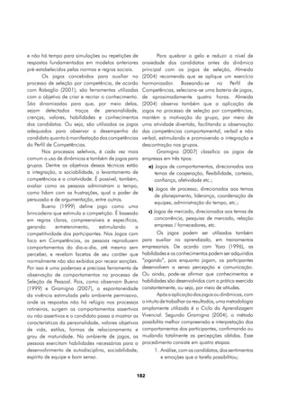 e não há tempo para simulações ou repetições de              Para quebrar o gelo e reduzir o nível de
respostas fundamentadas em modelos anteriores         ansiedade dos candidatos antes da dinâmica
pré-estabelecidos pelas normas e regras sociais.      principal com os jogos de seleção, Almeida
        Os jogos concebidos para auxiliar no          (2004) recomenda que se aplique um exercício
processo de seleção por competência, de acordo        harmonizador. Baseando-se no Perfil de
com Rabaglio (2001), são ferramentas utilizadas       Competências, seleciona-se uma bateria de jogos,
com o objetivo de criar e recriar o conhecimento.     de aproximadamente quatro horas. Almeida
São dinamizadas para que, por meio delas,             (2004) observa também que a aplicação de
sejam detectados traços de personalidade,             jogos no processo de seleção por competências,
crenças, valores, habilidades e conhecimentos         mantém a motivação do grupo, por meio de
dos candidatos. Ou seja, são utilizados os jogos      uma atividade divertida, facilitando a observação
adequados para observar o desempenho do               das competências comportamental, verbal e não
candidato quanto à manifestação das competências      verbal, estimulando e promovendo a integração e
do Perfil de Competências.                            descontração nos grupos.
        Nos processos seletivos, é cada vez mais             Gramigna (2007) classifica os jogos de
comum o uso de dinâmicas e também de jogos para       empresas em três tipos:
grupos. Dentre os objetivos dessas técnicas estão        a) Jogos de comportamentos, direcionados aos
a integração, a sociabilidade, o levantamento de           temas de cooperação, flexibilidade, cortesia,
competências e a criatividade. É possível, também,         confiança, afetividade etc.;
avaliar como as pessoas administram o tempo,
                                                         b) Jogos de processo, direcionados aos temas
como lidam com as frustrações, qual o poder de
                                                           de planejamento, liderança, coordenação de
persuasão e de argumentação, entre outros.
                                                           equipes, administração do tempo, etc.;
        Bueno (1999) define jogo como uma
brincadeira que estimula a competição. É baseado         c) Jogos de mercado, direcionados aos temas de
em regras claras, compreensíveis e específicas,            concorrência, pesquisa de mercado, relação
gerando       entretenimento,    estimulando      a        empresa / fornecedores, etc.
competitividade dos participantes. Nos Jogos com              Os jogos podem ser utilizados também
foco em Competências, as pessoas reproduzem           para auxiliar no aprendizado, em treinamentos
comportamentos do dia-a-dia, até mesmo sem            empresariais. De acordo com Yozo (1996), as
perceber, e revelam facetas de seu caráter que        habilidades e os conhecimentos podem ser adquiridos
normalmente não são exibidos por recear sanções.      “jogando”, pois enquanto jogam, os participantes
Por isso é uma poderosa e preciosa ferramenta de      desenvolvem a senso percepção e comunicação.
observação de comportamentos no processo de           Ou ainda, pode-se afirmar que conhecimentos e
Seleção de Pessoal. Pois, como observam Bueno         habilidades são desenvolvidos com a prática exercida
(1999) e Gramigna (2007), a espontaneidade            constantemente, ou seja, por meio de atitudes.
da vivência estimulada pelo ambiente permissivo,              Após a aplicação dos jogos ou dinâmicas, com
onde as respostas não há refúgio nos processos        o intuito de trabalhar os resultados, uma metodologia
rotineiros, surgem os comportamentos assertivos       amplamente utilizada é o Ciclo da Aprendizagem
ou não assertivos e o candidato passa a mostrar as    Vivencial. Segundo Gramigna (2004), o método
características da personalidade, valores objetivos   possibilita melhor compreensão e interpretação dos
de vida, estilos, formas de relacionamento e          comportamentos dos participantes, confirmando ou
grau de maturidade. No ambiente de jogos, as          mudando totalmente as percepções obtidas. Esse
pessoas exercitam habilidades necessárias para o      procedimento consiste em quatro etapas:
desenvolvimento de autodisciplina, sociabilidade,          1.	Análise, com os candidatos, dos sentimentos
espírito de equipe e bom senso.                               e emoções que a tarefa possibilitou;


                                                  182
 