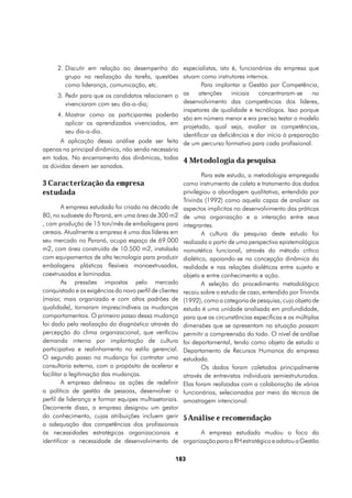 2.	Discutir em relação ao desempenho do especialistas, isto é, funcionários da empresa que
          grupo na realização da tarefa, questões atuam como instrutores internos.
          como liderança, comunicação, etc.                    Para implantar a Gestão por Competência,
       3.	Pedir para que os candidatos relacionem o as        atenções     iniciais   concentraram-se     no
          vivenciaram com seu dia-a-dia;               desenvolvimento das competências dos líderes,
                                                       inspetores de qualidade e tecnólogos. Isso porque
       4.	Mostrar como os participantes poderão
                                                       são em número menor e era preciso testar o modelo
          aplicar os aprendizados vivenciados, em
                                                       projetado, qual seja, avaliar as competências,
          seu dia-a-dia.
                                                       identificar as deficiências e dar início à preparação
        A aplicação dessa análise pode ser feita de um percurso formativo para cada profissional.
apenas na principal dinâmica, não sendo necessária
em todas. No encerramento das dinâmicas, todas
                                                       4 Metodologia da pesquisa
as dúvidas devem ser sanadas.
                                                               Para este estudo, a metodologia empregada
3 Caracterização da empresa                            como instrumento de coleta e tratamento dos dados
estudada                                               privilegiou a abordagem qualitativa, entendida por
                                                       Trivinõs (1992) como aquela capaz de analisar os
        A empresa estudada foi criada na década de aspectos implícitos no desenvolvimento das práticas
80, no sudoeste do Paraná, em uma área de 300 m2 de uma organização e a interação entre seus
, com produção de 15 ton/mês de embalagens para integrantes.
cereais. Atualmente a empresa é uma das líderes em             A cultura da pesquisa deste estudo foi
seu mercado no Paraná, ocupa espaço de 69.000 realizada a partir de uma perspectiva epistemológica
m2, com área construída de 10.500 m2, instalada nomotética funcional, através do método crítico
com equipamentos de alta tecnologia para produzir dialético, apoiando-se na concepção dinâmica da
embalagens plásticas flexíveis monoextrusadas, realidade e nas relações dialéticas entre sujeito e
coextrusadas e laminadas.                              objeto e entre conhecimento e ação.
        As pressões impostas pelo mercado                      A seleção do procedimento metodológico
conquistado e as exigências do novo perfil de clientes recaiu sobre o estudo de caso, entendido por Trivinõs
(maior, mais organizado e com altos padrões de (1992), como a categoria de pesquisa, cujo objeto de
qualidade), tornaram imprescindíveis as mudanças estudo é uma unidade analisada em profundidade,
comportamentais. O primeiro passo dessa mudança para que as circunstâncias específicas e as múltiplas
foi dado pela realização do diagnóstico através da dimensões que se apresentam na situação possam
percepção do clima organizacional, que verificou permitir a compreensão do todo. O nível de análise
demanda interna por implantação de cultura foi departamental, tendo como objeto de estudo o
participativa e realinhamento no estilo gerencial. Departamento de Recursos Humanos da empresa
O segundo passo na mudança foi contratar uma estudada.
consultoria externa, com o propósito de acelerar e             Os dados foram coletados principalmente
facilitar a legitimação das mudanças.                  através de entrevistas individuais semiestruturadas.
        A empresa delineou as ações de redefinir Elas foram realizadas com a colaboração de vários
a política de gestão de pessoas, desenvolver o funcionários, selecionados por meio da técnica de
perfil de liderança e formar equipes multissetoriais. amostragem intencional:
Decorrente disso, a empresa designou um gestor
do conhecimento, cujas atribuições incluem gerir 5 Análise e recomendação
a adequação das competências dos profissionais
às necessidades estratégicas organizacionais e                 A empresa estudada mudou o foco da
identificar a necessidade de desenvolvimento de organização para o RH estratégico e adotou a Gestão

                                                   183
 