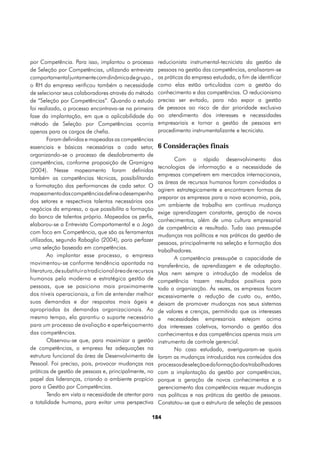 por Competência. Para isso, implantou o processo           reducionista instrumental-tecnicista da gestão de
de Seleção por Competências, utilizando entrevista         pessoas na gestão das competências, analisaram-se
comportamental juntamente com dinâmica de grupo.,          as práticas da empresa estudada, a fim de identificar
o RH da empresa verificou também a necessidade             como elas estão articuladas com a gestão do
de selecionar seus colaboradores através do método         conhecimento e das competências. O reducionismo
de “Seleção por Competências”. Quando o estudo             precisa ser evitado, para não expor a gestão
foi realizado, o processo encontrava-se na primeira        de pessoas ao risco de dar prioridade exclusiva
fase da implantação, em que a aplicabilidade do            ao atendimento dos interesses e necessidades
método de Seleção por Competências ocorria                 empresariais e tornar a gestão de pessoas em
apenas para os cargos de chefia.                           procedimento instrumentalizante e tecnicista.
        Foram definidas e mapeadas as competências
essenciais e básicas necessárias a cada setor,             6 Considerações finais
organizando-se o processo de desdobramento de
                                                                  Com o rápido desenvolvimento das
competências, conforme proposição de Gramigna
                                                           tecnologias de informação e a necessidade de
(2004). Nesse mapeamento foram definidas
                                                           empresas competirem em mercados internacionais,
também as competências técnicas, possibilitando
                                                           as áreas de recursos humanos foram convidadas a
a formatação das performances de cada setor. O
                                                           agirem estrategicamente e encontrarem formas de
mapeamento das competências define o desempenho
                                                           preparar as empresas para a nova economia, pois,
dos setores e respectivos talentos necessários aos
                                                           um ambiente de trabalho em contínua mudança
negócios da empresa, o que possibilita a formação
                                                           exige aprendizagem constante, geração de novos
do banco de talentos próprio. Mapeados os perfis,
                                                           conhecimentos, além de uma cultura empresarial
elaborou-se a Entrevista Comportamental e o Jogo
                                                           de competência e resultado. Tudo isso pressupõe
com foco em Competência, que são as ferramentas
                                                           mudanças nas políticas e nas práticas da gestão de
utilizadas, segundo Rabaglio (2004), para perfazer
                                                           pessoas, principalmente na seleção e formação dos
uma seleção baseada em competências.
                                                           trabalhadores.
        Ao implantar esse processo, a empresa                     A competência pressupõe a capacidade de
movimentou-se conforme tendência apontada na               transferência, de aprendizagem e de adaptação.
literatura, de substituir a tradicional área de recursos   Mas nem sempre a introdução de modelos de
humanos pela moderna e estratégica gestão de               competência trazem resultados positivos para
pessoas, que se posiciona mais proximamente                toda a organização. Às vezes, as empresas focam
dos níveis operacionais, a fim de entender melhor          excessivamente a redução de custo ou, então,
suas demandas e dar respostas mais ágeis e                 deixam de promover mudanças nos seus sistemas
apropriadas às demandas organizacionais. Ao                de valores e crenças, permitindo que os interesses
mesmo tempo, ela garantiu o suporte necessário             e necessidades empresariais estejam acima
para um processo de avaliação e aperfeiçoamento            dos interesses coletivos, tornando a gestão dos
das competências.                                          conhecimentos e das competências apenas mais um
        Observou-se que, para maximizar a gestão           instrumento de controle gerencial.
de competências, a empresa fez adequações na                      No caso estudado, averiguaram-se quais
estrutura funcional da área de Desenvolvimento de          foram as mudanças introduzidas nos conteúdos dos
Pessoal. Foi preciso, pois, provocar mudanças nas          processos de seleção e da formação dos trabalhadores
práticas de gestão de pessoas e, principalmente, no        com a implantação da gestão por competências,
papel das lideranças, criando o ambiente propício          porque a geração de novos conhecimentos e o
para a Gestão por Competências.                            gerenciamento das competências requer mudanças
        Tendo em vista a necessidade de atentar para       nas políticas e nas práticas da gestão de pessoas.
a totalidade humana, para evitar uma perspectiva           Constatou-se que a estrutura de seleção de pessoas

                                                       184
 