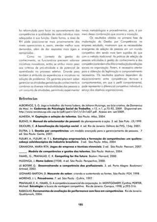 foi reformulada para focar no aproveitamento das      novas metodologias e procedimentos, pois, é por
competências e qualidades de cada indivíduo mais      meio dessa combinação que ocorre a inovação.
adequadas à sua função. Desta forma, a área de               Os resultados obtidos na primeira fase de
RH pode posicionar-se mais proximamente dos           implantação da Gestão por Competências na
níveis operacionais e, assim, atender melhor suas     empresa estudada, mostraram que as necessidades
demandas, além de dar respostas mais ágeis e          emergentes de seleção de pessoas em um mundo
apropriadas.                                          competitivo vêm sendo mais bem supridas do que
        Como no contexto da gestão do                 com o método tradicional. As práticas de seleção de
conhecimento, os funcionários precisam valorizar      pessoas articuladas à gestão do conhecimento e das
iniciativas inovadoras, então se atribui maior peso   competências tendem a facilitar a mediação das relações
aos critérios de pró-atividade e de potencial de      sociais na organização. Porém, é necessário atentar
aprendizado no processo seletivo. Grande peso         para a obtenção da legitimação e comprometimento
também é atribuído às experiências e iniciativas na   necessários. Os resultados positivos dependem do
solução de problemas. Os gerentes precisam saber      equacionamento entre competências técnicas e
gerenciar as atividades geradoras de conhecimento e   comportamentais, em que o perfil comportamental,
combinar as diversas individualidades das pessoas a   pode representar o diferencial competitivo individual a
um conjunto de atividades, permitindo experimentar    serviço dos objetivos organizacionais.


Referências
ALBORNOZ, S. G. Jogo e trabalho: do homo ludens, de Johann Huizinga, ao ócio criativo, de Domenico
de Masi. In: Cadernos de Psicologia Social do Trabalho, v.12, n.1, p.75-92, 2009. Disponível em:
http://www.revistasusp.sibi.usp.br/pdf/cpst/v12n1/v12n1a07.pdf. Acesso em: set/2009.
ALMEIDA, W. Captação e seleção de talentos. São Paulo: Atlas, 2004.
BUENO, H. Manual do selecionador de pessoal: do planejamento à ação. 3. ed. São Pulo : LTr,1999.
DEJOURS, C. A banalização da injustiça social. 4. ed. Rio de Janeiro: Editora da FVG, 154p, 2001.
DUTRA, J. S. Gestão por competências: um modelo avançado para o gerenciamento de pessoas. 7
ed. São Paulo: Gente, 2007.
FLEURY, A.; FLEURY, M. T. L. Estratégias empresariais e formação de competências: um quebra-
cabeça caleidoscópico da indústria brasileira. 3 ed. São Paulo: Atlas, 2004
GRAMIGNA, MARIA RITA. Jogos de empresa e técnicas vivenciais. 2 ed. São Paulo: Pearson, 2007.
______. Modelo de competências e gestão dos talentos. São Paulo: Makron, 2004.
HAMEL, G.; PRAHALAD, C. K. Competing for the future. Boston: Harvard, 2000.
HUIZINGA, J. Homo ludens (1938). 4 ed. São Paulo: Perspectiva, 2000.
LE BOTERF, G. Desenvolvendo a competência dos profissionais. 3. ed. Porto Alegre: Bookman/
Artmed, 2003.
LEONARD-BARTON, D. Nascente do saber: criando e sustentando as fontes. São Paulo: FGV, 1998.
MORENO, J. L. Psicodrama. 7. ed. São Paulo : Cultrix, 1997
PRAHALAD, C. K.; HAMEL, G. A competência essencial da corporação. In: MONTGOMERY, Cynthia; PORTER,
Michael. Estratégia: a busca da vantagem competitiva. Rio de Janeiro: Campus, 1998, p.293-316.
RABAGLIO, Ferramentas de avaliação de performance com foco em competências. Rio de Janeiro:
Qualitymark, 2004.



                                                 185
 
