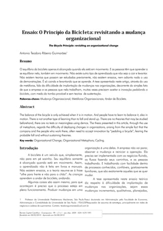 Ensaio: O Princípio da Bicicleta: revisitando a mudança
                      organizacional
                                   The Bicycle Principle: revisiting an organizational change


Antonio Teodoro Ribeiro Guimarães1

Resumo

O equilíbrio da bicicleta apenas é alcançado quando ela está em movimento. E as pessoas têm que aprender a
se equilibrar nela, também em movimento. Não existe outro tipo de aprendizado que não seja o cair e levantar.
Não existem teorias que possam ser estudadas previamente, não existem ensaios, nem adianta nada o uso
de demonstrações. É só caindo e levantando que se aprende. A tese apresentada neste artigo, através do uso
de metáforas, fala da dificuldade de implantação de mudanças nas organizações, decorrente do simples fato
de que a empresa e as pessoas que nela trabalham, muitas vezes precisam aceitar a inovação pedalando a
bicicleta, com medo do tombo provável e sem teorias de sustentação.
Palavras-chave: Mudança Organizacional; Metáforas Organizacionais; Andar de Bicicleta.


Abstract

The balance of the bicycle is only achieved when it is in motion. And people have to learn to balance it, also in
motion. There is not another type of learning than to fall and stand up. There are no theories that may be studied
beforehand, there are no tests or meaningless using demos. The thesis presented in this article, through the use
of metaphors, regards the difficulty of deploying changes in organizations, arising from the simple fact that the
company and the people who work there, often need to accept innovation by “pedaling a bicycle”, fearing the
probable fall and without sustaining theories.
Key words: Organizational Change; Organizational Metaphors; Cycling.


Introdução                                                                     organização é uma delas. A empresa não vai parar,
                                                                               absorver a mudança e reiniciar a operação. Ela
      A bicicleta é um veículo que, simplesmente,                              precisa ser implementada com os negócios fluindo,
não para em pé sozinho. Seu equilíbrio somente                                 os fluxos fazendo seus caminhos, e as pessoas
é alcançado quando está em movimento. Assim,                                   trabalhando. E trabalhando com facilidade dentro
o aprendizado não é feito em livros e manuais.                                 de processos conhecidos, confiáveis, gostosamente
Não existem ensaios, e a teoria resume-se à frase                              familiares, que são exatamente aqueles que se quer
“olhe para frente e não para o chão”. As crianças                              mudar.
aprendem a andar de bicicleta, andando.                                               A tese apresentada neste ensaio teórico
      Algumas coisas são assim mesmo, para que                                 diz respeito à dificuldade de implantação de
aconteçam é preciso que o processo esteja em                                   mudanças nas organizações, sejam essas
pleno funcionamento. Produzir mudanças em uma                                  mudanças incrementais, qualitativas, planejadas,

1	 Professor da Universidade Presbiteriana Mackenzie, São Paulo.Possui doutorado em Administração pela Faculdade de Economia,
Administração e Contabilidade da Universidade de São Paulo - FEA/USP.Pesquisador de assuntos de estratégia, principalmente em redes de
negócios e cadeias de suprimentos. Contato: teodoroguimaraes@uol.com.br


Revista Capital Científico - Guarapuava - PR - v.7 n.1 - jan./dez. 2009 - ISSN 1679-1991
Recebido em 08/02/2010 - Aprovado em 04/08/2010
 