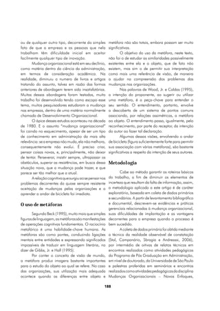 ou de qualquer outro tipo, decorrente do simples         metáfora não são totais, embora possam ser muito
fato de que a empresa e as pessoas que nela              significativas.
trabalham têm dificuldade inicial em aceitar                     O objetivo do uso da metáfora, neste texto,
facilmente qualquer tipo de inovação.                    não foi o de estudar as similaridades possivelmente
       Mudança organizacional está em seu declínio,      existentes entre ela e o objeto, que de fato não
como matéria dentro da ciência da administração,         existem, mas sim o de permitir sua interpretação
em termos de consideração acadêmica. Na                  como mais uma referência de visão, de maneira
realidade, diminuiu o numero de livros e artigos         a ajudar na compreensão dos problemas das
tratando do assunto, talvez em razão das formas          mudanças nas organizações.
anteriores de abordagem terem sido insatisfatórias.              Nas palavras de Wood, Jr. e Caldas (1995),
Muitas dessas abordagens foram testadas, muito           a intenção do proponente, ao sugerir ou utilizar
trabalho foi desenvolvido tendo como escopo esse         uma metáfora, é a peça-chave para entender o
tema, muitos pesquisadores estudaram a mudança           seu sentido. O entendimento, portanto, envolve
nas empresas, dentro de uma matéria normalmente          a descoberta de um sistema de pontos comuns
chamada de Desenvolvimento Organizacional.               associando, por relações assimétricas, a metáfora
       O ápice desses estudos aconteceu na década        ao objeto. O entendimento passa, igualmente, pelo
de 1980. E o assunto “mudança organizacional”            reconhecimento, por parte do receptor, da intenção
foi caindo no esquecimento, apesar de ser um tipo        do autor ao fazer tal declaração.
de conhecimento em administração da mais alta                    Algumas dessas visões, envolvendo o andar
relevância: se a empresa não muda, ela não melhora,      de bicicleta (figura suficientemente forte para permitir
consequentemente não evolui. É preciso criar,            sua associação com várias metáforas), são bastante
pensar coisas novas, e, principalmente, não deixar       significativas a respeito da intenção de seus autores.
de tentar. Perseverar, insistir sempre, ultrapassar os
obstáculos, superar as resistências, em busca dessa      Metodologia
situação nova, que a mudança pode trazer, e que
parece ser tão melhor que a atual.                              Cabe ao método garantir os roteiros básicos
       A relação cognitiva que surgiu ao se pensar nos   do trabalho, a fim de diminuir os elementos de
problemas decorrentes da quase sempre resistente         incerteza que resultam da falta de informação, assim,
aceitação de mudanças pelas organizações e o             a metodologia aplicada a este artigo é de caráter
aprender a andar de bicicleta foi imediata.              exploratório, baseada em coleta de dados primários
                                                         e secundários. A partir de levantamento bibliográfico
O uso de metáforas                                       e documental, descrevem-se evidências e práticas
                                                         gerenciais relacionadas à mudança organizacional,
       Segundo Beck (1995), muito mais que simples       suas dificuldades de implantação e as vantagens
figuras de linguagem, as metáforas são manifestações     decorrentes para a empresa quando o processo é
de operações cognitivas fundamentais. O raciocínio       bem sucedido.
metafórico é uma habilidade-chave humana. As                    A coleta de dados primária foi obtida mediante
metáforas são como pontes, conduzindo ligações           a técnica da realidade observável de constatação
mentais entre entidades e expressando significados       (Stal, Campanário, Sbragia e Andreassi, 2006),
impossíveis de traduzir em linguagem literária, no       por intermédio de oitivas de relatos técnicos em
dizer de Gibbs, Jr. e Hall (1995).                       encontros realizados como atividades pedagógicas
       Por conter o conceito de visão de mundo,          do Programa de Pós Graduação em Administração,
a metáfora produz imagens bastante importantes           em nível de doutorado, da Universidade de São Paulo
para o estudo do objeto ao qual se refere. No caso       e palestras proferidas em seminários e encontros
das organizações, sua utilização mais adequada           realizados como atividades pedagógicas da disciplina
acontece quando as diferenças entre objeto e             Mudanças Organizacionais – Novos Enfoques,

                                                     188
 
