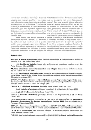 sempre visam intensificar a acumulação de capital,     trabalhadores sobrantes - desnecessários ao capital,
seja através da mais-valia absoluta, ou por meio da    que não conseguirão mais serem absorvidos pelo
mais-valia relativa, reduzindo os custos de produção   sistema? Será que emergirá alguma alternativa
e aumentando a sua produtividade. O processo de        viável ao crescente desemprego? Será que não está
acumulação e centralização de capital é inerente a     no momento da sociedade como um todo, bem
esse sistema, pois deles dependem, a permanência       como, profissionais, refletirem seriamente sobre as
de qualquer empreendimento no mercado, evitando        “novas armadilhas” do capital? Ou será que, ao
sua eliminação e/ou incorporação a outro capitalista   criar alternativas para atenuar as manifestações da
de maior porte.                                        questão social, não se está novamente deixando de
       Nesse sentido, este estudo propõe-se a          prospectar mudanças, que realmente transformem
desencadear algumas reflexões, a estudantes            a realidade, reduzindo a desigualdade social e
ou profissionais que trabalham com a questão           econômica, assim como a exploração capitalista?
social e suas manifestações, para serem objeto de      E por último, será que a criação de alternativas de
prospecções sobre a realidade social e econômica.      geração de trabalho e renda, além de serem fruto das
Diante das transformações que estão ocorrendo          próprias contradições do capital, não se constituem
no processo de trabalho, o que será proposto aos       também, como uma forma de alienação?


Referências
ANTUNES, R. Adeus ao trabalho? Ensaio sobre as metamorfoses e a centralidade do mundo do
trabalho. 3. ed., São Paulo: Cortez, 1995.
_______. Os Sentidos do Trabalho. Ensaio sobre a afirmação e a negação do trabalho. 6. ed., São
Paulo: Boitempo Editorial, 2003.
ATLAS na alimentação e moradia respondem pela inflação. Disponível em: <http:/www.dieese.
org.br>. Acesso em: 06 fev. 2009.
BULLA, L. C. Serviço Social, Educação e Práxis: Tendências Teóricas e Metodológicas (Tese de Doutorado).
Universidade Federal do Rio Grande do Sul. Faculdade de Educação. Curso de Pós-Gradualção em
Educação. Porto Alegre, 1992.
CAMPOS; O. S. Pobreza é menor se há equidade de gênero. Programa das Nações Unidas para o
desenvolvimento. Disponível em: <http://www.pnud.org.br/pobreza_desigualdade/reportagens/index.
php?id01=2955&lay=pde>. Acesso em: 13 ago. 2008.
CATTANI, A. D. Trabalho & Autonomia. Petrópolis, Rio de Janeiro: Vozes Ltda, 1996.
______ (org.). Trabalho e Tecnologia: dicionário crítico (org.). 3. ed. Petrópolis, RJ: Vozes, 2000.
______ (org.). A Outra Economia. Porto Alegre: Veraz, 2003.
COCCO, G. Trabalho e Cidadania: produção e direitos na era da globalização. 2. ed. São Paulo:
Cortez, 2001.
DEPARTAMENTO INTERSINDICAL DE ESTATÍSTICA E ESTUDOS SÓCIO-ECONÔMICOS. Pesquisa de
Emprego e Desemprego das Regiões Metropolitanas (ano de 2005). http:/www.dieese.org.br.
Acesso em 21 de maio de 2005.
DE PAULA, J. Desenvolvimento e gestão compartilhada. In: SILVEIRA, C. M. ; REIS, L. C. Desenvolvimento
Local: dinâmicas e estratégias. Rio de Janeiro: Comunidade Solidária / Governo Federal / Ritz, 2001.
DRUCK, M. G. Terceirização: (des) fordizando a fábrica. Um estudo do complexo petroquímico. São
Paulo: Boitempo Editorial, 1999.
FACHIN, P Brasil será atingido pela crise mundial. In.: IHU ON-LINE. Revista do Instituto Humanistas
         .


                                                   19
 