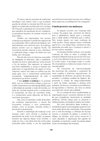O mesmo vale em processos de substituição         natural do ser humano para conviver com conflitos e
tecnológica mais radical, como o que aconteceu             tentar supera-los, e a satisfação do “ter conseguido”.
quando da entrada no mercado dos CDs com som
digital, em substituição aos discos de vinil, os antigos   O medo presente nas mudanças
LPs. Enquanto a população era convencida a trocar
seus aparelhos de reprodução de som analógicos,                    As pessoas convivem com mudanças todo
as gravadoras lançavam os sucessos musicais nas            o tempo. Na própria vida, caminham da infância
duas mídias.                                               para a adolescência, depois para a juventude,
         Também nas organizações, não ocorrem              para a idade adulta e finalmente para a velhice.
mudanças que obriguem a parada dos negócios até            Nem sempre passam por essas mudanças de
sua implantação. Nem mudanças tecnológicas, nem            modo pacífico. Muitas pessoas tentam inutilmente
administrativas, nem nenhuma outra. As mudanças            agarrar-se a uma dessas fases, manterem-se nela,
sempre ocorrem com os negócios fluindo. Os                 esquecidas que estão que a mudança é natural, e
funcionários precisam absorver o novo, abandonar           por isso mesmo, necessária.
o confortável antigo, e seguir em frente com suas                  As empresas também evoluem, com grandes
tarefas, sem interrupção.                                  mudanças em todos os níveis. A ecologia das
         Eles não são como as máquinas, que podem          empresas é diferente hoje do que era há trinta anos,
ser desligadas na sexta-feira, após o expediente,          e muito mais diferente ainda do que há cem anos.
retiradas do local e substituídas por outras durante       O mundo mudou. A tecnologia mudou o mundo.
o fim de semana. Eles operavam as máquinas                 Os computadores e a telecomunicação criaram um
que foram obsoletadas, e, porque a empresa não             mercado global.
pode parar, na segunda-feira vão operar as novas                   Os movimentos de internacionalização
máquinas, mesmo com todos os conflitos que isso            das economias têm produzido o surgimento de
possa gerar com o conhecimento anteriormente               novos modelos e dinâmicas organizacionais. As
incorporado, independentemente de todo o                   necessidades de eficiência, de ganhos de escala,
treinamento que tenham recebido.                           somadas a complexos modelos de logística, têm
         E esse pedalar a mudança é um processo            provocado a criação de mega-conglomerados
difícil, com os conhecimentos antigos e novos em           a partir de fusões, aquisições e alianças entre
conflito. Exatamente como disse Senge (2002), sobre        empresas. De bancos a empresas automobilísticas,
a dificuldade de aprender a andar de bicicleta, em         de seguradoras a indústrias, são raros os setores
razão do contraste existente entre o conhecimento          que ainda não viveram esta realidade.
já incorporado, da física do movimento andar,                      Em um contexto de maior competitividade, as
e o conhecimento sendo absorvido, da física do             organizações buscam concentrar esforços em torno
movimento giroscópico.                                     de suas competências, terceirizando as atividades
         Mas, como no aprender a andar de bicicleta,       periféricas, abrindo espaço para as pequenas e
nas mudanças organizacionais, a maioria dos                médias empresas, arranjadas em redes ou em clusters.
funcionários incorpora o novo conhecimento,                        Até como decorrência dessa mudança, a
também, como na bicicleta, tomando tombos e                sociedade em geral, e os empregados, passaram a ter
levantando e perseverando.                                 maior poder dentro das corporações. Preocupações
         Durante a implantação de mudanças numa            com o nível de emprego, a utilização de recursos
empresa, assim como durante o processo de                  naturais, a produção de dejetos, o aumento do
aprendizado de andar numa bicicleta, as pessoas            tráfego, da poluição, entre outros, somam-se à
transitam por algumas etapas muito similares: o            maior expressão e organização dos agentes da
medo do novo, a dor decorrente dos machucados              sociedade, aumentando o poder de pressão desses
produzidos pelos tombos, o uso da capacidade               atores nas estratégias das empresas.


                                                      191
 