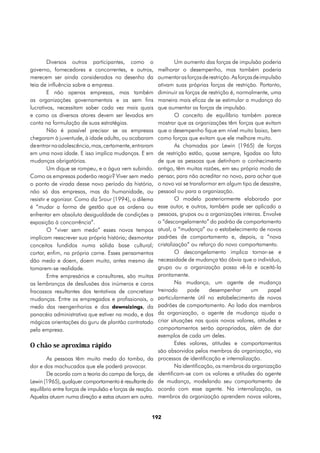 Diversos outros participantes, como o                     Um aumento das forças de impulsão poderia
governo, fornecedores e concorrentes, e outros,           melhorar o desempenho, mas também poderia
merecem ser ainda considerados no desenho da              aumentar as forças de restrição. As forças de impulsão
teia de influência sobre a empresa.                       ativam suas próprias forças de restrição. Portanto,
         E não apenas empresas, mas também                diminuir as forças de restrição é, normalmente, uma
as organizações governamentais e as sem fins              maneira mais eficaz de se estimular a mudança do
lucrativos, necessitam saber cada vez mais quais          que aumentar as forças de impulsão.
e como os diversos atores devem ser levados em                     O conceito de equilíbrio também parece
conta na formulação de suas estratégias.                  mostrar que as organizações têm forças que evitam
         Não é possível precisar se as empresas           que o desempenho fique em nível muito baixo, bem
chegaram à juventude, à idade adulta, ou acabaram         como forças que evitam que ele melhore muito.
de entrar na adolescência, mas, certamente, entraram               As chamadas por Lewin (1965) de forças
em uma nova idade. E isso implica mudanças. E em          de restrição estão, quase sempre, ligadas ao fato
mudanças obrigatórias.                                    de que as pessoas que detinham o conhecimento
         Um dique se rompeu, e a água vem subindo.        antigo, têm muitas razões, em seu próprio modo de
Como as empresas poderão reagir? Viver sem medo           pensar, para não acreditar no novo, para achar que
o ponto de virada desse novo período da história,         o novo vai se transformar em algum tipo de desastre,
não só das empresas, mas da humanidade, ou                pessoal ou para a organização.
resistir e agonizar. Como diz Srour (1994), o dilema               O modelo posteriormente elaborado por
é “mudar a forma de gestão que as ordena ou               esse autor, e outros, também pode ser aplicado a
enfrentar em absoluta desigualdade de condições a         pessoas, grupos ou a organizações inteiras. Envolve
exposição à concorrência”.                                o “descongelamento” do padrão de comportamento
         O “viver sem medo” esses novos tempos            atual, a “mudança” ou o estabelecimento de novos
implicam reescrever sua própria história; desmontar       padrões de comportamento e, depois, a “nova
conceitos fundidos numa sólida base cultural;             cristalização” ou reforço do novo comportamento.
cortar, enfim, na própria carne. Esses pensamentos                 O descongelamento implica tornar-se e
dão medo e doem, doem muito, antes mesmo de               necessidade de mudança tão óbvia que o indivíduo,
tomarem-se realidade.                                     grupo ou a organização possa vê-la e aceitá-la
         Entre empresários e consultores, são muitas      prontamente.
as lembranças de desilusões dos inúmeros e caros                   Na mudança, um agente de mudança
fracassos resultantes das tentativas de concretizar       treinado      pode      desempenhar      um      papel
mudanças. Entre os empregados e profissionais, o          particularmente útil no estabelecimento de novos
medo das reengenharias e dos downsizings, da              padrões de comportamento. Ao lado dos membros
panacéia administrativa que estiver na moda, e das        da organização, o agente de mudança ajuda a
mágicas orientações do guru de plantão contratado         criar situações nas quais novos valores, atitudes e
pela empresa.                                             comportamentos serão apropriados, além de dar
                                                          exemplos de cada um deles.
O chão se aproxima rápido                                          Estes valores, atitudes e comportamentos
                                                          são absorvidos pelos membros da organização, via
        As pessoas têm muito medo do tombo, da            processos de identificação e internalização.
dor e dos machucados que ele poderá provocar.                      Na identificação, os membros da organização
        De acordo com a teoria do campo de força, de      identificam-se com os valores e atitudes do agente
Lewin (1965), qualquer comportamento é resultante do      de mudança, modelando seu comportamento de
equilíbrio entre forças de impulsão e forças de reação.   acordo com esse agente. Na internalização, os
Aquelas atuam numa direção e estas atuam em outra.        membros da organização aprendem novos valores,


                                                      192
 