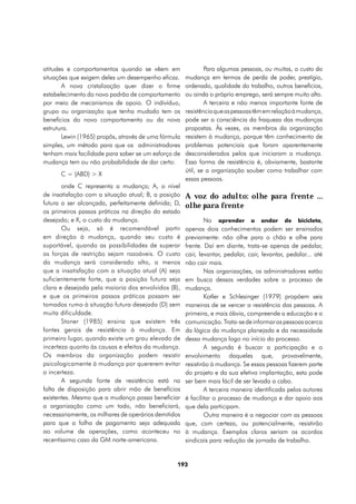 atitudes e comportamentos quando se vêem em                   Para algumas pessoas, ou muitas, o custo da
situações que exigem deles um desempenho eficaz.      mudança em termos de perda de poder, prestígio,
       A nova cristalização quer dizer o firme        ordenado, qualidade do trabalho, outros benefícios,
estabelecimento do novo padrão de comportamento       ou ainda o próprio emprego, será sempre muito alto.
por meio de mecanismos de apoio. O indivíduo,                 A terceira e não menos importante fonte de
grupo ou organização que tenha mudado tem os          resistência que as pessoas têm em relação à mudança,
benefícios do novo comportamento ou da nova           pode ser a consciência da fraqueza das mudanças
estrutura.                                            propostas. Às vezes, os membros da organização
       Lewin (1965) propôs, através de uma fórmula    resistem à mudança, porque têm conhecimento de
simples, um método para que os administradores        problemas potenciais que foram aparentemente
tenham mais facilidade para saber se um esforço de    desconsiderados pelos que iniciaram a mudança.
mudança tem ou não probabilidade de dar certo:        Essa forma de resistência é, obviamente, bastante
                                                      útil, se a organização souber como trabalhar com
      C = (ABD) > X
                                                      essas pessoas.
       onde C representa a mudança; A, o nível
de insatisfação com a situação atual; B, a posição    A voz do adulto: olhe para frente ...
futura a ser alcançada, perfeitamente definida; D,    olhe para frente
os primeiros passos práticos na direção do estado
desejado; e X, o custo da mudança.                            No aprender a andar de bicicleta,
       Ou seja, só é recomendável partir              apenas dois conhecimentos podem ser ensinados
em direção à mudança, quando seu custo é              previamente: não olhe para o chão e olhe para
suportável, quando as possibilidades de superar       frente. Daí em diante, trata-se apenas de pedalar,
as forças de restrição sejam razoáveis. O custo       cair, levantar, pedalar, cair, levantar, pedalar... até
da mudança será considerado alto, a menos             não cair mais.
que a insatisfação com a situação atual (A) seja              Nas organizações, os administradores estão
suficientemente forte, que a posição futura seja      em busca dessas verdades sobre o processo de
clara e desejada pela maioria dos envolvidos (B),     mudança.
e que os primeiros passos práticos possam ser                 Kotler e Schlesinger (1979) propõem seis
tomados rumo à situação futura desejada (D) sem       maneiras de se vencer a resistência das pessoas. A
muita dificuldade.                                    primeira, e mais óbvia, compreende a educação e a
       Stoner (1985) ensina que existem três          comunicação. Trata-se de informar as pessoas acerca
fontes gerais de resistência à mudança. Em            da lógica da mudança planejada e da necessidade
primeiro lugar, quando existe um grau elevado de      dessa mudança logo no início do processo.
incerteza quanto às causas e efeitos da mudança.              A segunda é buscar a participação e o
Os membros da organização podem resistir              envolvimento daqueles que, provavelmente,
psicologicamente à mudança por quererem evitar        resistirão à mudança. Se essas pessoas fizerem parte
a incerteza.                                          do projeto e da sua efetiva implantação, esta pode
       A segunda fonte de resistência está na         ser bem mais fácil de ser levada a cabo.
falta de disposição para abrir mão de benefícios              A terceira maneira identificada pelos autores
existentes. Mesmo que a mudança possa beneficiar      é facilitar o processo de mudança e dar apoio aos
a organização como um todo, não beneficiará,          que dela participam.
necessariamente, os milhares de operários demitidos           Outra maneira é a negociar com as pessoas
para que a folha de pagamento seja adequada           que, com certeza, ou potencialmente, resistirão
ao volume de operações, como aconteceu no             à mudança. Exemplos claros seriam os acordos
recentíssimo caso da GM norte-americana.              sindicais para redução de jornada de trabalho.


                                                 193
 