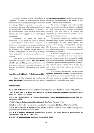 A quinta maneira envolve manipulação e  de movimento necessário, que obriga que as coisas
cooptação. Às vezes, os administradores evitam,aconteçam simultaneamente a ele mesmo, e que
                                               podem justificá-lo e até modificá-lo.
disfarçadamente, que as pessoas ou grupos resistam
à mudança. Podem manipular ou cooptar os               Na primeira utilização, uma metáfora criada
                                               pelos economistas, quando se discutiu a pedalada
empregados, liberando informações seletivamente,
ou estruturando, conscientemente, a sequência  da Encol, mostrou-se que a mudança no ambiente
dos acontecimentos. Além da ética dúbia dessas aconteceu com tanto impacto, de maneira tão
                                               importante, que o tombo foi muito grande, e não foi
técnicas, elas também podem ter um efeito oposto
ao desejado.                                   possível retomar o movimento.
       Finalmente, na visão de Kotler e                Na segunda utilização da metáfora, criada
Schlesinger (1979), pode ser usada a coação.   por Peter Senge, ocorreu uma tentativa de explicar
Os administradores podem forçar uma pessoa a   a aprendizagem do novo, pelas pessoas, dos
aceitar uma mudança com ameaças explícitas ou  processos de mudança, pela capacidade inata que
implícitas, envolvendo perda de emprego, perda elas têm, mesmo em pleno movimento, de substituir
de promoção, etc. Também podem demitir ou      um conhecimento antigo por outro, muitas vezes até
transferir empregados que dificultem a mudança.conflitantes com o anterior..
Neste caso, como no anterior, o efeito pode ser        A terceira utilização reuniu o conceito do
negativo.                                      movimento e do aprendizado do novo em um mesmo
                                               processo e mesmo espaço de tempo, quando propôs
       Essa teoria, por ser bastante abrangente,
parece ser tão simples como o olhe para frente,que em muitas situações, principalmente no mundo
não olhe para o chão, que os adultos dizem paracompetitivo, e especialmente na gestão das empresas,
as crianças na primeira vez que elas sentam no não é possível separar a continuidade da ação que
selim da sua bicicleta. Na verdade, não existemestá se desenrolando da mudança que precisa ser
teorias.                                       implementada.
                                                       A própria vida das pessoas é um permanente
Considerações Finais - Pedalando, enfim! aprender a andar de bicicleta, provavelmente sob
                                               qualquer ótica que se queira utilizar. Pelo menos, essa
     Todas as três utilizações da metáfora do afirmativa parece ser verdadeira quando se pensa
andar de bicicleta, encaminham para um sentido nas pedaladas comentadas neste artigo.


Referências
BECK, B.E.F. Metaphor: Cognition and Artificial Intelligence, apud Wood Jr. e Caldas, 1995, citado.
GIBBS JR, R.W.; HALL, C.K. What does it mean to say that a metaphor has been understood? Apud
Wood Jr. e Caldas, 1995, citado.
KOTLER, J.P ; SCHLESINGER, L.A. Choosing Strategies for Change. Harvard Business Revue v.57, n.2,
           .
março/abril, 1979.
LEWIN, K. Teoria de Campo em Ciência Social. São Paulo: Pioneira, 1965.
STAL, E. et al. Inovação – como vencer esse desafio empresarial. São Paulo: Clio Editora, 2006.
SENGE, P A Construção do Conhecimento. São Paulo: Palestra realizada no evento Expomanagement,
        .
promovido pela HSM Management, 2002.
SROUR, R. H. Formas de Gestão: O Desafio da Mudança. São Paulo: Revista de Administração de
Empresas/FGV v.34, n.4, p.31-45, 1994.
STONER, J. F. Administração. São Paulo: Prentice Hall, 1985.


                                                 194
 