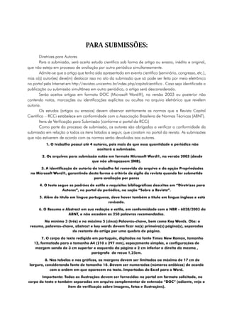 PARA SUBMISSÕES:
        Diretrizes para Autores
        Para a submissão, será aceito estudo científico sob forma de artigo ou ensaio, inédito e original,
que não esteja em processo de avaliação por outro periódico simultaneamente.
        Admite-se que o artigo que tenha sido apresentado em evento científico (seminário, congresso, etc.),
mas o(s) autor(es) deve(m) destacar isso no ato da submissão que só pode ser feita por meio eletrônico
no portal pela Internet em http://revistas.unicentro.br/index.php/capitalcientifico . Caso seja identificada a
publicação ou submissão simultânea em outro periódico, o artigo será desconsiderado.
        Serão aceitos artigos em formato DOC (Microsoft Word®), na versão 2003 ou posterior não
contendo notas, marcações ou identificações explícitas ou ocultas no arquivo eletrônico que revelem
autoria.
        Os estudos (artigos ou ensaios) devem observar estritamente as normas que a Revista Capital
Científico – RCCi estabelece em conformidade com a Associação Brasileira de Normas Técnicas (ABNT).
        Itens de Verificação para Submissão (conforme o portal da RCCi)
        Como parte do processo de submissão, os autores são obrigados a verificar a conformidade da
submissão em relação a todos os itens listados a seguir, que constam no portal da revista. As submissões
que não estiverem de acordo com as normas serão devolvidas aos autores.
           1. O trabalho possui até 4 autores, pois mais do que essa quantidade o periódico não
                                        aceitará a submissão.

         2. Os arquivos para submissão estão em formato Microsoft Word®, na versão 2003 (desde
                                    que não ultrapassem 2MB).

       3. A identificação de autoria do trabalho foi removida do arquivo e da opção Propriedades
 no Microsoft Word®, garantindo desta forma o critério de sigilo da revista quando for submetido
                                      para avaliação por pares

       4. O texto segue os padrões de estilo e requisitos bibliográficos descritos em “Diretrizes para
                    Autores”, no portal do periódico, na seção “Sobre a Revista”.

       5. Além do título em língua portuguesa, deve haver também o título em língua inglesa e está
                                             revisado.

       6. O Resumo e Abstract em sua redação e estilo, em conformidade com a NBR - 6028/2003 da
                      ABNT, e não excedem as 250 palavras recomendadas.

        No mínimo 3 (três) e no máximo 5 (cinco) Palavras-chave, bem como Key Words. Obs: o
 resumo, palavras-chave, abstract e key words devem ficar na(s) primeira(s) página(s), separados
                       do restante do artigo por uma quebra de página.

        7. O corpo do texto redigido em português, digitados na fonte Times New Roman, tamanho
   12, formatado para o tamanho A4 (210 x 297 mm), espaçamento simples, e configurações de
    margem sendo de 3 cm superior e esquerda da página e 2 cm inferior e direita da mesma ,
                                    parágrafo de recuo 1,25cm.

          8. Nas tabelas e nos gráficos, as margens devem ser limitadas ao máximo de 17 cm de
 largura, considerando fonte de tamanho 10. Devem ser numerados (números arábicos) de acordo
             com a ordem em que aparecem no texto. Importados do Excel para o Word.

       Importante: Todas as ilustrações devem ser fornecidas no portal em formato solicitado, no
corpo do texto e também separadas em arquivo complementar de extensão “DOC” (adiante, veja o
                     item de verificação sobre imagens, fotos e ilustrações).
 
