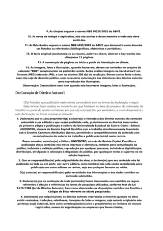 9. As citações seguem a norma NBR 10520/2002 da ABNT.

          10. As notas de rodapé e explicativa, não são aceitas e dessa maneira o texto não deve
                                              contê-las.

       11. As Referências seguem a norma NBR 6023/2002 da ABNT, que demonstra como deverão
                ser listadas as referências (bibliográficas, eletrônicas e periódicos).

         12. O texto original (excetuando-se os resumo, palavras-chave, abstract e key words) não
                                        ultrapassa 15 páginas.

                  13. A numeração de páginas se inicia a partir da introdução em diante.

        14. As imagens, fotos e ilustrações, quando houverem, devem ser enviadas em arquivo de
  extensão “DOC” complementar no portal da revista. Serão aceitas imagens no Corel-draw® em
 formato JPEG (extensão JPG), e com no mínimo 300 dpi de resolução. Devem conter fonte e data;
caso não seja de domínio público, será necessária autorização dos detentores dos direitos autorais
                                  para reprodução das ilustrações.
      Observação: Desconsidere esse item quando não houverem imagens, fotos e ilustrações.

Declaração de Direito Autoral

       O(s) Autor(es) que publica(m) nesta revista concorda(m) com os termos da declaração a seguir.
       Estes termos ficam aceitos no momento em que finalizam os itens do processo da submissão do
trabalho no portal da revista na Internet, em que o(s) autor(es) dão por verdadeiro, e assim dispensa(m) a
essa declaração na forma impressa e assinada:
 1. Declara(m) que é (são) proprietário(s) exclusivo(s) e titular(es) dos direitos autorais do conteúdo
     submetido a ser editado e que nessa qualidade cede, gratuitamente os direitos decorrentes
   da primeira edição e publicação à editora da Universidade Estadual do Centro-Oeste – Editora
    UNICENTRO, através da Revista Capital Científico com o trabalho simultaneamente licenciado
   sob a Creative Commons Attribution License, permitindo o compartilhamento do conteúdo com
             reconhecimento da autoria do trabalho e publicação inicial nesta revista.

      Dessa maneira, autoriza(m) a Editora UNICENTRO, através da Revista Capital Científico a
     publicação desse conteúdo nos meios impresso e eletrônico, também para comunicação ao
público, incluindo a exibição pública, reprodução por qualquer processo, incluindo a digitalização,
distribuição, divulgação e colocação à disposição do público, por quaisquer meios e suportes no na
                                          edição impressa;

 2. Que se responsabiliza(m) pela originalidade da obra, e declara(m) que seu conteúdo não foi
publicado no todo ou em parte por outra editora, como também não está sendo considerado para
           publicação em outra editora ou revista, seja em qualquer formato ou mídia.

   O(s) autor(es) se responsabiliza(m) pela veracidade das informações e dos dados contidos no
                                        conteúdo submetido.

  3. Declara(m) que na confecção do texto (conteúdo) foram observadas com exatidão as regras
     referentes à citação e referências às fontes de pesquisas utilizadas, conforme teor da Lei
9.610/1988 (Lei de Direitos Autorais), bem como observadas as disposições contidas nos Comitês e
                         Códigos de Ética referente ao objeto pesquisado;

    4. Declara(m) que adquiriu(ram) os direitos autorais reservados a terceiros quando na obra
 existir remissões, traduções, coletâneas, inserções de fotos e imagens, cuja autoria originária não
 pertença ao(s) autor(es), bem como autorização(ões) junto a proprietários ou titulares de marcas
                registradas, nomes de organizações ou empresas que forem citadas;
 