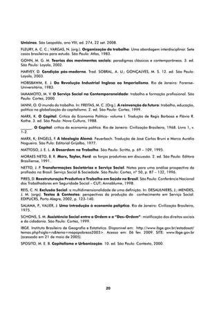 Unisinos. São Leopoldo, ano VIII, ed. 274, 22 set. 2008.
FLEURY, A. C. C.; VARGAS, N. (org.). Organização do trabalho: Uma abordagem interdisciplinar. Sete
casos brasileiros para estudo. São Paulo: Atlas, 1983.
GOHN, M. G. M. Teorias dos movimentos sociais: paradigmas clássicos e contemporâneos. 3. ed.
São Paulo: Loyola, 2002.
HARVEY, D. Condição pós-moderna. Trad. SOBRAL, A. U.; GONÇALVES, M. S. 12. ed. São Paulo:
Loyola, 2003.
HOBSBAWM, E. J. Da Revolução Industrial Inglesa ao Imperialismo. Rio de Janeiro: Forense-
Universitária, 1983.
IAMAMOTO, M. V. O Serviço Social na Contemporaneidade: trabalho e formação profissional. São
Paulo: Cortez, 2000.
IANNI, O. O mundo do trabalho. In: FREITAS, M. C. (Org.). A reinvenção do futuro: trabalho, educação,
política na globalização do capitalismo. 2. ed. São Paulo: Cortez, 1999.
MARX, K. O Capital. Crítica da Economia Política- volume I. Tradução de Regis Barbosa e Flávio R.
Kothe. 3. ed. São Paulo: Nova Cultura, 1988.
______. O Capital: crítica da economia política. Rio de Janeiro: Civilização Brasileira, 1968. Livro 1, v.
1-2.
MARX, K; ENGELS, F. A Ideologia Alemã. Feuerbach. Tradução de José Carlos Bruni e Marco Aurélio
Nogueira. São Pulo: Editorial Grijalbo, 1977.
MATTOSO, J. E. L. A Desordem no Trabalho. São Paulo: Scritta, p. 69 – 109, 1995.
MORAES NETO, B. R. Marx, Taylor, Ford: as forças produtivas em discussão. 2. ed. São Paulo: Editora
Brasiliense, 1991.
NETTO, J. P Transformações Societárias e Serviço Social. Notas para uma análise prospectiva da
           .
profissão no Brasil. Serviço Social & Sociedade. São Paulo: Cortez, nº 50, p. 87 – 132, 1996.
PIRES, D. Reestruturação Produtiva e Trabalho em Saúde no Brasil. São Paulo: Conferência Nacional
dos Trabalhadores em Seguridade Social – CUT; Annablume, 1998.
REIS, C. N. Exclusão Social: a multidimensionalidade de uma definição. In: DESAULNIERS, J.; MENDES,
J. M. (orgs). Textos & Contextos: perspectivas da produção do conhecimento em Serviço Social.
EDIPUCRS, Porto Alegre, 2002, p. 123-140.
SALAMA, P VALIER, J. Uma introdução à economia políptica. Rio de Janeiro: Civilização Brasileira,
         .,
1975.
SCHONS, S. M. Assistência Social entre a Ordem e a “Des-Ordem”: mistificação dos direitos sociais
e da cidadania. São Paulo: Cortez, 1999.
IBGE. Instituto Brasileiro de Geografia e Estatística. Disponível em: http://www.ibge.gov.br/estadosat/
temas.php?sigla=rs&tema=mapapobreza2003>. Acesso em: 06 fev. 2009. SITE: www.Ibge.gov.br
(acessado em 21 de maio de 2005).
SPOSITO, M. E. B. Capitalismo e Urbanização. 10. ed. São Paulo: Contexto, 2000.




                                                    20
 