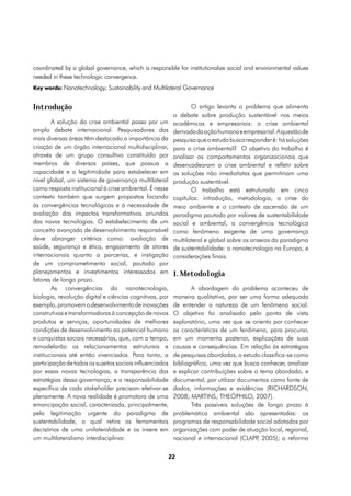 coordinated by a global governance, which is responsible for institutionalize social and environmental values
needed in these technologic convergence.
Key words: Nanotechnology; Sustainability and Multilateral Governance


Introdução                                                        O artigo levanta o problema que alimenta
                                                           o debate sobre produção sustentável nos meios
        A solução da crise ambiental passa por um          acadêmicos e empresariais: a crise ambiental
amplo debate internacional. Pesquisadores das              derivada da ação humana e empresarial. A questão de
mais diversas áreas têm destacado a importância da         pesquisa que o estudo busca responder é: há soluções
criação de um órgão internacional multidisciplinar,        para a crise ambiental? O objetivo do trabalho é
através de um grupo consultivo constituído por             analisar os comportamentos organizacionais que
membros de diversos países, que possua a                   desencadearam a crise ambiental e refletir sobre
capacidade e a legitimidade para estabelecer em            as soluções não imediatistas que permitiriam uma
nível global, um sistema de governança multilateral        produção sustentável.
como resposta institucional à crise ambiental. É nesse            O trabalho está estruturado em cinco
contexto também que surgem propostas focando               capítulos: introdução, metodologia, a crise do
às convergências tecnológicas e à necessidade de           meio ambiente e o contexto de ascensão de um
avaliação dos impactos transformativos oriundos            paradigma pautado por valores de sustentabilidade
das novas tecnologias. O estabelecimento de um             social e ambiental, a convergência tecnológica
conceito avançado de desenvolvimento responsável           como fenômeno exigente de uma governança
deve abranger critérios como: avaliação de                 multilateral e global sobre os anseios do paradigma
saúde, segurança e ética, engajamento de atores            de sustentabilidade: a nanotecnologia na Europa, e
internacionais quanto a parcerias, e instigação            considerações finais.
de um comprometimento social, pautado por
planejamentos e investimentos interessados em              1. Metodologia
fatores de longo prazo.
        As convergências da nanotecnologia,                       A abordagem do problema aconteceu de
biologia, revolução digital e ciências cognitivas, por     maneira qualitativa, por ser uma forma adequada
exemplo, promovem o desenvolvimento de inovações           de entender a natureza de um fenômeno social.
construtivas e transformadoras à concepção de novos        O objetivo foi analisado pelo ponto de vista
produtos e serviços, oportunidades de melhores             exploratório, uma vez que se orienta por conhecer
condições de desenvolvimento ao potencial humano           as características de um fenômeno, para procurar,
e conquistas sociais necessárias, que, com o tempo,        em um momento posterior, explicações de suas
remodelarão os relacionamentos estruturais e               causas e consequências. Em relação às estratégias
institucionais até então vivenciados. Para tanto, a        de pesquisas abordadas, o estudo classifica-se como
participação de todos os sujeitos sociais influenciados    bibliográfico, uma vez que busca conhecer, analisar
por essas novas tecnologias, a transparência das           e explicar contribuições sobre o tema abordado, e
estratégias dessa governança, e a responsabilidade         documental, por utilizar documentos como fonte de
específica de cada stakeholder precisam efetivar-se        dados, informações e evidências (RICHARDSON,
plenamente. A nova realidade é promotora de uma            2008; MARTINS; THEÓPHILO, 2007).
emancipação social, caracterizada, principalmente,                Três possíveis soluções de longo prazo à
pela legitimação urgente do paradigma de                   problemática ambiental são apresentadas: os
sustentabilidade, o qual retira os ferramentais            programas de responsabilidade social adotados por
decisórios de uma unilateralidade e os insere em           organizações com poder de atuação local, regional,
um multilateralismo interdisciplinar.                      nacional e internacional (CLAPP 2005); a reforma
                                                                                           ,

                                                          22
 