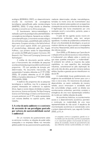 mediante determinadas atitudes mercadológicas,
ecológica (BORINELLI, 2007); e o desenvolvimento
oriundo do movimento de convergências    tomadas no intuito único de incrementarem seus
                                         lucros, sem estarem preocupadas com as respectivas
tecnológicas exemplificado pelas nanotecnologias
                                         consequências sociais e ambientais de tais decisões.
(MARTINS, 2005). O artigo aborda as diferentes
                                         A legitimação dos lucros empresariais por uma
soluções e concentra-se na última proposição.
                                         aceitação social e comunitária, portanto, passa a
        O levantamento teórico-metodológico é
                                         ser imprescindível.
realizado a partir do paradigma de sustentabilidade e
                                                A ação de tais agentes sociais incorre em
convergências tecnológicas. Apresenta-se, também,
                                         consequências ambientais, estas nem sempre
como exemplificação, o movimento nanotecnológico
                                         agradáveis. A análise da problemática ambiental se
do continente europeu, possibilitado pela análise do
                                         dá por uma diversidade de abordagens, as quais se
documento: European activities in the field of ethical,
                                         mostram distintas em alguns pontos e convergentes
legal and social aspects (ELSA) and governance
                                         em outros. Nesse sentido, adota-se a via interpretativa
of nanotechnology, elaborado pela Dra. Angela
                                         das ciências sociais.
Huffman, cuja primeira versão foi disponibilizada
em outubro de 2008 pela European Comission, DG  Zioni (2005, p.39) destaca que “para discutir
                                         a relação entre as ciências sociais e o meio ambiente,
Research, Unit “Nano and Converging Sciences and
Technologies”.                           é fundamental uma reflexão sobre o cenário em
                                         que essas questões emergiram: a modernidade”.
        A análise do documento permite verificar
                                         O ambiente tem sofrido os impactos das ações
que o financiamento das atividades de pesquisas
                                         capitalistas; no caso específico das revoluções
acontece através de programas sistêmicos (framework
                                         industriais, caracterizaram-se pela exploração do
programme - FP) com períodos de duração pré-
                                         solo e da mão-de-obra, gerando inúmeros resíduos
determinados. No documento mencionado, são
                                         sólidos, líquidos e gasosos que se intensificaram no
apresentados 2 projetos referentes ao 5º FP (1998-
                                         século XX.
2002); 20 projetos referentes ao 6º FP (2002-
                                                A modernidade trouxe gradativamente uma
2006), e 5 projetos referentes ao 7º FP (2007-2008)
                                         exigência de sociabilidade do homem para com o
(HULLMANN, 2008).
                                         meio e vice-e-versa. Os mecanismos de produção
        A essência dos programas são as pesquisas
                                         desenvolvidos, ao serem analisados de maneira
tecnológicas e científicas, mas há a presença de
                                         isolada, pouco emancipam a sociedade atual
projetos interessados em evidenciar os aspectos
                                         das comunidades antigas, porém se aliados aos
éticos, legais e sociais dessas atividades européias,
                                         acontecimentos ambientais, permitirão constatar a
tais como os: Science and Society, The New Emerging
                                         emergência de uma nova representação simbólica
Science and Technology e Citizens and Governance,
                                         do mundo por inéditas relações de poder.
os quais pertencem ao 6º FP e serão apresentados
                                                As ocorrências históricas, os acontecimentos
com maiores detalhes no capítulo quatro, deste
                                         sociais e o desenvolvimento econômico permitem
trabalho.
                                         a construção na modernidade de uma nova
                                         representatividade da vida social. A sequência de
2. A crise do meio ambiente e o contexto movimentações econômicas é caracterizada como
de ascensão de um paradigma pautado o próprio desenvolvimento, que, segundo Coimbra
por valores de sustentabilidade social (2002, p.51), é:
e ambiental
                                                           um progresso contínuo e progressivo, gerado na co-
       Em um momento de questionamento sobre               munidade e por ela assumido, que leva as populações
as estruturas mundiais, as relações de poder estão         a um crescimento global e harmonizado de todos os
ameaçadas e as empresas líderes nos mercados               setores da sociedade, através do aproveitamento dos
globais podem ter seu posicionamento questionado,          seus diferentes valores e potencialidades, em modo a


                                                      23
 