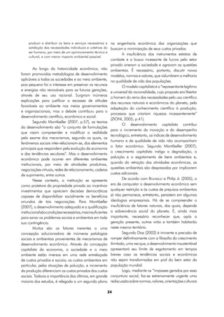 produzir e distribuir os bens e serviços necessários a na engenharia econômica das organizações que
     satisfação das necessidades individuais e coletivas do buscam a minimização de seus custos privados.
     ser humano, por meio de um aprimoramento técnico e
                                                                  A insuficiência dos instrumentos estatais de
     cultural, e com menor impacto ambiental possível.
                                                              combate e a busca incessante de lucros pelo setor
                                                              privado oneram a sociedade e agravam as questões
         Ao longo da historicidade econômica, não             ambientais. É necessário, portanto, discutir novos
foram promovidas metodologias de desenvolvimento              modelos, normas e valores, que vislumbrem a melhoria
aplicáveis a todas as sociedades e ao meio ambiente,          na qualidade de vida das populações.
pois pequeno foi o interesse em preservar os recursos                 O modelo capitalista é o “representante legítimo
e energias não renováveis para as futuras gerações,
                                                              e universal da racionalidade, cuja proposta era libertar
através de seu uso racional. Surgiram inúmeras
                                                              o homem do reino das necessidades pelo uso científico
explicações para justificar a escassez de atitudes
                                                              dos recursos naturais e econômicos do planeta, pela
favoráveis ao ambiente nos meios governamentais
                                                              adaptação do conhecimento científico à produção,
e organizacionais; mas o debate contribuiu para o
                                                              processos que criariam riquezas incessantemente”
desenvolvimento científico, econômico e social.
                                                              (ZIONI, 2005, p.41).
         Segundo Montibeller (2007, p.57), as teorias
                                                                      O desenvolvimento capitalista contribui
do desenvolvimento são “o conjunto de formulações
                                                              para o incremento da inovação e do desempenho
que visam compreender e modificar a realidade
                                                              tecnológico, entretanto, os índices de desenvolvimento
pelo exame dos mecanismos, segundo os quais, os
                                                              humano e de qualidade de vida não acompanham
fenômenos sociais inter-relacionam-se, dos elementos
                                                              o fator econômico. Segundo Montibeller (2007),
principais que respondem pela evolução da economia
                                                              o crescimento capitalista instiga a degradação, a
e das tendências seculares”. Mas o desenvolvimento
                                                              poluição e o esgotamento de bens ambientais e,
econômico pode ocorrer em diferentes ambientes
                                                              quando da retração das atividades econômicas, as
institucionais, por meio de atividades produtivas,
negociações virtuais, redes de relacionamento, cadeias        questões ambientais são desprezadas por implicarem
de suprimento, entre outros.                                  custos adicionais.
         Nesse contexto, a instituição se apresenta                   De acordo com Brunacci e Philip Jr. (2005), a
como protetora da propriedade privada ao incentivar           era de conquistar o desenvolvimento econômico sem
investimentos que apreciem decisões democráticas              qualquer restrição e às custas de prejuízos ambientais
capazes de disponibilizar socialmente os benefícios           já não permanece, entretanto, persistem em algumas
oriundos de tais negociações. Para Montibeller                ideologias empresariais. Há de se compreender a
(2007), o desenvolvimento adequado e a qualificação           insuficiência de fatores naturais, dos quais, depende
institucional são condições necessárias, mas insuficientes    a sobrevivência social do planeta. É, ainda mais
para sanar os problemas sociais e ambientais em toda          importante, necessário reconhecer que, após a
sua contingência.                                             geração presente, outras virão e também habitarão
         Muitos são os fatores inerentes a uma                neste mesmo território.
concepção solucionadora de inúmeras patologias                        Segundo Diaz (2002) é iminente a precisão de
sociais e ambientais provenientes de mecanismos de            romper definitivamente com a filosofia do crescimento
desenvolvimento econômico. Através da concepção               ilimitado, uma vez que, o desenvolvimento insustentável
capitalista da economia, a sociedade e o meio                 apresentará seu limite de esgotamento em tempos
ambiente estão imersos em uma rede entrelaçada                breves caso as tendências sociais e econômicas
de custos privados e sociais; os custos ambientais em         não sejam transformadas em prol do bem estar da
particular, pelas situações de poluição, e incremento         população mundial.
da produção diferenciam os custos privados dos custos                 Logo, mediante os “impasses gerados por essa
sociais. Todavia a importância dos últimos, em grande         conjuntura social, faz-se extremamente urgente uma
maioria dos estudos, é relegada a um segundo plano            rediscussão sobre normas, valores, orientações culturais

                                                             24
 