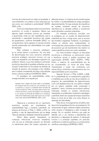 e formas de conhecimento em todas as sociedades. A              diferentes tempos. A iminência de tais transformações
crise ambiental é, com certeza, a maior razão para que          faz notória a insustentabilidade do antigo paradigma
isso ocorra com amplitude e profundidade” (ZIONI,               desenvolvimentista. Por essa evolução da importância
2005, p.56).                                                    da questão ambiental através da economia,
        Uma nova interpretação sobre o funcionamento            vislumbram-se as decisões políticas e econômicas
econômico no mundo é necessária. Mesmo que                      sendo alinhadas a preceitos sustentáveis.
algumas ações voluntárias ocorram por empresas                           Os interesses econômicos coincidem com
e governantes, ainda sim são insatisfatórias, pois é            os ecológicos em um quadro de desenvolvimento
reconhecida a capacidade econômica das nações                   sustentável que foca o longo prazo, pois os recursos
de apresentarem, conforme Montibeller (2007), um                são limitados e esgotáveis. Entretanto, no paradigma
comportamento menos agressivo à natureza somente                anterior os cálculos eram fundamentados na
quando pressionadas por externalidades com poder                minimização dos custos privados e na ótica neoclássica
de regulação.                                                   da economia que até recentemente não inseriam os
        Meio ambiente e economia entrelaçam-                    custos e benefícios sociais nas contas capitalistas.
se no campo teórico e econômico. Há uma série                            Os institucionalistas integram as discussões
de denominações tais como economia ambiental,                   econômicas e ambientais, ao adicionarem custos
economia ecológica, economia humana, em que                     e benefícios sociais à análise econômica das
cada uma representa uma abordagem explicativa do                organizações (EHLERS, 2007; NORTH, 1990).
problema. Todavia, o que mais interessa é a dimensão            Porém, a essência da sustentabilidade tem de
econômica associada às questões ambientais, por ser             ser compreendida, no intuito de evitar falsas
situação fundamental na formulação de diretrizes de             interpretações a ações não condizentes com
atuação do governo, das empresas e dos cidadãos                 valores éticos, ambientais e representativos de uma
para a própria compreensão dos fatos e das relações             responsabilidade social corporativa.
sociais, culturais e políticas (CALDERONI, 2004).                        Segundo Brunacci e Philip Jr.(2005, p.268),
        O paradigma da sustentabilidade, então,                 há “a possibilidade de um entendimento pragmático
emerge entendido como aquele que                                e imediatista que conduz ao risco de se implantar um
                                                                programa de sustentabilidade do desenvolvimento
    expressa hoje o desejo de quase todas as sociedades,        como sutil desdobramento de uma política moldada
    em qualquer parte do mundo, por uma situação em que         por um sistema capitalista ainda conservador e
    o econômico, o social e o ambiental sejam tomados de
                                                                predatório”. Assim, iniciativas que envolvam políticas,
    maneira equânime. Então, não basta apenas haver cres-
    cimento econômico, avanço tecnológico e as instituições;    instituições, tratados ou acordos internacionais,
    e, sim, pensar na revolução tecnológica e no arcabouço      interessados na problemática ambiental e abordagem
    institucional objetivando o bem-estar social com a ampli-   sustentável, devem ser capazes de transpor as barreiras
    tude a este inerente (MONTIBELLER, 2007, p.59).             físicas no intuito de se obter uma maior eficácia na
                                                                resolução de calamidades.
        Observa-se a ocorrência de um crescimento                        Flora, fauna, microorganismos, atmosfera, solo,
econômico pautado por características de                        água e formas geológicas formam os ecossistemas. Os
sustentabilidade, logo, o vocábulo ‘sustentável’, em            componentes se ligam mediante cadeias alimentares,
palavras de Brunacci e Philip Jr. (2005, p.274), ao             ciclos minerais e hidrológicos e pela circulação de
qualificar o tipo de desenvolvimento que se deseja              energia. Há um equilíbrio dinâmico que pode ser
“deve ser aplicado à realidade ambiental do presente”.          alterado com o uso intensivo e desordenado dos
        Dentro desse aparato interpretativo, as                 elementos e a deposição de resíduos. A intervenção
mudanças institucionais tornam-se necessárias,                  humana e a produção capitalista, em particular,
uma vez que as instituições precisam ser eficientes             modificaram os sistemas produtivos, os conhecimentos
no atendimento pleno dos anseios originados em                  científicos e tecnológicos (BORINELLI, 2007).


                                                            25
 