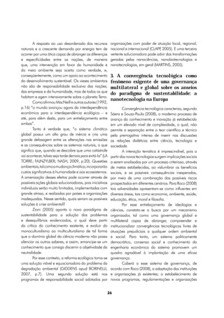 A resposta ao uso desordenado dos recursos            organizações com poder de atuação local, regional,
naturais e a crescente demanda por energia tem de             nacional e internacional (CLAPP 2005). E uma terceira
                                                                                            ,
ocorrer por uma ótica capaz de abranger as diferenças         vertente solucionadora pode advir das transformações
e especificidades entre as nações, de maneira                 geradas pelas nanociências, nanobiotecnologias e
que, uma intervenção em favor da humanidade e                 nanotecnologias, em geral (MARTINS, 2005).
do meio ambiente seja aceita como verdade, e,
conseqüentemente, como um apoio ao acontecimento              3. A convergência tecnológica como
do desenvolvimento sustentável. Os vieses ambientais          fenômeno exigente de uma governança
não são de responsabilidade exclusiva das nações,             multilateral e global sobre os anseios
das empresas e da humanidade, mas de todos os que
                                                              do paradigma de sustentabilidade: a
habitam e agem intensivamente sobre o planeta Terra.
                                                              nanotecnologia na Europa
        Como afirmou MacNeill e outros autores (1992,
p.16) “o mundo avançou agora da interdependência                       Convergência tecnológica caracteriza, segundo
econômica para a interdependência ecológica – e               Sáenz e Souza-Paula (2008), o moderno processo de
até, para além desta, para um entrelaçamento entre            avanço do conhecimento e inovação já estabelecido
ambas”.                                                       em um elevado nível de complexidade, o qual, não
        Tanto é verdade que, “o sistema climático             permite a separação entre o teor científico e técnico
global possui um alto grau de inércia e cria uma              pela prerrogativa intensa de inserir nas discussões
grande defasagem entre as alterações nas emissões             as relações dialéticas entre ciência, tecnologia e
e as consequências sobre os sistemas naturais, o que          sociedade.
significa que, quando se descobre que uma catástrofe                   A interação temática é imprescindível, pois a
vai acontecer, talvez seja tarde demais para evitá-la” (LA    partir das novas tecnologias surgem implicações sociais
TORRE; FAJNZYLBER; NASH, 2009, p.20). Questões                a serem analisadas por um processo criterioso, através
ambientais, tal como a mudança climática, incorporarão        de metas estabelecidas, ao vislumbrar os benefícios
custos significativos à humanidade e aos ecossistemas.        sociais, e as possíveis consequências inesperadas,
A amenização desses efeitos pode ocorrer através de           por meio de uma combinação dos possíveis riscos
possíveis ações globais solucionadoras, pois iniciativas      prospectados em diferentes cenários. Para Roco (2008)
individuais serão muito limitadas, implementadas com          tais adversidades apresentam-se como influentes em
grande atraso, e realizadas por países e organizações         diversas áreas, tais como economia, ambiente, saúde,
inadequadas. Nesse sentido, quais seriam as possíveis         educação, ética, moral e filosofia.
soluções à crise ambiental?                                            Por esse entrelaçamento de ideologias e
        Zioni (2005) aponta o novo paradigma de               ciências, constata-se a busca por um mecanismo
sustentabilidade para a solução dos problemas                 organizador, tal como uma governança global e
e desequilíbrios evidenciados, o qual deve partir             multilateral capaz de abranger, compreender e
da crítica do conhecimento existente, e evoluir do            institucionalizar convergências tecnológicas livres de
monoculturalismo ao multiculturalismo de tal forma            atuações prejudiciais a qualquer ordem ambiental
que o domínio global da ciência moderna não possa             e social. Para tanto, um sistema politicamente
silenciar os outros saberes, e assim, emancipe-se um          democrático, consenso social e conhecimento da
conhecimento que consiga discernir a objetividade da          engenharia econômica do sistema promovem um
neutralidade.                                                 quadro agradável à implantação de uma eficaz
        Por esse contexto, a reforma ecológica torna-se       governança.
uma solução viável e equacionadora do problema da                      Caberá a esse sistema de governança, de
degradação ambiental (GIDDENS apud BORINELLI,                 acordo com Roco (2008), a adaptação das instituições
2007, p.7). Uma segunda solução está nos                      e organizações já existentes; o estabelecimento de
programas de responsabilidade social adotados por             novos programas, regulamentações e organizações


                                                             26
 