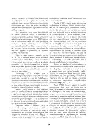 privado é passível de suspeita pela possibilidade      responderiam e melhores seriam os resultados para
de interesses na alocação de capital. Ele              o meio ambiente”.
evidencia que a própria história confirma muitas               Sandler (2009) observa que a eficiência de
contradições em torno de novas tecnologias             um fenômeno tecnológico, como a nanotecnologia,
sempre demonstradas como algo beneficiário ao          está em sua contribuição à prosperidade humana,
público em geral.                                      através da oferta de um cenário estruturado
        Por apresentar uma nova aplicabilidade         por uma sociedade justa e preceitos ambientais
de fatores científicos, sociais e ambientais a         de sustentabilidade. O autor apresenta, ainda,
nanotecnologia não pode ser tratada unicamente         que as funções sociais a serem observadas
pela ótica das organizações. Lerma (2005) admite       em um desenvolvimento sustentável advindo
que a humanidade exige um novo paradigma               das nanotecnologias são: o esclarecimento
ecológico, portanto sustentável, por compreender       de constituição de uma sociedade justa e a
que sua existência está inserida em uma continuidade   prosperidade da raça humana; identificação de
de processos sociais mutantes, alteradores das         oportunidades socioambientais às nanotecnologias;
estruturas vigentes e promotores de inúmeros           desenvolvimento de padrões de avaliação sobre
conflitos transnacionais.                              os prospectos nanotecnológicos; provisão de
        Não se pode esperar, segundo Martins           ferramentais éticos que possibilitem a sociedade uma
(2005), que o ambiente seletivo supra a questão        efetiva adaptação às emergentes nanotecnologias;
ambiental em sua totalidade, pois, tal expectativa     e, a identificação dos limites ambientais para o
é incompatível para com o modo de produção             alcance das plenitudes nanotecnológicas.
capitalista. Logo, a admissão dessa nova tecnologia            Porém, em referência à nanotecnologia e a
deve ser pautada por discussões interessadas em        outras inúmeras problemáticas de ordem ambiental,
entender plenamente suas aplicabilidades e objetivos   não há qualquer instituição com estrutura capaz
para com a sociedade.                                  de impor e dirigir uma intervenção política global.
        Schnaiberg (2005) acredita que a               Todavia, a construção dessa instituição global,
nanotecnologia irá promover uma distribuição mais      representativa de uma governança multilateral é
negativa ao transferir a renda dos trabalhadores       importante fator que está por trás da emergência
para um lucro adicional dos investidores. Ao longo     do movimento transnacional antiglobalização
dos prejuízos, o autor cita o incremento do problema   corporativa (MARTINS, 2005).
ou crise ambiental, cuja maior causa é a extrema               Roco (2008) também aborda a questão
liquidez do sistema econômico mundial.                 supranacional deste tema, ao admitir que as
        Lerma (2005) analisa a crise ambiental         inovações tecnológicas provenientes desse movimento
como um conflito oriundo de relações de produção       de convergência, tal como as nanotecnologias,
e não como algo adicional aos conflitos sociais.       rompem com as barreiras geográficas existentes ao
Por essa percepção, ele entende a interferência da     transporem os limites das jurisdições nacionais. Logo,
nanotecnologia nas relações sociais e econômicas       a concepção de uma governança multilateral e global
ao promover a intervenção nos diversos sistemas de     como resposta institucional a crise do meio ambiente
produção e controles de exploração.                    e consequente do paradigma de sustentabilidade,
        Segundo Cramer e Zegveld (1991), as            alcançará sua plenitude através da separação clara
demandas de soluções estruturais para problemas        das opiniões fundamentadas em pilares científicos
ambientais requerem a participação ativa e             daquelas oriundas de julgamentos políticos,
representativa dos públicos a serem atingidos. Pois,   para que assim, sejam adotadas, em definitivo,
em palavras de Romero e Salles Filho (1995, p.17)      institucionalizações e regulamentações eficientes
“quanto maior a pressão [...], mais os agentes         para com a realidade do problema abordado.



                                                   29
 