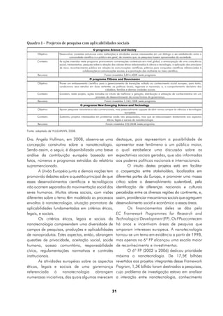 Quadro 1 – Projetos de pesquisa com aplicabilidades sociais
                                                    O programa Science and Society
       Objetivo:      Desenvolver conexões estruturais entre instituições e atividades sociais interessadas em um diálogo a ser estabelecido entre a
                             comunidade científica e o público em geral, de maneira que, as pesquisas fossem aproximadas da sociedade.
       Contexto:      As ações inseridas neste programa promoveram conversações contextuais em nível global; a emancipação de uma consciência
                      social; treinamentos; pesquisa sobre a relação dos valores éticos relacionados à ciência e tecnologia; a aplicação dos princípios
                      de risco; reconhecimento público em relação às comunicações científicas; prêmios para conquistas científicas referenciadas à
                                           colaborações e comunicações sociais; e a promoção das mulheres no meio científico.
       Recursos:                                              Foram investidos 3,814,402€ neste programa.
                                                 O programa Citizens and Governance
       Objetivo:      Prover um embasamento científico para o gerenciamento de transições voltado ao conhecimento social europeu, para tanto,
                      condicionou seus estudos em duas vertentes: as políticas locais, regionais e nacionais; e, o comportamento decisório dos
                                                            cidadãos, famílias e demais unidades sociais.
       Contexto:      Constam, neste projeto, ações tomadas no intuito de melhorar a geração, distribuição e utilização de conhecimentos em um
                                                     processo de desenvolvimento de novas formas de governança.
       Recursos:                                              Foram investidos 1,163,100€ neste programa.
                                        O programa New Emerging Science and Technology
       Objetivo:      Apoiar pesquisas visionárias e não convencionais, mas potencialmente capazes de abrir novos campos às ciências e tecnologias
                                                                               européias.
       Contexto:      Sustentou projetos interessados em problemas ainda não pesquisados, mas que se relacionassem diretamente aos aspectos
                                                               éticos, legais e sociais da nanotecnologia.
       Recursos:                                               Foram investidos 222,265€ neste programa.

Fonte: adaptado de HULLMANN, 2008.

Dra. Angela Hullman, em 2008, observa-se uma                             destaque, pois representam a possibilidade de
concepção construtiva sobre a nanotecnologia.                            apresentar esse fenômeno a um público maior,
Sendo assim, a seguir, é disponibilizada uma breve                       o qual estabelece uma discussão sobre as
análise da contribuição européia baseada em                              expectativas sociais geradas, que são informadas
fatos, números e programas extraídos do relatório                        aos poderes políticos nacionais e internacionais.
supramencionado.                                                                  O intuito destes projetos está em facilitar
        A União Européia junto a demais nações tem                       a cooperação entre stakeholders, localizados em
promovido debates sobre a questão principal de que                       diferentes partes da Europa, e promover uma massa
esses desenvolvimentos científicos e tecnológicos                        crítica sobre o desenvolvimento sustentável, pela
não ocorrem separados da movimentação social dos                         identificação de diferenças nacionais e culturais
seres humanos. Muitos atores sociais, com visões                         percebidas entre as diversas regiões do continente, e,
diferentes sobre o tema têm modelado os processos                        assim, providenciar mecanismos sociais que agreguem
envoltos à nanotecnologia, situação promotora de                         desenvolvimento social e econômico a essas áreas.
aplicabilidades fundamentadas em critérios éticos,                                Os financiamentos deles se dão pelo
legais, e sociais.                                                       EC Framework Programmes for Research and
        Os critérios éticos, legais e sociais da                         Technological Development (FP). Os FPs acontecem
nanotecnologia compreendem uma diversidade de                            há anos e incentivam áreas de pesquisa que
campos de pesquisas, produções e aplicabilidades                         amparam interesses europeus. A nanotecnologia
de nanoprodutos. Estes aspectos, então, abrangem                         tornou-se um tema em evidência a partir de 1998,
questões de privacidade, aceitação social, saúde                         mas apenas no 6º FP alcançou uma escala maior
humana, acesso comunitário, responsabilidade                             de reconhecimento e investimentos.
cívica, regulamentações normativas e controles                                    O 6º FP (2002 a 2006) dedicou prioridade
institucionais.                                                          máxima a nanotecnologia. De 17,5€ bilhões
        As atividades européias sobre os aspectos                        revertidos aos projetos integrantes desse Framework
éticos, legais e sociais de uma governança                               Program, 1,3€ bilhão foram destinados a pesquisas,
referenciada à nanotecnologia abrangem                                   cujo problema de investigação estava em analisar
numerosas iniciativas, das quais algumas merecem                         a interação entre nanotecnologia, conhecimento


                                                                     31
 