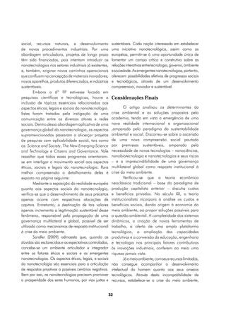 social, recursos naturais, e desenvolvimento               sustentáveis. Cada nação interessada em estabelecer
de novos procedimentos industriais. Por uma                uma iniciativa nanotecnológica, assim como as
abordagem articuladora, projetos de longo prazo            européias, permitir-se à uma oportunidade única de
têm sido financiados, pois intentam introduzir as          fomentar um campo crítico e construtivo sobre as
nanotecnologias nos setores industriais já existentes,     relações interativas entre tecnologia, governo, ambiente
e, também, originar novos caminhos operacionais            e sociedade. As emergentes nanotecnologias, portanto,
que confluam na concepção de materiais inovadores,         oferecem possibilidades efetivas de progressos sociais
novos aparelhos, produtos diferenciados, e indústrias      e tecnológicos, através de um desenvolvimento
sustentáveis.                                              compreensivo, inovador e sustentável.
        Embora o 6º FP estivesse focado em
pesquisas científicas e tecnológicas, houve a              Considerações Finais
inclusão de tópicos essenciais relacionados aos
aspectos éticos, legais e sociais da nanotecnologia.               O artigo analisou os determinantes da
Estes foram tratados pela instigação de uma                crise ambiental e as soluções propostas pela
comunicação entre os diversos atores e redes               academia, tendo em vista a emergência de uma
sociais. Dentro dessa abordagem aplicativa de uma          nova realidade internacional e organizacional
governança global da nanotecnologia, os aspectos           ,amparada pelo paradigma da sustentabilidade
supramencionados passaram a alicerçar projetos             ambiental e social. Discorreu-se sobre a ascensão
de pesquisa com aplicabilidade social, tais como           de uma nova compreensão social pautada
os: Science and Society, The New Emerging Science          por premissas sustentáveis, amparada pela
and Technology e Citizens and Governance. Vale             necessidade de novas tecnologias – nanociências,
ressaltar que todos esses programas orientaram-            nanobiotecnologia e nanotecnologias e seus riscos
se em interligar o movimento social aos aspectos           – e a imprescindibilidade de uma governança
éticos, sociais e legais da nanotecnologia. Para           multilateral global como resposta institucional à
melhor compreensão o detalhamento deles é                  crise do meio ambiente.
exposto na página seguinte:                                        Verificou-se que a teoria econômica
        Mediante a exposição da realidade européia         neoclássica tradicional – base do paradigma de
quanto aos aspectos sociais da nanotecnologia,             produção capitalista anterior – discutia custos
verifica-se que o desenvolvimento de seus preceitos        e benefícios privados. No século XX, a teoria
apenas ocorre com respectivas alocações de                 institucionalista incorpora à análise os custos e
capitais. Entretanto, a destinação de tais valores         benefícios sociais, dando origem à economia do
apenas incrementa a legitimação sustentável desse          meio ambiente, ao propor soluções possíveis para
fenômeno, responsável pela propagação de uma               a questão ambiental. A complexidade dos sistemas
governança multilateral e global, possível de ser          dinâmicos, a criação de novas ferramentas de
utilizada como mecanismos de resposta institucional        trabalho, a oferta de uma ampla plataforma
à crise do meio ambiente.                                  tecnológica, a ampliação das capacidades
        Sandler (2009) admoesta que, quando as             produtivas e a conversão da educação, engenharia
dúvidas são esclarecidas e as expectativas controladas,    e tecnologia nos principais fatores contributivos
concebe-se um ambiente articulador e integrador            às inovações industriais, conferem ao meio uma
entre os fatores éticos e sociais e as emergentes          riqueza jamais vista.
nanotecnologias. Os aspectos éticos, legais, e sociais             Já o meio ambiente, com seus recursos limitados,
da nanotecnologia são essenciais para a articulação        não consegue acompanhar o desenvolvimento
de respostas proativas a possíveis cenários negativos.     intelectual do homem quanto aos seus anseios
Bem por isso, as nanotecnologias precisam promover         tecnológicos. Através desta incompatibilidade de
a prosperidade dos seres humanos, por vias justas e        recursos, estabelece-se a crise do meio ambiente,


                                                          32
 